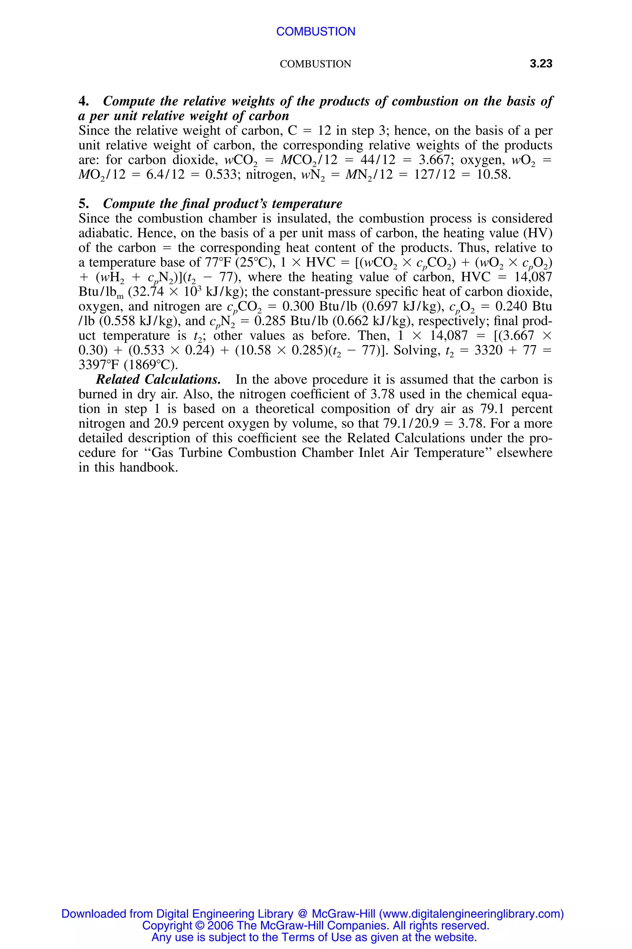 COMBUSTION 3.23
4. Compute the relative weights of the products of combustion on the basis of
a per unit relative weight of carbon
Since the relative weight of carbon, C ϭ 12 in step 3; hence, on the basis of a per
unit relative weight of carbon, the corresponding relative weights of the products
are: for carbon dioxide, wCO2 ϭ MCO2 /12 ϭ 44/12 ϭ 3.667; oxygen, wO2 ϭ
MO2 /12 ϭ 6.4/12 ϭ 0.533; nitrogen, wN2 ϭ MN2 /12 ϭ 127/12 ϭ 10.58.
5. Compute the ﬁnal product’s temperature
Since the combustion chamber is insulated, the combustion process is considered
adiabatic. Hence, on the basis of a per unit mass of carbon, the heating value (HV)
of the carbon ϭ the corresponding heat content of the products. Thus, relative to
a temperature base of 77ЊF (25ЊC), 1 ϫ HVC ϭ [(wCO2 ϫ cpCO2) ϩ (wO2 ϫ cpO2)
ϩ (wH2 ϩ cpN2)](t2 Ϫ 77), where the heating value of carbon, HVC ϭ 14,087
Btu/lbm (32.74 ϫ 103
kJ/kg); the constant-pressure speciﬁc heat of carbon dioxide,
oxygen, and nitrogen are cpCO2 ϭ 0.300 Btu/lb (0.697 kJ/kg), cpO2 ϭ 0.240 Btu
/lb (0.558 kJ/kg), and cpN2 ϭ 0.285 Btu/lb (0.662 kJ/kg), respectively; ﬁnal prod-
uct temperature is t2; other values as before. Then, 1 ϫ 14,087 ϭ [(3.667 ϫ
0.30) ϩ (0.533 ϫ 0.24) ϩ (10.58 ϫ 0.285)(t2 Ϫ 77)]. Solving, t2 ϭ 3320 ϩ 77 ϭ
3397ЊF (1869ЊC).
Related Calculations. In the above procedure it is assumed that the carbon is
burned in dry air. Also, the nitrogen coefﬁcient of 3.78 used in the chemical equa-
tion in step 1 is based on a theoretical composition of dry air as 79.1 percent
nitrogen and 20.9 percent oxygen by volume, so that 79.1/20.9 ϭ 3.78. For a more
detailed description of this coefﬁcient see the Related Calculations under the pro-
cedure for ‘‘Gas Turbine Combustion Chamber Inlet Air Temperature’’ elsewhere
in this handbook.
Downloaded from Digital Engineering Library @ McGraw-Hill (www.digitalengineeringlibrary.com)
Copyright © 2006 The McGraw-Hill Companies. All rights reserved.
Any use is subject to the Terms of Use as given at the website.
COMBUSTION
 