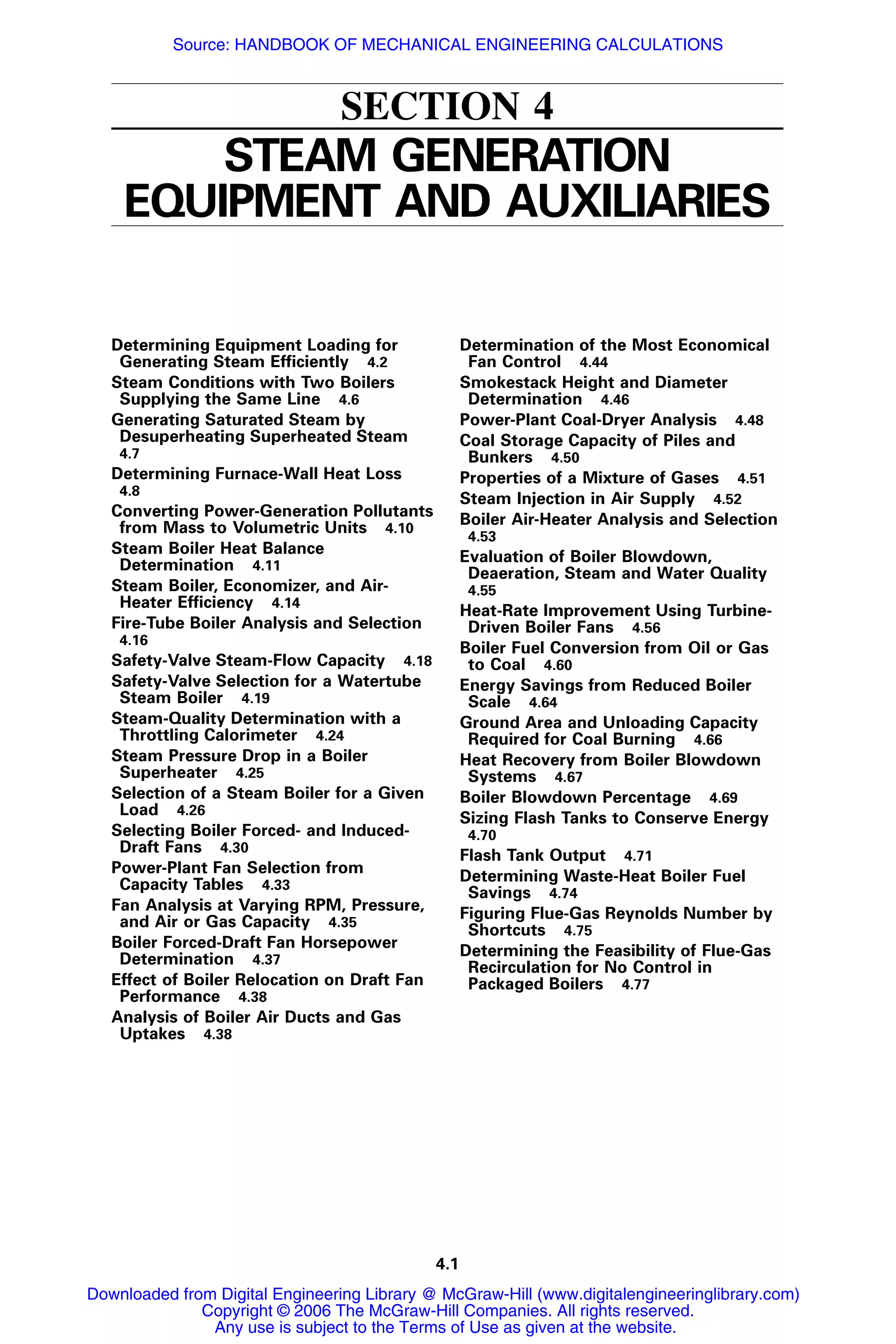 4.1
SECTION 4
STEAM GENERATION
EQUIPMENT AND AUXILIARIES
Determining Equipment Loading for
Generating Steam Efﬁciently 4.2
Steam Conditions with Two Boilers
Supplying the Same Line 4.6
Generating Saturated Steam by
Desuperheating Superheated Steam
4.7
Determining Furnace-Wall Heat Loss
4.8
Converting Power-Generation Pollutants
from Mass to Volumetric Units 4.10
Steam Boiler Heat Balance
Determination 4.11
Steam Boiler, Economizer, and Air-
Heater Efﬁciency 4.14
Fire-Tube Boiler Analysis and Selection
4.16
Safety-Valve Steam-Flow Capacity 4.18
Safety-Valve Selection for a Watertube
Steam Boiler 4.19
Steam-Quality Determination with a
Throttling Calorimeter 4.24
Steam Pressure Drop in a Boiler
Superheater 4.25
Selection of a Steam Boiler for a Given
Load 4.26
Selecting Boiler Forced- and Induced-
Draft Fans 4.30
Power-Plant Fan Selection from
Capacity Tables 4.33
Fan Analysis at Varying RPM, Pressure,
and Air or Gas Capacity 4.35
Boiler Forced-Draft Fan Horsepower
Determination 4.37
Effect of Boiler Relocation on Draft Fan
Performance 4.38
Analysis of Boiler Air Ducts and Gas
Uptakes 4.38
Determination of the Most Economical
Fan Control 4.44
Smokestack Height and Diameter
Determination 4.46
Power-Plant Coal-Dryer Analysis 4.48
Coal Storage Capacity of Piles and
Bunkers 4.50
Properties of a Mixture of Gases 4.51
Steam Injection in Air Supply 4.52
Boiler Air-Heater Analysis and Selection
4.53
Evaluation of Boiler Blowdown,
Deaeration, Steam and Water Quality
4.55
Heat-Rate Improvement Using Turbine-
Driven Boiler Fans 4.56
Boiler Fuel Conversion from Oil or Gas
to Coal 4.60
Energy Savings from Reduced Boiler
Scale 4.64
Ground Area and Unloading Capacity
Required for Coal Burning 4.66
Heat Recovery from Boiler Blowdown
Systems 4.67
Boiler Blowdown Percentage 4.69
Sizing Flash Tanks to Conserve Energy
4.70
Flash Tank Output 4.71
Determining Waste-Heat Boiler Fuel
Savings 4.74
Figuring Flue-Gas Reynolds Number by
Shortcuts 4.75
Determining the Feasibility of Flue-Gas
Recirculation for No Control in
Packaged Boilers 4.77
Downloaded from Digital Engineering Library @ McGraw-Hill (www.digitalengineeringlibrary.com)
Copyright © 2006 The McGraw-Hill Companies. All rights reserved.
Any use is subject to the Terms of Use as given at the website.
Source: HANDBOOK OF MECHANICAL ENGINEERING CALCULATIONS
 