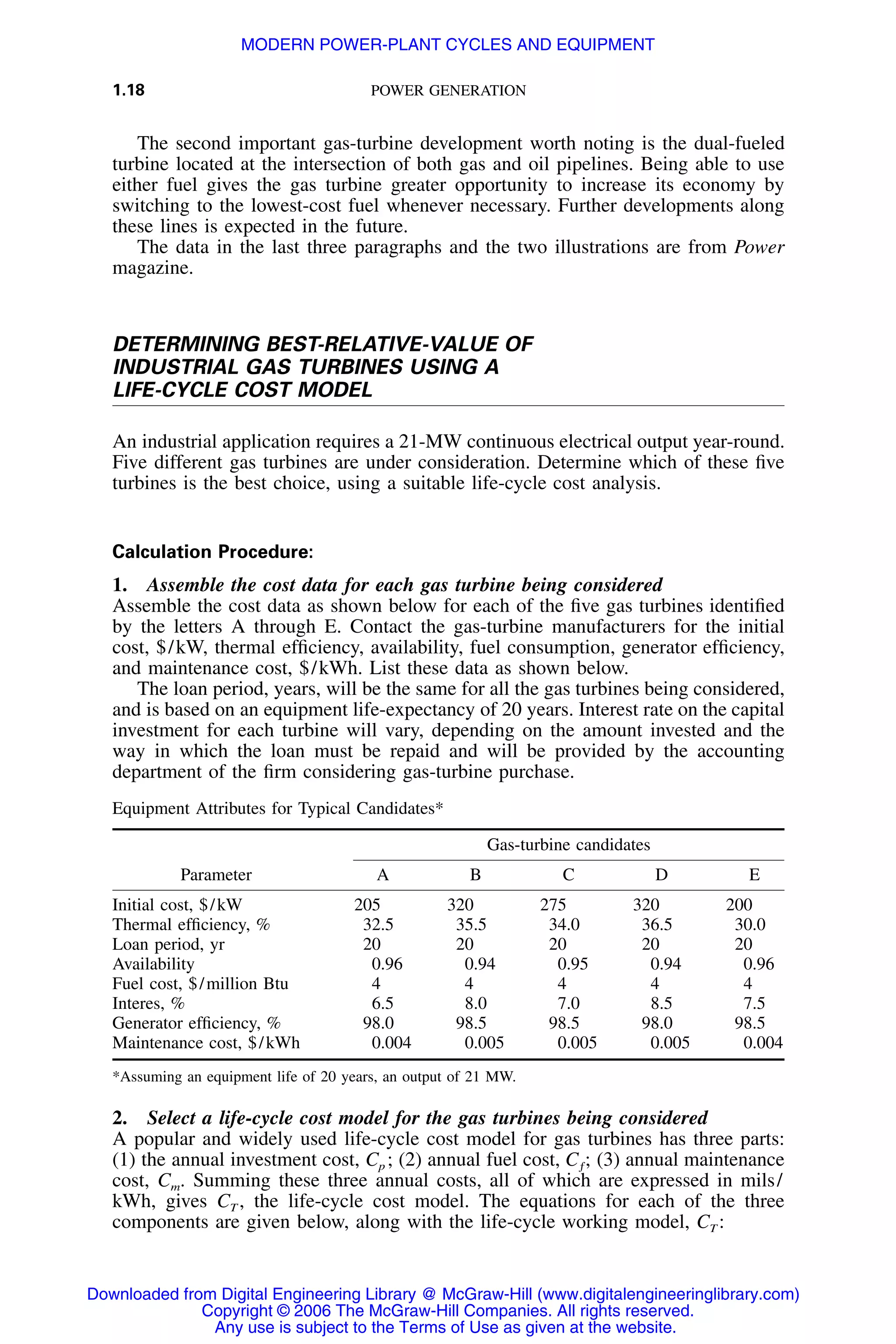 1.18 POWER GENERATION
The second important gas-turbine development worth noting is the dual-fueled
turbine located at the intersection of both gas and oil pipelines. Being able to use
either fuel gives the gas turbine greater opportunity to increase its economy by
switching to the lowest-cost fuel whenever necessary. Further developments along
these lines is expected in the future.
The data in the last three paragraphs and the two illustrations are from Power
magazine.
DETERMINING BEST-RELATIVE-VALUE OF
INDUSTRIAL GAS TURBINES USING A
LIFE-CYCLE COST MODEL
An industrial application requires a 21-MW continuous electrical output year-round.
Five different gas turbines are under consideration. Determine which of these ﬁve
turbines is the best choice, using a suitable life-cycle cost analysis.
Calculation Procedure:
1. Assemble the cost data for each gas turbine being considered
Assemble the cost data as shown below for each of the ﬁve gas turbines identiﬁed
by the letters A through E. Contact the gas-turbine manufacturers for the initial
cost, $/kW, thermal efﬁciency, availability, fuel consumption, generator efﬁciency,
and maintenance cost, $/kWh. List these data as shown below.
The loan period, years, will be the same for all the gas turbines being considered,
and is based on an equipment life-expectancy of 20 years. Interest rate on the capital
investment for each turbine will vary, depending on the amount invested and the
way in which the loan must be repaid and will be provided by the accounting
department of the ﬁrm considering gas-turbine purchase.
Equipment Attributes for Typical Candidates*
Parameter
Gas-turbine candidates
A B C D E
Initial cost, $/kW 205 320 275 320 200
Thermal efﬁciency, % 32.5 35.5 34.0 36.5 30.0
Loan period, yr 20 20 20 20 20
Availability 0.96 0.94 0.95 0.94 0.96
Fuel cost, $/million Btu 4 4 4 4 4
Interes, % 6.5 8.0 7.0 8.5 7.5
Generator efﬁciency, % 98.0 98.5 98.5 98.0 98.5
Maintenance cost, $/kWh 0.004 0.005 0.005 0.005 0.004
*Assuming an equipment life of 20 years, an output of 21 MW.
2. Select a life-cycle cost model for the gas turbines being considered
A popular and widely used life-cycle cost model for gas turbines has three parts:
(1) the annual investment cost, Cp ; (2) annual fuel cost, (3) annual maintenanceC ;ƒ
cost, Cm. Summing these three annual costs, all of which are expressed in mils/
kWh, gives CT , the life-cycle cost model. The equations for each of the three
components are given below, along with the life-cycle working model, CT :
Downloaded from Digital Engineering Library @ McGraw-Hill (www.digitalengineeringlibrary.com)
Copyright © 2006 The McGraw-Hill Companies. All rights reserved.
Any use is subject to the Terms of Use as given at the website.
MODERN POWER-PLANT CYCLES AND EQUIPMENT
 