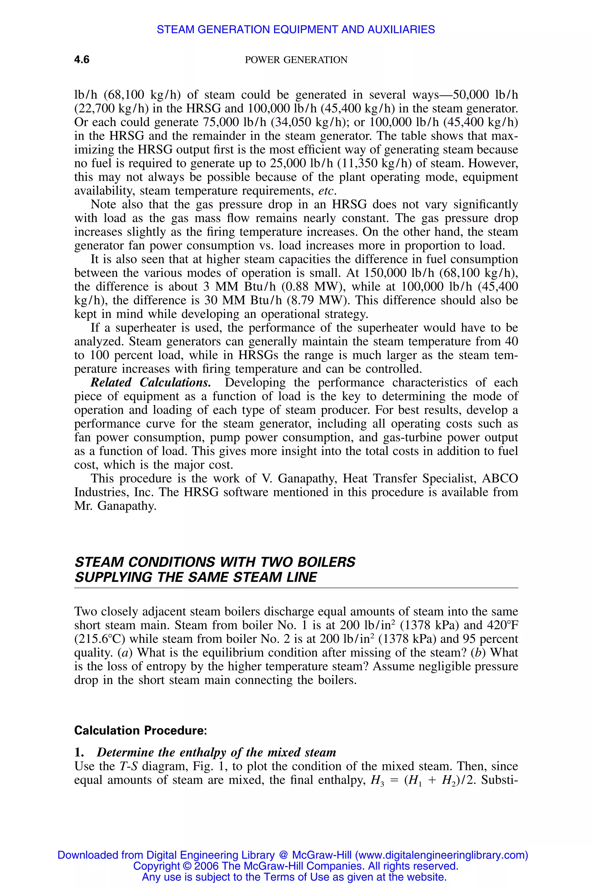 4.6 POWER GENERATION
lb/h (68,100 kg/h) of steam could be generated in several ways—50,000 lb/h
(22,700 kg/h) in the HRSG and 100,000 lb/h (45,400 kg/h) in the steam generator.
Or each could generate 75,000 lb/h (34,050 kg/h); or 100,000 lb/h (45,400 kg/h)
in the HRSG and the remainder in the steam generator. The table shows that max-
imizing the HRSG output ﬁrst is the most efﬁcient way of generating steam because
no fuel is required to generate up to 25,000 lb/h (11,350 kg/h) of steam. However,
this may not always be possible because of the plant operating mode, equipment
availability, steam temperature requirements, etc.
Note also that the gas pressure drop in an HRSG does not vary signiﬁcantly
with load as the gas mass ﬂow remains nearly constant. The gas pressure drop
increases slightly as the ﬁring temperature increases. On the other hand, the steam
generator fan power consumption vs. load increases more in proportion to load.
It is also seen that at higher steam capacities the difference in fuel consumption
between the various modes of operation is small. At 150,000 lb/h (68,100 kg/h),
the difference is about 3 MM Btu/h (0.88 MW), while at 100,000 lb/h (45,400
kg/h), the difference is 30 MM Btu/h (8.79 MW). This difference should also be
kept in mind while developing an operational strategy.
If a superheater is used, the performance of the superheater would have to be
analyzed. Steam generators can generally maintain the steam temperature from 40
to 100 percent load, while in HRSGs the range is much larger as the steam tem-
perature increases with ﬁring temperature and can be controlled.
Related Calculations. Developing the performance characteristics of each
piece of equipment as a function of load is the key to determining the mode of
operation and loading of each type of steam producer. For best results, develop a
performance curve for the steam generator, including all operating costs such as
fan power consumption, pump power consumption, and gas-turbine power output
as a function of load. This gives more insight into the total costs in addition to fuel
cost, which is the major cost.
This procedure is the work of V. Ganapathy, Heat Transfer Specialist, ABCO
Industries, Inc. The HRSG software mentioned in this procedure is available from
Mr. Ganapathy.
STEAM CONDITIONS WITH TWO BOILERS
SUPPLYING THE SAME STEAM LINE
Two closely adjacent steam boilers discharge equal amounts of steam into the same
short steam main. Steam from boiler No. 1 is at 200 lb/in2
(1378 kPa) and 420ЊF
(215.6ЊC) while steam from boiler No. 2 is at 200 lb/in2
(1378 kPa) and 95 percent
quality. (a) What is the equilibrium condition after missing of the steam? (b) What
is the loss of entropy by the higher temperature steam? Assume negligible pressure
drop in the short steam main connecting the boilers.
Calculation Procedure:
1. Determine the enthalpy of the mixed steam
Use the T-S diagram, Fig. 1, to plot the condition of the mixed steam. Then, since
equal amounts of steam are mixed, the ﬁnal enthalpy, H3 ϭ (H1 ϩ H2)/2. Substi-
Downloaded from Digital Engineering Library @ McGraw-Hill (www.digitalengineeringlibrary.com)
Copyright © 2006 The McGraw-Hill Companies. All rights reserved.
Any use is subject to the Terms of Use as given at the website.
STEAM GENERATION EQUIPMENT AND AUXILIARIES
 