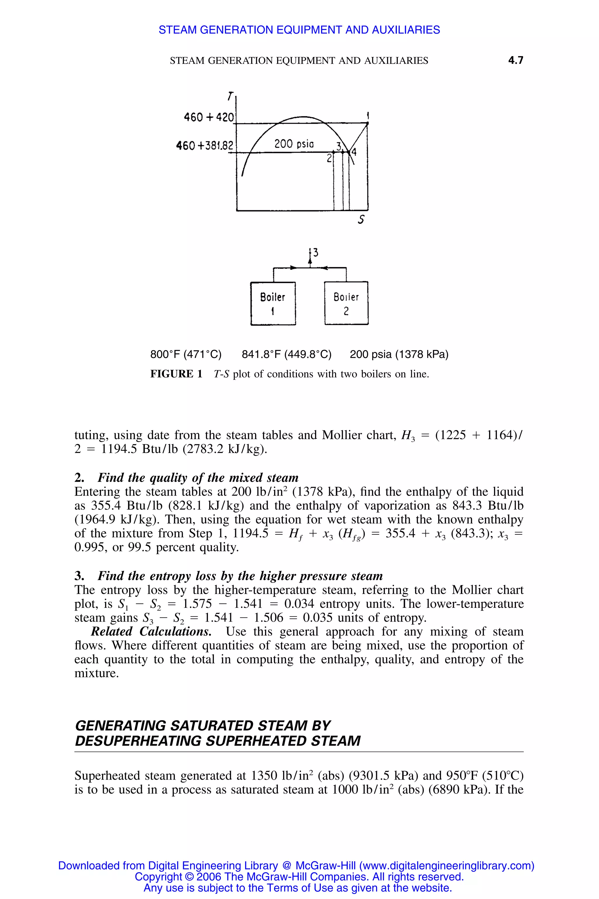STEAM GENERATION EQUIPMENT AND AUXILIARIES 4.7
800˚F (471˚C) 841.8˚F (449.8˚C) 200 psia (1378 kPa)
FIGURE 1 T-S plot of conditions with two boilers on line.
tuting, using date from the steam tables and Mollier chart, H3 ϭ (1225 ϩ 1164)/
2 ϭ 1194.5 Btu/lb (2783.2 kJ/kg).
2. Find the quality of the mixed steam
Entering the steam tables at 200 lb/in2
(1378 kPa), ﬁnd the enthalpy of the liquid
as 355.4 Btu/lb (828.1 kJ/kg) and the enthalpy of vaporization as 843.3 Btu/lb
(1964.9 kJ/kg). Then, using the equation for wet steam with the known enthalpy
of the mixture from Step 1, 1194.5 ϭ Hƒ ϩ x3 (Hƒg) ϭ 355.4 ϩ x3 (843.3); x3 ϭ
0.995, or 99.5 percent quality.
3. Find the entropy loss by the higher pressure steam
The entropy loss by the higher-temperature steam, referring to the Mollier chart
plot, is S1 Ϫ S2 ϭ 1.575 Ϫ 1.541 ϭ 0.034 entropy units. The lower-temperature
steam gains S3 Ϫ S2 ϭ 1.541 Ϫ 1.506 ϭ 0.035 units of entropy.
Related Calculations. Use this general approach for any mixing of steam
ﬂows. Where different quantities of steam are being mixed, use the proportion of
each quantity to the total in computing the enthalpy, quality, and entropy of the
mixture.
GENERATING SATURATED STEAM BY
DESUPERHEATING SUPERHEATED STEAM
Superheated steam generated at 1350 lb/in2
(abs) (9301.5 kPa) and 950ЊF (510ЊC)
is to be used in a process as saturated steam at 1000 lb/in2
(abs) (6890 kPa). If the
Downloaded from Digital Engineering Library @ McGraw-Hill (www.digitalengineeringlibrary.com)
Copyright © 2006 The McGraw-Hill Companies. All rights reserved.
Any use is subject to the Terms of Use as given at the website.
STEAM GENERATION EQUIPMENT AND AUXILIARIES
 
