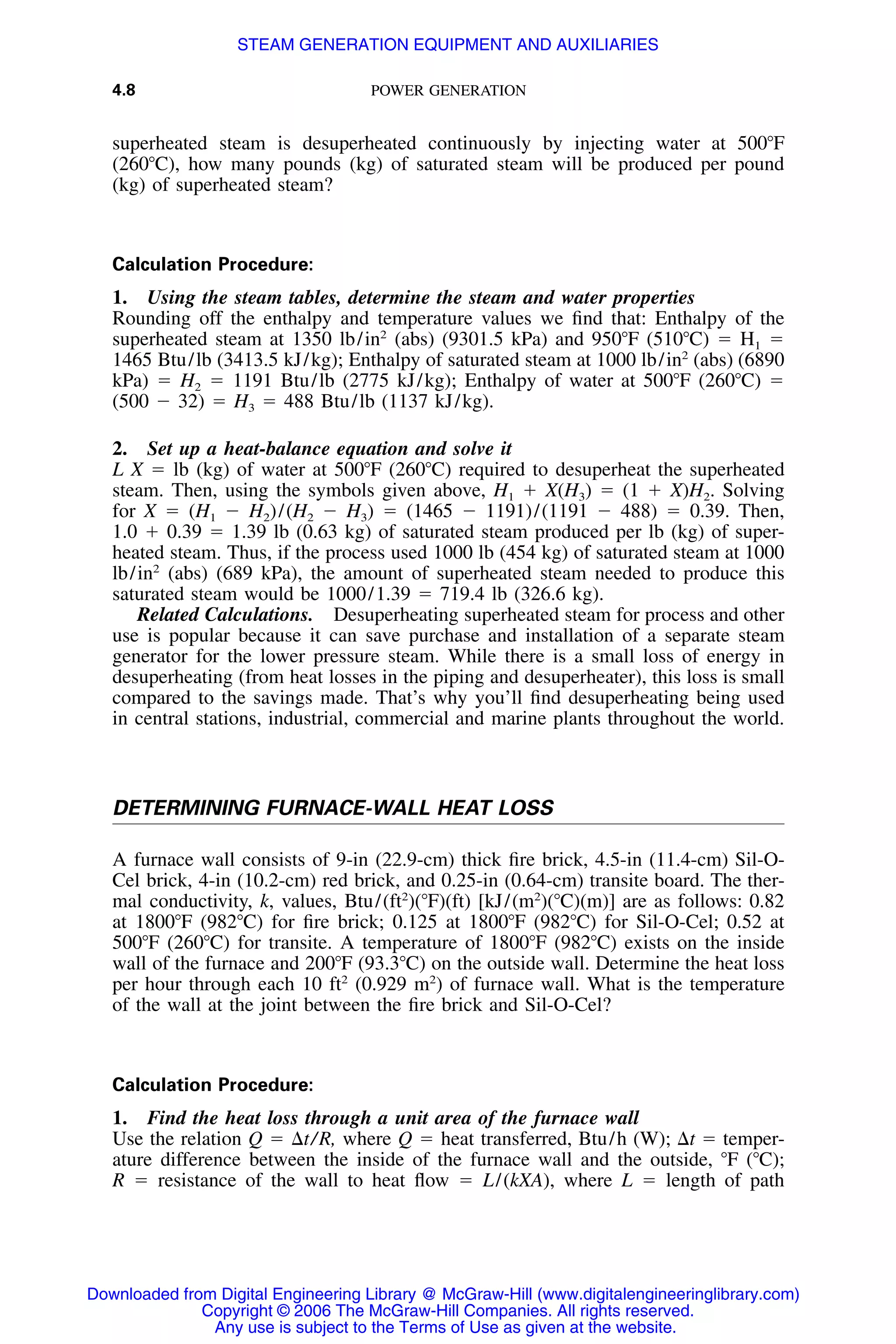 4.8 POWER GENERATION
superheated steam is desuperheated continuously by injecting water at 500ЊF
(260ЊC), how many pounds (kg) of saturated steam will be produced per pound
(kg) of superheated steam?
Calculation Procedure:
1. Using the steam tables, determine the steam and water properties
Rounding off the enthalpy and temperature values we ﬁnd that: Enthalpy of the
superheated steam at 1350 lb/in2
(abs) (9301.5 kPa) and 950ЊF (510ЊC) ϭ H1 ϭ
1465 Btu/lb (3413.5 kJ/kg); Enthalpy of saturated steam at 1000 lb/in2
(abs) (6890
kPa) ϭ H2 ϭ 1191 Btu/lb (2775 kJ/kg); Enthalpy of water at 500ЊF (260ЊC) ϭ
(500 Ϫ 32) ϭ H3 ϭ 488 Btu/lb (1137 kJ/kg).
2. Set up a heat-balance equation and solve it
L X ϭ lb (kg) of water at 500ЊF (260ЊC) required to desuperheat the superheated
steam. Then, using the symbols given above, H1 ϩ X(H3) ϭ (1 ϩ X)H2. Solving
for X ϭ (H1 Ϫ H2)/(H2 Ϫ H3) ϭ (1465 Ϫ 1191)/(1191 Ϫ 488) ϭ 0.39. Then,
1.0 ϩ 0.39 ϭ 1.39 lb (0.63 kg) of saturated steam produced per lb (kg) of super-
heated steam. Thus, if the process used 1000 lb (454 kg) of saturated steam at 1000
lb/in2
(abs) (689 kPa), the amount of superheated steam needed to produce this
saturated steam would be 1000/1.39 ϭ 719.4 lb (326.6 kg).
Related Calculations. Desuperheating superheated steam for process and other
use is popular because it can save purchase and installation of a separate steam
generator for the lower pressure steam. While there is a small loss of energy in
desuperheating (from heat losses in the piping and desuperheater), this loss is small
compared to the savings made. That’s why you’ll ﬁnd desuperheating being used
in central stations, industrial, commercial and marine plants throughout the world.
DETERMINING FURNACE-WALL HEAT LOSS
A furnace wall consists of 9-in (22.9-cm) thick ﬁre brick, 4.5-in (11.4-cm) Sil-O-
Cel brick, 4-in (10.2-cm) red brick, and 0.25-in (0.64-cm) transite board. The ther-
mal conductivity, k, values, Btu/(ft2
)(ЊF)(ft) [kJ/(m2
)(ЊC)(m)] are as follows: 0.82
at 1800ЊF (982ЊC) for ﬁre brick; 0.125 at 1800ЊF (982ЊC) for Sil-O-Cel; 0.52 at
500ЊF (260ЊC) for transite. A temperature of 1800ЊF (982ЊC) exists on the inside
wall of the furnace and 200ЊF (93.3ЊC) on the outside wall. Determine the heat loss
per hour through each 10 ft2
(0.929 m2
) of furnace wall. What is the temperature
of the wall at the joint between the ﬁre brick and Sil-O-Cel?
Calculation Procedure:
1. Find the heat loss through a unit area of the furnace wall
Use the relation Q ϭ ⌬t/R, where Q ϭ heat transferred, Btu/h (W); ⌬t ϭ temper-
ature difference between the inside of the furnace wall and the outside, ЊF (ЊC);
R ϭ resistance of the wall to heat ﬂow ϭ L/(kXA), where L ϭ length of path
Downloaded from Digital Engineering Library @ McGraw-Hill (www.digitalengineeringlibrary.com)
Copyright © 2006 The McGraw-Hill Companies. All rights reserved.
Any use is subject to the Terms of Use as given at the website.
STEAM GENERATION EQUIPMENT AND AUXILIARIES
 
