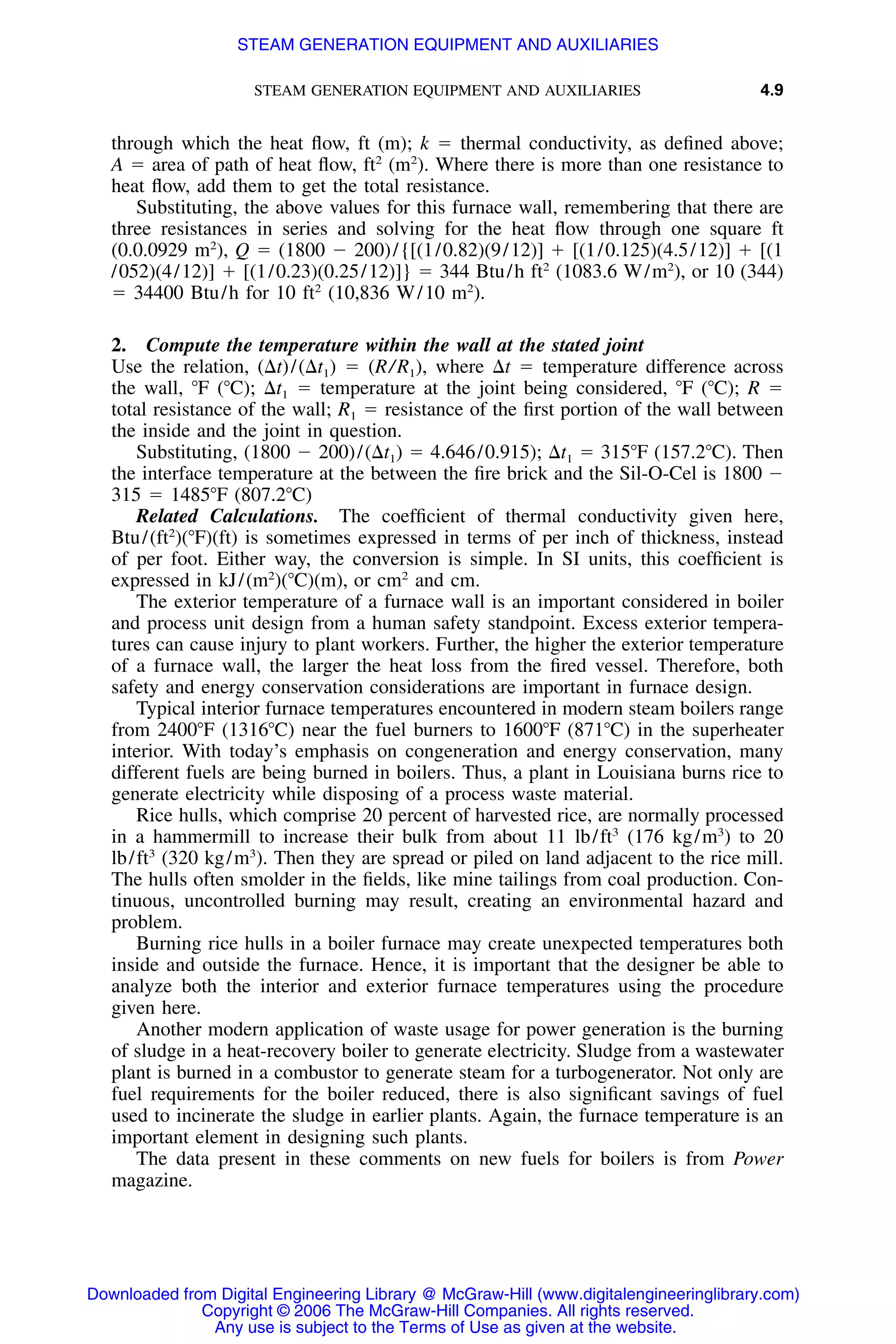 STEAM GENERATION EQUIPMENT AND AUXILIARIES 4.9
through which the heat ﬂow, ft (m); k ϭ thermal conductivity, as deﬁned above;
A ϭ area of path of heat ﬂow, ft2
(m2
). Where there is more than one resistance to
heat ﬂow, add them to get the total resistance.
Substituting, the above values for this furnace wall, remembering that there are
three resistances in series and solving for the heat ﬂow through one square ft
(0.0.0929 m2
), Q ϭ (1800 Ϫ 200)/{[(1/0.82)(9/12)] ϩ [(1/0.125)(4.5/12)] ϩ [(1
/052)(4/12)] ϩ [(1/0.23)(0.25/12)]} ϭ 344 Btu/h ft2
(1083.6 W/m2
), or 10 (344)
ϭ 34400 Btu/h for 10 ft2
(10,836 W/10 m2
).
2. Compute the temperature within the wall at the stated joint
Use the relation, (⌬t)/(⌬t1) ϭ (R/R1), where ⌬t ϭ temperature difference across
the wall, ЊF (ЊC); ⌬t1 ϭ temperature at the joint being considered, ЊF (ЊC); R ϭ
total resistance of the wall; R1 ϭ resistance of the ﬁrst portion of the wall between
the inside and the joint in question.
Substituting, (1800 Ϫ 200)/(⌬t1) ϭ 4.646/0.915); ⌬t1 ϭ 315ЊF (157.2ЊC). Then
the interface temperature at the between the ﬁre brick and the Sil-O-Cel is 1800 Ϫ
315 ϭ 1485ЊF (807.2ЊC)
Related Calculations. The coefﬁcient of thermal conductivity given here,
Btu/(ft2
)(ЊF)(ft) is sometimes expressed in terms of per inch of thickness, instead
of per foot. Either way, the conversion is simple. In SI units, this coefﬁcient is
expressed in kJ/(m2
)(ЊC)(m), or cm2
and cm.
The exterior temperature of a furnace wall is an important considered in boiler
and process unit design from a human safety standpoint. Excess exterior tempera-
tures can cause injury to plant workers. Further, the higher the exterior temperature
of a furnace wall, the larger the heat loss from the ﬁred vessel. Therefore, both
safety and energy conservation considerations are important in furnace design.
Typical interior furnace temperatures encountered in modern steam boilers range
from 2400ЊF (1316ЊC) near the fuel burners to 1600ЊF (871ЊC) in the superheater
interior. With today’s emphasis on congeneration and energy conservation, many
different fuels are being burned in boilers. Thus, a plant in Louisiana burns rice to
generate electricity while disposing of a process waste material.
Rice hulls, which comprise 20 percent of harvested rice, are normally processed
in a hammermill to increase their bulk from about 11 lb/ft3
(176 kg/m3
) to 20
lb/ft3
(320 kg/m3
). Then they are spread or piled on land adjacent to the rice mill.
The hulls often smolder in the ﬁelds, like mine tailings from coal production. Con-
tinuous, uncontrolled burning may result, creating an environmental hazard and
problem.
Burning rice hulls in a boiler furnace may create unexpected temperatures both
inside and outside the furnace. Hence, it is important that the designer be able to
analyze both the interior and exterior furnace temperatures using the procedure
given here.
Another modern application of waste usage for power generation is the burning
of sludge in a heat-recovery boiler to generate electricity. Sludge from a wastewater
plant is burned in a combustor to generate steam for a turbogenerator. Not only are
fuel requirements for the boiler reduced, there is also signiﬁcant savings of fuel
used to incinerate the sludge in earlier plants. Again, the furnace temperature is an
important element in designing such plants.
The data present in these comments on new fuels for boilers is from Power
magazine.
Downloaded from Digital Engineering Library @ McGraw-Hill (www.digitalengineeringlibrary.com)
Copyright © 2006 The McGraw-Hill Companies. All rights reserved.
Any use is subject to the Terms of Use as given at the website.
STEAM GENERATION EQUIPMENT AND AUXILIARIES
 