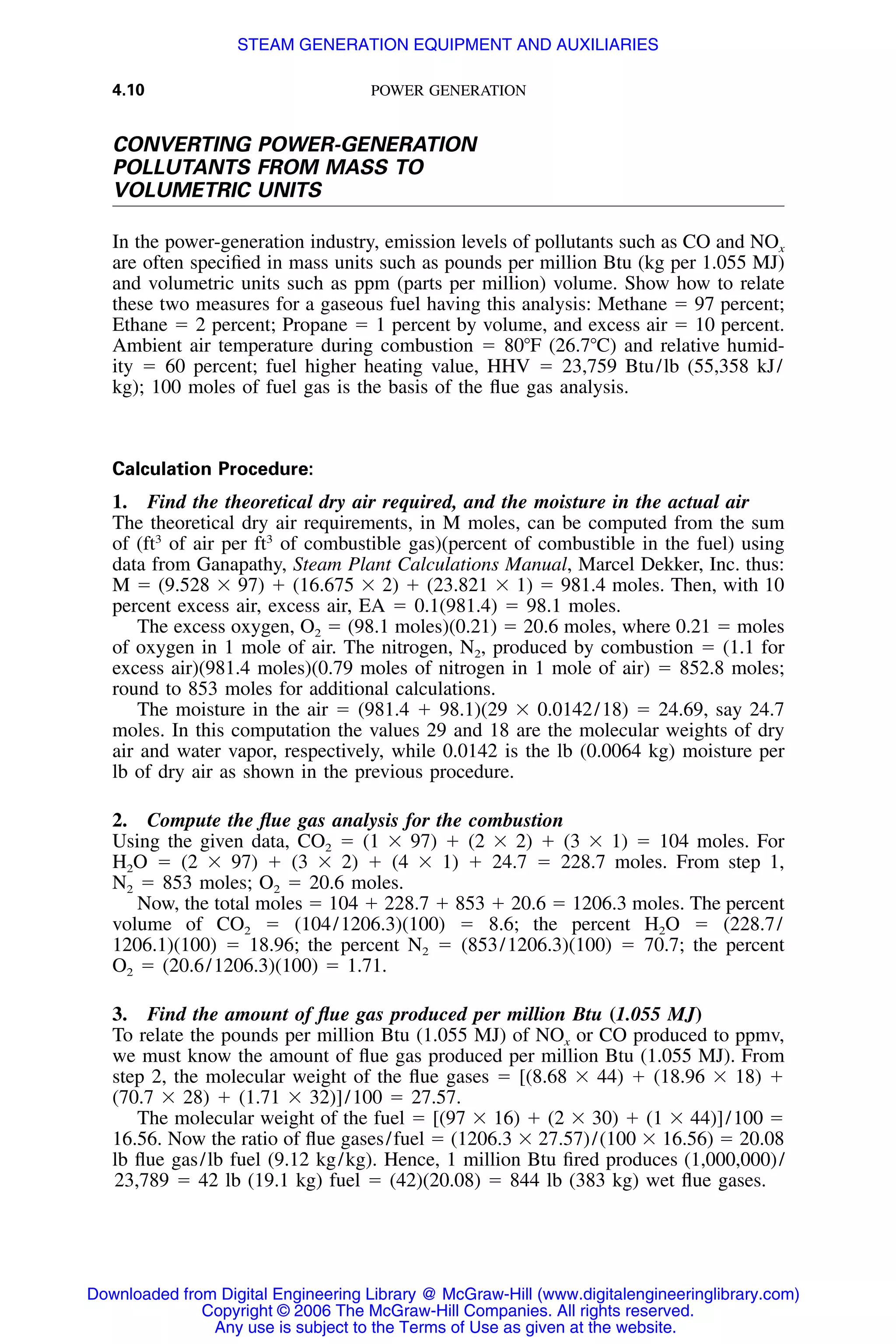 4.10 POWER GENERATION
CONVERTING POWER-GENERATION
POLLUTANTS FROM MASS TO
VOLUMETRIC UNITS
In the power-generation industry, emission levels of pollutants such as CO and NOx
are often speciﬁed in mass units such as pounds per million Btu (kg per 1.055 MJ)
and volumetric units such as ppm (parts per million) volume. Show how to relate
these two measures for a gaseous fuel having this analysis: Methane ϭ 97 percent;
Ethane ϭ 2 percent; Propane ϭ 1 percent by volume, and excess air ϭ 10 percent.
Ambient air temperature during combustion ϭ 80ЊF (26.7ЊC) and relative humid-
ity ϭ 60 percent; fuel higher heating value, HHV ϭ 23,759 Btu/lb (55,358 kJ/
kg); 100 moles of fuel gas is the basis of the ﬂue gas analysis.
Calculation Procedure:
1. Find the theoretical dry air required, and the moisture in the actual air
The theoretical dry air requirements, in M moles, can be computed from the sum
of (ft3
of air per ft3
of combustible gas)(percent of combustible in the fuel) using
data from Ganapathy, Steam Plant Calculations Manual, Marcel Dekker, Inc. thus:
M ϭ (9.528 ϫ 97) ϩ (16.675 ϫ 2) ϩ (23.821 ϫ 1) ϭ 981.4 moles. Then, with 10
percent excess air, excess air, EA ϭ 0.1(981.4) ϭ 98.1 moles.
The excess oxygen, O2 ϭ (98.1 moles)(0.21) ϭ 20.6 moles, where 0.21 ϭ moles
of oxygen in 1 mole of air. The nitrogen, N2, produced by combustion ϭ (1.1 for
excess air)(981.4 moles)(0.79 moles of nitrogen in 1 mole of air) ϭ 852.8 moles;
round to 853 moles for additional calculations.
The moisture in the air ϭ (981.4 ϩ 98.1)(29 ϫ 0.0142/18) ϭ 24.69, say 24.7
moles. In this computation the values 29 and 18 are the molecular weights of dry
air and water vapor, respectively, while 0.0142 is the lb (0.0064 kg) moisture per
lb of dry air as shown in the previous procedure.
2. Compute the ﬂue gas analysis for the combustion
Using the given data, CO2 ϭ (1 ϫ 97) ϩ (2 ϫ 2) ϩ (3 ϫ 1) ϭ 104 moles. For
H2O ϭ (2 ϫ 97) ϩ (3 ϫ 2) ϩ (4 ϫ 1) ϩ 24.7 ϭ 228.7 moles. From step 1,
N2 ϭ 853 moles; O2 ϭ 20.6 moles.
Now, the total moles ϭ 104 ϩ 228.7 ϩ 853 ϩ 20.6 ϭ 1206.3 moles. The percent
volume of CO2 ϭ (104/1206.3)(100) ϭ 8.6; the percent H2O ϭ (228.7/
1206.1)(100) ϭ 18.96; the percent N2 ϭ (853/1206.3)(100) ϭ 70.7; the percent
O2 ϭ (20.6/1206.3)(100) ϭ 1.71.
3. Find the amount of ﬂue gas produced per million Btu (1.055 MJ)
To relate the pounds per million Btu (1.055 MJ) of NOx or CO produced to ppmv,
we must know the amount of ﬂue gas produced per million Btu (1.055 MJ). From
step 2, the molecular weight of the ﬂue gases ϭ [(8.68 ϫ 44) ϩ (18.96 ϫ 18) ϩ
(70.7 ϫ 28) ϩ (1.71 ϫ 32)]/100 ϭ 27.57.
The molecular weight of the fuel ϭ [(97 ϫ 16) ϩ (2 ϫ 30) ϩ (1 ϫ 44)]/100 ϭ
16.56. Now the ratio of ﬂue gases/fuel ϭ (1206.3 ϫ 27.57)/(100 ϫ 16.56) ϭ 20.08
lb ﬂue gas/lb fuel (9.12 kg/kg). Hence, 1 million Btu ﬁred produces (1,000,000)/
23,789 ϭ 42 lb (19.1 kg) fuel ϭ (42)(20.08) ϭ 844 lb (383 kg) wet ﬂue gases.
Downloaded from Digital Engineering Library @ McGraw-Hill (www.digitalengineeringlibrary.com)
Copyright © 2006 The McGraw-Hill Companies. All rights reserved.
Any use is subject to the Terms of Use as given at the website.
STEAM GENERATION EQUIPMENT AND AUXILIARIES
 