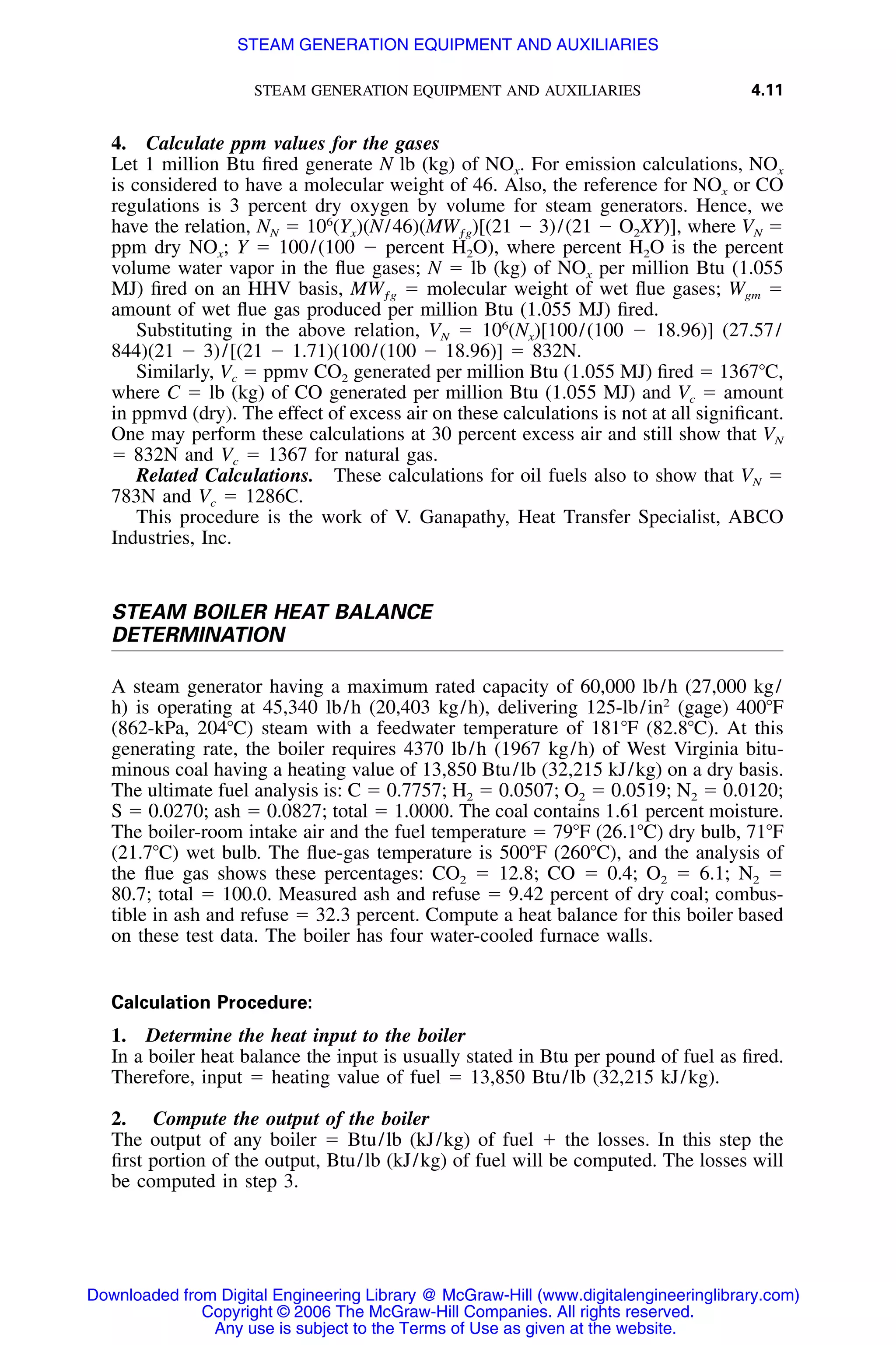 STEAM GENERATION EQUIPMENT AND AUXILIARIES 4.11
4. Calculate ppm values for the gases
Let 1 million Btu ﬁred generate N lb (kg) of NOx. For emission calculations, NOx
is considered to have a molecular weight of 46. Also, the reference for NOx or CO
regulations is 3 percent dry oxygen by volume for steam generators. Hence, we
have the relation, NN ϭ 106
(Yx)(N/46)(MWƒg)[(21 Ϫ 3)/(21 Ϫ O2XY)], where VN ϭ
ppm dry NOx; Y ϭ 100/(100 Ϫ percent H2O), where percent H2O is the percent
volume water vapor in the ﬂue gases; N ϭ lb (kg) of NOx per million Btu (1.055
MJ) ﬁred on an HHV basis, MWƒg ϭ molecular weight of wet ﬂue gases; Wgm ϭ
amount of wet ﬂue gas produced per million Btu (1.055 MJ) ﬁred.
Substituting in the above relation, VN ϭ 106
(Nx)[100/(100 Ϫ 18.96)] (27.57/
844)(21 Ϫ 3)/[(21 Ϫ 1.71)(100/(100 Ϫ 18.96)] ϭ 832N.
Similarly, Vc ϭ ppmv CO2 generated per million Btu (1.055 MJ) ﬁred ϭ 1367ЊC,
where C ϭ lb (kg) of CO generated per million Btu (1.055 MJ) and Vc ϭ amount
in ppmvd (dry). The effect of excess air on these calculations is not at all signiﬁcant.
One may perform these calculations at 30 percent excess air and still show that VN
ϭ 832N and Vc ϭ 1367 for natural gas.
Related Calculations. These calculations for oil fuels also to show that VN ϭ
783N and Vc ϭ 1286C.
This procedure is the work of V. Ganapathy, Heat Transfer Specialist, ABCO
Industries, Inc.
STEAM BOILER HEAT BALANCE
DETERMINATION
A steam generator having a maximum rated capacity of 60,000 lb/h (27,000 kg/
h) is operating at 45,340 lb/h (20,403 kg/h), delivering 125-lb/in2
(gage) 400ЊF
(862-kPa, 204ЊC) steam with a feedwater temperature of 181ЊF (82.8ЊC). At this
generating rate, the boiler requires 4370 lb/h (1967 kg/h) of West Virginia bitu-
minous coal having a heating value of 13,850 Btu/lb (32,215 kJ/kg) on a dry basis.
The ultimate fuel analysis is: C ϭ 0.7757; H2 ϭ 0.0507; O2 ϭ 0.0519; N2 ϭ 0.0120;
S ϭ 0.0270; ash ϭ 0.0827; total ϭ 1.0000. The coal contains 1.61 percent moisture.
The boiler-room intake air and the fuel temperature ϭ 79ЊF (26.1ЊC) dry bulb, 71ЊF
(21.7ЊC) wet bulb. The ﬂue-gas temperature is 500ЊF (260ЊC), and the analysis of
the ﬂue gas shows these percentages: CO2 ϭ 12.8; CO ϭ 0.4; O2 ϭ 6.1; N2 ϭ
80.7; total ϭ 100.0. Measured ash and refuse ϭ 9.42 percent of dry coal; combus-
tible in ash and refuse ϭ 32.3 percent. Compute a heat balance for this boiler based
on these test data. The boiler has four water-cooled furnace walls.
Calculation Procedure:
1. Determine the heat input to the boiler
In a boiler heat balance the input is usually stated in Btu per pound of fuel as ﬁred.
Therefore, input ϭ heating value of fuel ϭ 13,850 Btu/lb (32,215 kJ/kg).
2. Compute the output of the boiler
The output of any boiler ϭ Btu/lb (kJ/kg) of fuel ϩ the losses. In this step the
ﬁrst portion of the output, Btu/lb (kJ/kg) of fuel will be computed. The losses will
be computed in step 3.
Downloaded from Digital Engineering Library @ McGraw-Hill (www.digitalengineeringlibrary.com)
Copyright © 2006 The McGraw-Hill Companies. All rights reserved.
Any use is subject to the Terms of Use as given at the website.
STEAM GENERATION EQUIPMENT AND AUXILIARIES
 