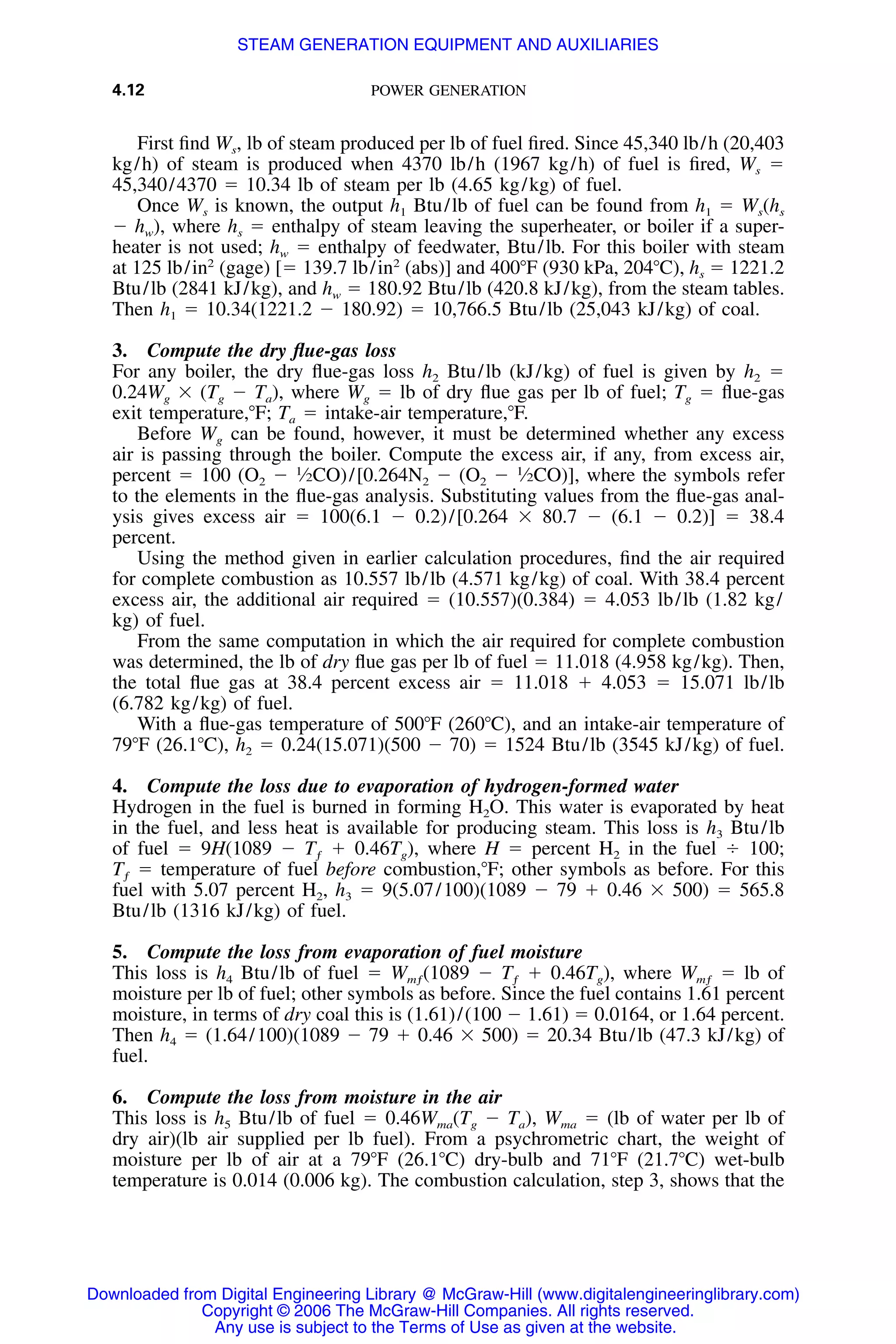 4.12 POWER GENERATION
First ﬁnd Ws, lb of steam produced per lb of fuel ﬁred. Since 45,340 lb/h (20,403
kg/h) of steam is produced when 4370 lb/h (1967 kg/h) of fuel is ﬁred, Ws ϭ
45,340/4370 ϭ 10.34 lb of steam per lb (4.65 kg/kg) of fuel.
Once Ws is known, the output h1 Btu/lb of fuel can be found from h1 ϭ Ws(hs
Ϫ hw), where hs ϭ enthalpy of steam leaving the superheater, or boiler if a super-
heater is not used; hw ϭ enthalpy of feedwater, Btu/lb. For this boiler with steam
at 125 lb/in2
(gage) [ϭ 139.7 lb/in2
(abs)] and 400ЊF (930 kPa, 204ЊC), hs ϭ 1221.2
Btu/lb (2841 kJ/kg), and hw ϭ 180.92 Btu/lb (420.8 kJ/kg), from the steam tables.
Then h1 ϭ 10.34(1221.2 Ϫ 180.92) ϭ 10,766.5 Btu/lb (25,043 kJ/kg) of coal.
3. Compute the dry ﬂue-gas loss
For any boiler, the dry ﬂue-gas loss h2 Btu/lb (kJ/kg) of fuel is given by h2 ϭ
0.24Wg ϫ (Tg Ϫ Ta), where Wg ϭ lb of dry ﬂue gas per lb of fuel; Tg ϭ ﬂue-gas
exit temperature,ЊF; Ta ϭ intake-air temperature,ЊF.
Before Wg can be found, however, it must be determined whether any excess
air is passing through the boiler. Compute the excess air, if any, from excess air,
percent ϭ 100 (O2 Ϫ 1
⁄2CO)/[0.264N2 Ϫ (O2 Ϫ 1
⁄2CO)], where the symbols refer
to the elements in the ﬂue-gas analysis. Substituting values from the ﬂue-gas anal-
ysis gives excess air ϭ 100(6.1 Ϫ 0.2)/[0.264 ϫ 80.7 Ϫ (6.1 Ϫ 0.2)] ϭ 38.4
percent.
Using the method given in earlier calculation procedures, ﬁnd the air required
for complete combustion as 10.557 lb/lb (4.571 kg/kg) of coal. With 38.4 percent
excess air, the additional air required ϭ (10.557)(0.384) ϭ 4.053 lb/lb (1.82 kg/
kg) of fuel.
From the same computation in which the air required for complete combustion
was determined, the lb of dry ﬂue gas per lb of fuel ϭ 11.018 (4.958 kg/kg). Then,
the total ﬂue gas at 38.4 percent excess air ϭ 11.018 ϩ 4.053 ϭ 15.071 lb/lb
(6.782 kg/kg) of fuel.
With a ﬂue-gas temperature of 500ЊF (260ЊC), and an intake-air temperature of
79ЊF (26.1ЊC), h2 ϭ 0.24(15.071)(500 Ϫ 70) ϭ 1524 Btu/lb (3545 kJ/kg) of fuel.
4. Compute the loss due to evaporation of hydrogen-formed water
Hydrogen in the fuel is burned in forming H2O. This water is evaporated by heat
in the fuel, and less heat is available for producing steam. This loss is h3 Btu/lb
of fuel ϭ 9H(1089 Ϫ Tƒ ϩ 0.46Tg), where H ϭ percent H2 in the fuel Ϭ 100;
Tƒ ϭ temperature of fuel before combustion,ЊF; other symbols as before. For this
fuel with 5.07 percent H2, h3 ϭ 9(5.07/100)(1089 Ϫ 79 ϩ 0.46 ϫ 500) ϭ 565.8
Btu/lb (1316 kJ/kg) of fuel.
5. Compute the loss from evaporation of fuel moisture
This loss is h4 Btu/lb of fuel ϭ Wmƒ(1089 Ϫ Tƒ ϩ 0.46Tg), where Wmƒ ϭ lb of
moisture per lb of fuel; other symbols as before. Since the fuel contains 1.61 percent
moisture, in terms of dry coal this is (1.61)/(100 Ϫ 1.61) ϭ 0.0164, or 1.64 percent.
Then h4 ϭ (1.64/100)(1089 Ϫ 79 ϩ 0.46 ϫ 500) ϭ 20.34 Btu/lb (47.3 kJ/kg) of
fuel.
6. Compute the loss from moisture in the air
This loss is h5 Btu/lb of fuel ϭ 0.46Wma(Tg Ϫ Ta), Wma ϭ (lb of water per lb of
dry air)(lb air supplied per lb fuel). From a psychrometric chart, the weight of
moisture per lb of air at a 79ЊF (26.1ЊC) dry-bulb and 71ЊF (21.7ЊC) wet-bulb
temperature is 0.014 (0.006 kg). The combustion calculation, step 3, shows that the
Downloaded from Digital Engineering Library @ McGraw-Hill (www.digitalengineeringlibrary.com)
Copyright © 2006 The McGraw-Hill Companies. All rights reserved.
Any use is subject to the Terms of Use as given at the website.
STEAM GENERATION EQUIPMENT AND AUXILIARIES
 