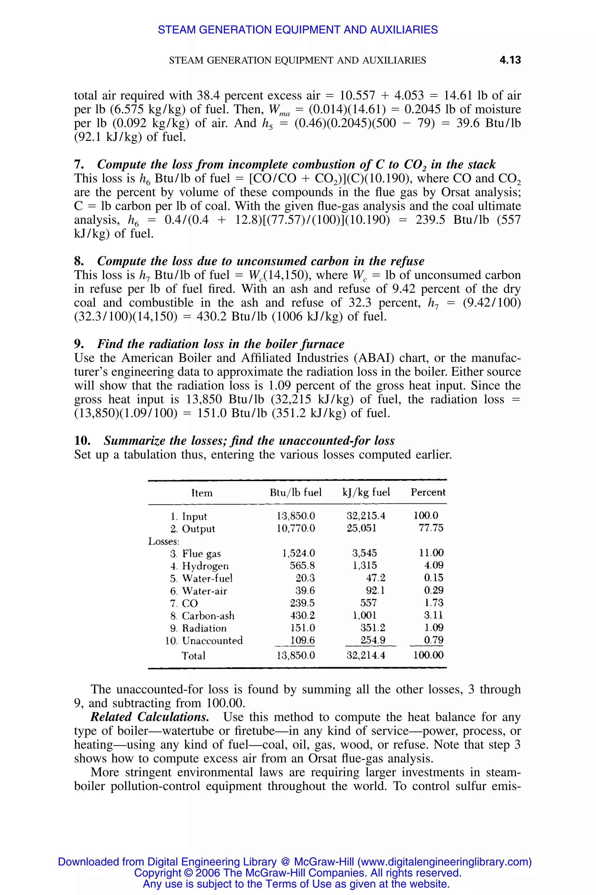 STEAM GENERATION EQUIPMENT AND AUXILIARIES 4.13
total air required with 38.4 percent excess air ϭ 10.557 ϩ 4.053 ϭ 14.61 lb of air
per lb (6.575 kg/kg) of fuel. Then, Wma ϭ (0.014)(14.61) ϭ 0.2045 lb of moisture
per lb (0.092 kg/kg) of air. And h5 ϭ (0.46)(0.2045)(500 Ϫ 79) ϭ 39.6 Btu/lb
(92.1 kJ/kg) of fuel.
7. Compute the loss from incomplete combustion of C to CO2 in the stack
This loss is h6 Btu/lb of fuel ϭ [CO/CO ϩ CO2)](C)(10.190), where CO and CO2
are the percent by volume of these compounds in the ﬂue gas by Orsat analysis;
C ϭ lb carbon per lb of coal. With the given ﬂue-gas analysis and the coal ultimate
analysis, h6 ϭ 0.4/(0.4 ϩ 12.8)[(77.57)/(100)](10.190) ϭ 239.5 Btu/lb (557
kJ/kg) of fuel.
8. Compute the loss due to unconsumed carbon in the refuse
This loss is h7 Btu/lb of fuel ϭ Wc(14,150), where Wc ϭ lb of unconsumed carbon
in refuse per lb of fuel ﬁred. With an ash and refuse of 9.42 percent of the dry
coal and combustible in the ash and refuse of 32.3 percent, h7 ϭ (9.42/100)
(32.3/100)(14,150) ϭ 430.2 Btu/lb (1006 kJ/kg) of fuel.
9. Find the radiation loss in the boiler furnace
Use the American Boiler and Afﬁliated Industries (ABAI) chart, or the manufac-
turer’s engineering data to approximate the radiation loss in the boiler. Either source
will show that the radiation loss is 1.09 percent of the gross heat input. Since the
gross heat input is 13,850 Btu/lb (32,215 kJ/kg) of fuel, the radiation loss ϭ
(13,850)(1.09/100) ϭ 151.0 Btu/lb (351.2 kJ/kg) of fuel.
10. Summarize the losses; ﬁnd the unaccounted-for loss
Set up a tabulation thus, entering the various losses computed earlier.
The unaccounted-for loss is found by summing all the other losses, 3 through
9, and subtracting from 100.00.
Related Calculations. Use this method to compute the heat balance for any
type of boiler—watertube or ﬁretube—in any kind of service—power, process, or
heating—using any kind of fuel—coal, oil, gas, wood, or refuse. Note that step 3
shows how to compute excess air from an Orsat ﬂue-gas analysis.
More stringent environmental laws are requiring larger investments in steam-
boiler pollution-control equipment throughout the world. To control sulfur emis-
Downloaded from Digital Engineering Library @ McGraw-Hill (www.digitalengineeringlibrary.com)
Copyright © 2006 The McGraw-Hill Companies. All rights reserved.
Any use is subject to the Terms of Use as given at the website.
STEAM GENERATION EQUIPMENT AND AUXILIARIES
 
