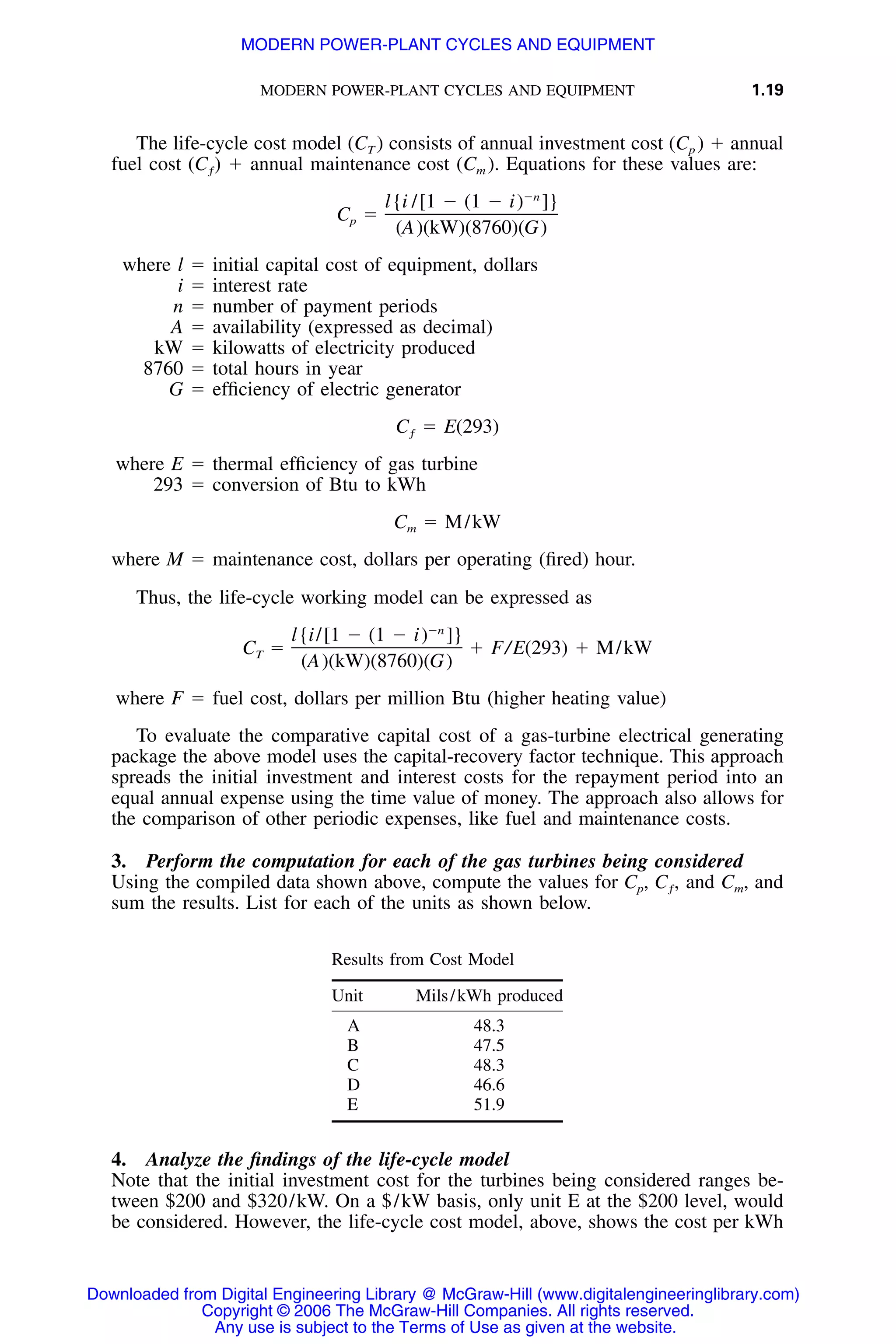 MODERN POWER-PLANT CYCLES AND EQUIPMENT 1.19
The life-cycle cost model (CT ) consists of annual investment cost (Cp ) ϩ annual
fuel cost ϩ annual maintenance cost (Cm ). Equations for these values are:(C )ƒ
Ϫn
l{i /[1 Ϫ (1 Ϫ i) ]}
C ϭp
(A)(kW)(8760)(G)
where l ϭ initial capital cost of equipment, dollars
i ϭ interest rate
n ϭ number of payment periods
A ϭ availability (expressed as decimal)
kW ϭ kilowatts of electricity produced
8760 ϭ total hours in year
G ϭ efﬁciency of electric generator
C ϭ E(293)ƒ
where E ϭ thermal efﬁciency of gas turbine
293 ϭ conversion of Btu to kWh
C ϭ M/kWm
where M ϭ maintenance cost, dollars per operating (ﬁred) hour.
Thus, the life-cycle working model can be expressed as
Ϫn
l{i/[1 Ϫ (1 Ϫ i) ]}
C ϭ ϩ F/E(293) ϩ M/kWT
(A)(kW)(8760)(G)
where F ϭ fuel cost, dollars per million Btu (higher heating value)
To evaluate the comparative capital cost of a gas-turbine electrical generating
package the above model uses the capital-recovery factor technique. This approach
spreads the initial investment and interest costs for the repayment period into an
equal annual expense using the time value of money. The approach also allows for
the comparison of other periodic expenses, like fuel and maintenance costs.
3. Perform the computation for each of the gas turbines being considered
Using the compiled data shown above, compute the values for Cp, and Cm, andC ,ƒ
sum the results. List for each of the units as shown below.
Results from Cost Model
Unit Mils/kWh produced
A 48.3
B 47.5
C 48.3
D 46.6
E 51.9
4. Analyze the ﬁndings of the life-cycle model
Note that the initial investment cost for the turbines being considered ranges be-
tween $200 and $320/kW. On a $/kW basis, only unit E at the $200 level, would
be considered. However, the life-cycle cost model, above, shows the cost per kWh
Downloaded from Digital Engineering Library @ McGraw-Hill (www.digitalengineeringlibrary.com)
Copyright © 2006 The McGraw-Hill Companies. All rights reserved.
Any use is subject to the Terms of Use as given at the website.
MODERN POWER-PLANT CYCLES AND EQUIPMENT
 