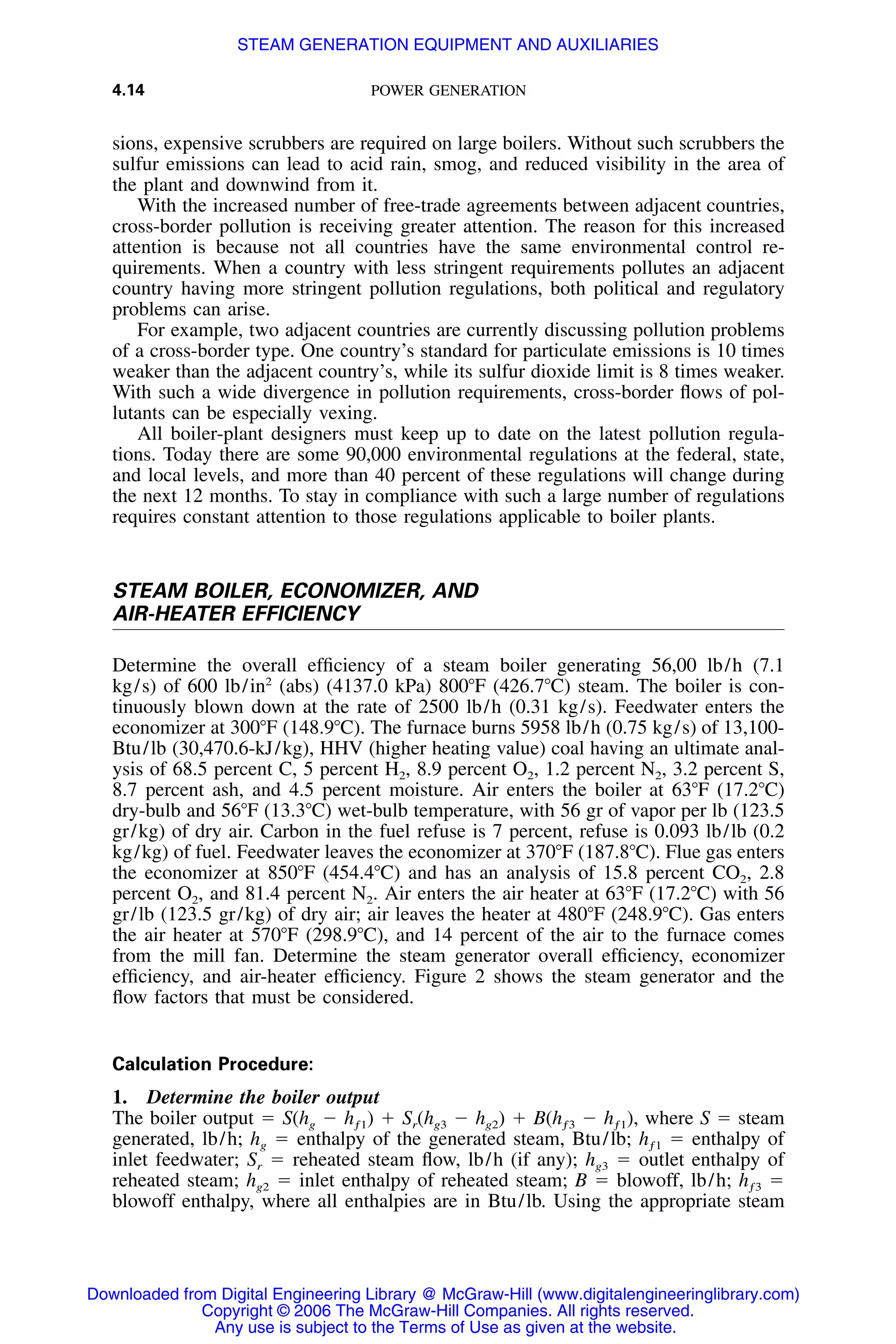 4.14 POWER GENERATION
sions, expensive scrubbers are required on large boilers. Without such scrubbers the
sulfur emissions can lead to acid rain, smog, and reduced visibility in the area of
the plant and downwind from it.
With the increased number of free-trade agreements between adjacent countries,
cross-border pollution is receiving greater attention. The reason for this increased
attention is because not all countries have the same environmental control re-
quirements. When a country with less stringent requirements pollutes an adjacent
country having more stringent pollution regulations, both political and regulatory
problems can arise.
For example, two adjacent countries are currently discussing pollution problems
of a cross-border type. One country’s standard for particulate emissions is 10 times
weaker than the adjacent country’s, while its sulfur dioxide limit is 8 times weaker.
With such a wide divergence in pollution requirements, cross-border ﬂows of pol-
lutants can be especially vexing.
All boiler-plant designers must keep up to date on the latest pollution regula-
tions. Today there are some 90,000 environmental regulations at the federal, state,
and local levels, and more than 40 percent of these regulations will change during
the next 12 months. To stay in compliance with such a large number of regulations
requires constant attention to those regulations applicable to boiler plants.
STEAM BOILER, ECONOMIZER, AND
AIR-HEATER EFFICIENCY
Determine the overall efﬁciency of a steam boiler generating 56,00 lb/h (7.1
kg/s) of 600 lb/in2
(abs) (4137.0 kPa) 800ЊF (426.7ЊC) steam. The boiler is con-
tinuously blown down at the rate of 2500 lb/h (0.31 kg/s). Feedwater enters the
economizer at 300ЊF (148.9ЊC). The furnace burns 5958 lb/h (0.75 kg/s) of 13,100-
Btu/lb (30,470.6-kJ/kg), HHV (higher heating value) coal having an ultimate anal-
ysis of 68.5 percent C, 5 percent H2, 8.9 percent O2, 1.2 percent N2, 3.2 percent S,
8.7 percent ash, and 4.5 percent moisture. Air enters the boiler at 63ЊF (17.2ЊC)
dry-bulb and 56ЊF (13.3ЊC) wet-bulb temperature, with 56 gr of vapor per lb (123.5
gr/kg) of dry air. Carbon in the fuel refuse is 7 percent, refuse is 0.093 lb/lb (0.2
kg/kg) of fuel. Feedwater leaves the economizer at 370ЊF (187.8ЊC). Flue gas enters
the economizer at 850ЊF (454.4ЊC) and has an analysis of 15.8 percent CO2, 2.8
percent O2, and 81.4 percent N2. Air enters the air heater at 63ЊF (17.2ЊC) with 56
gr/lb (123.5 gr/kg) of dry air; air leaves the heater at 480ЊF (248.9ЊC). Gas enters
the air heater at 570ЊF (298.9ЊC), and 14 percent of the air to the furnace comes
from the mill fan. Determine the steam generator overall efﬁciency, economizer
efﬁciency, and air-heater efﬁciency. Figure 2 shows the steam generator and the
ﬂow factors that must be considered.
Calculation Procedure:
1. Determine the boiler output
The boiler output ϭ S(hg Ϫ hƒ1) ϩ Sr(hg3 Ϫ hg2) ϩ B(hƒ3 Ϫ hƒ1), where S ϭ steam
generated, lb/h; hg ϭ enthalpy of the generated steam, Btu/lb; hƒ1 ϭ enthalpy of
inlet feedwater; Sr ϭ reheated steam ﬂow, lb/h (if any); hg3 ϭ outlet enthalpy of
reheated steam; hg2 ϭ inlet enthalpy of reheated steam; B ϭ blowoff, lb/h; hƒ3 ϭ
blowoff enthalpy, where all enthalpies are in Btu/lb. Using the appropriate steam
Downloaded from Digital Engineering Library @ McGraw-Hill (www.digitalengineeringlibrary.com)
Copyright © 2006 The McGraw-Hill Companies. All rights reserved.
Any use is subject to the Terms of Use as given at the website.
STEAM GENERATION EQUIPMENT AND AUXILIARIES
 
