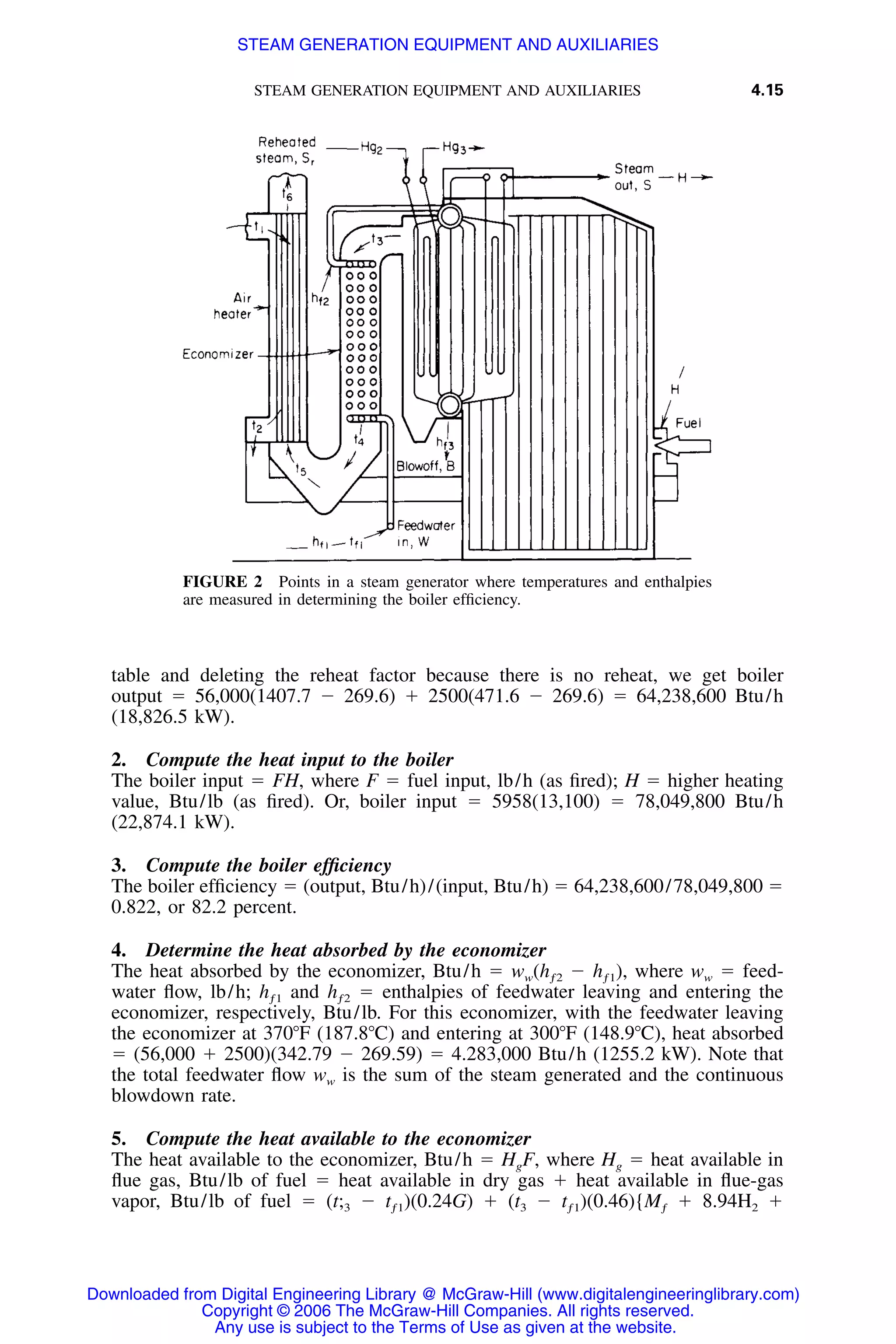 STEAM GENERATION EQUIPMENT AND AUXILIARIES 4.15
FIGURE 2 Points in a steam generator where temperatures and enthalpies
are measured in determining the boiler efﬁciency.
table and deleting the reheat factor because there is no reheat, we get boiler
output ϭ 56,000(1407.7 Ϫ 269.6) ϩ 2500(471.6 Ϫ 269.6) ϭ 64,238,600 Btu/h
(18,826.5 kW).
2. Compute the heat input to the boiler
The boiler input ϭ FH, where F ϭ fuel input, lb/h (as ﬁred); H ϭ higher heating
value, Btu/lb (as ﬁred). Or, boiler input ϭ 5958(13,100) ϭ 78,049,800 Btu/h
(22,874.1 kW).
3. Compute the boiler efﬁciency
The boiler efﬁciency ϭ (output, Btu/h)/(input, Btu/h) ϭ 64,238,600/78,049,800 ϭ
0.822, or 82.2 percent.
4. Determine the heat absorbed by the economizer
The heat absorbed by the economizer, Btu/h ϭ ww(hƒ2 Ϫ hƒ1), where ww ϭ feed-
water ﬂow, lb/h; hƒ1 and hƒ2 ϭ enthalpies of feedwater leaving and entering the
economizer, respectively, Btu/lb. For this economizer, with the feedwater leaving
the economizer at 370ЊF (187.8ЊC) and entering at 300ЊF (148.9ЊC), heat absorbed
ϭ (56,000 ϩ 2500)(342.79 Ϫ 269.59) ϭ 4.283,000 Btu/h (1255.2 kW). Note that
the total feedwater ﬂow ww is the sum of the steam generated and the continuous
blowdown rate.
5. Compute the heat available to the economizer
The heat available to the economizer, Btu/h ϭ HgF, where Hg ϭ heat available in
ﬂue gas, Btu/lb of fuel ϭ heat available in dry gas ϩ heat available in ﬂue-gas
vapor, Btu/lb of fuel ϭ (t;3 Ϫ tƒ1)(0.24G) ϩ (t3 Ϫ tƒ1)(0.46){Mƒ ϩ 8.94H2 ϩ
Downloaded from Digital Engineering Library @ McGraw-Hill (www.digitalengineeringlibrary.com)
Copyright © 2006 The McGraw-Hill Companies. All rights reserved.
Any use is subject to the Terms of Use as given at the website.
STEAM GENERATION EQUIPMENT AND AUXILIARIES
 