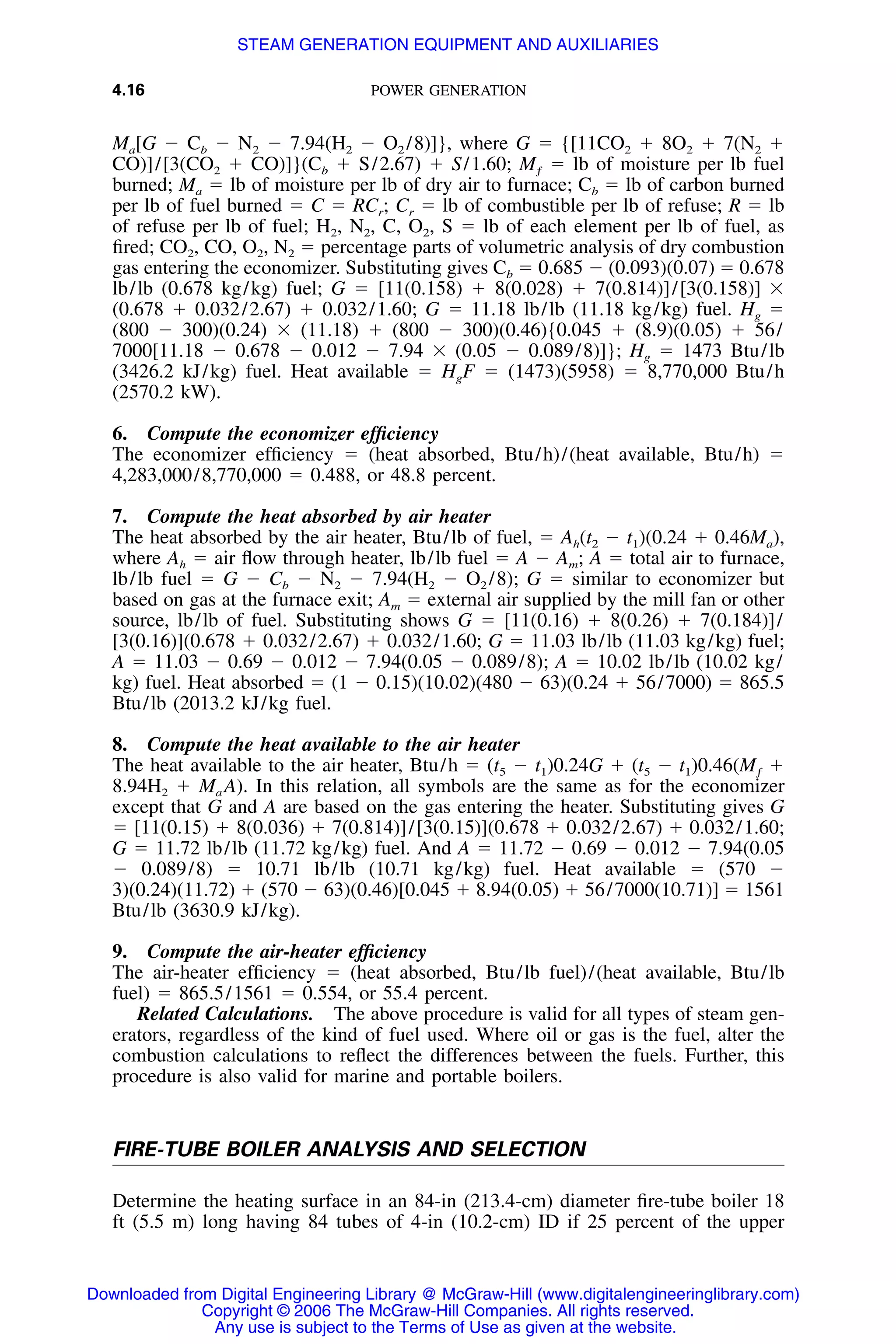 4.16 POWER GENERATION
Ma[G Ϫ Cb Ϫ N2 Ϫ 7.94(H2 Ϫ O2 /8)]}, where G ϭ {[11CO2 ϩ 8O2 ϩ 7(N2 ϩ
CO)]/[3(CO2 ϩ CO)]}(Cb ϩ S/2.67) ϩ S/1.60; Mƒ ϭ lb of moisture per lb fuel
burned; Ma ϭ lb of moisture per lb of dry air to furnace; Cb ϭ lb of carbon burned
per lb of fuel burned ϭ C ϭ RCr; Cr ϭ lb of combustible per lb of refuse; R ϭ lb
of refuse per lb of fuel; H2, N2, C, O2, S ϭ lb of each element per lb of fuel, as
ﬁred; CO2, CO, O2, N2 ϭ percentage parts of volumetric analysis of dry combustion
gas entering the economizer. Substituting gives Cb ϭ 0.685 Ϫ (0.093)(0.07) ϭ 0.678
lb/lb (0.678 kg/kg) fuel; G ϭ [11(0.158) ϩ 8(0.028) ϩ 7(0.814)]/[3(0.158)] ϫ
(0.678 ϩ 0.032/2.67) ϩ 0.032/1.60; G ϭ 11.18 lb/lb (11.18 kg/kg) fuel. Hg ϭ
(800 Ϫ 300)(0.24) ϫ (11.18) ϩ (800 Ϫ 300)(0.46){0.045 ϩ (8.9)(0.05) ϩ 56/
7000[11.18 Ϫ 0.678 Ϫ 0.012 Ϫ 7.94 ϫ (0.05 Ϫ 0.089/8)]}; Hg ϭ 1473 Btu/lb
(3426.2 kJ/kg) fuel. Heat available ϭ HgF ϭ (1473)(5958) ϭ 8,770,000 Btu/h
(2570.2 kW).
6. Compute the economizer efﬁciency
The economizer efﬁciency ϭ (heat absorbed, Btu/h)/(heat available, Btu/h) ϭ
4,283,000/8,770,000 ϭ 0.488, or 48.8 percent.
7. Compute the heat absorbed by air heater
The heat absorbed by the air heater, Btu/lb of fuel, ϭ Ah(t2 Ϫ t1)(0.24 ϩ 0.46Ma),
where Ah ϭ air ﬂow through heater, lb/lb fuel ϭ A Ϫ Am; A ϭ total air to furnace,
lb/lb fuel ϭ G Ϫ Cb Ϫ N2 Ϫ 7.94(H2 Ϫ O2 /8); G ϭ similar to economizer but
based on gas at the furnace exit; Am ϭ external air supplied by the mill fan or other
source, lb/lb of fuel. Substituting shows G ϭ [11(0.16) ϩ 8(0.26) ϩ 7(0.184)]/
[3(0.16)](0.678 ϩ 0.032/2.67) ϩ 0.032/1.60; G ϭ 11.03 lb/lb (11.03 kg/kg) fuel;
A ϭ 11.03 Ϫ 0.69 Ϫ 0.012 Ϫ 7.94(0.05 Ϫ 0.089/8); A ϭ 10.02 lb/lb (10.02 kg/
kg) fuel. Heat absorbed ϭ (1 Ϫ 0.15)(10.02)(480 Ϫ 63)(0.24 ϩ 56/7000) ϭ 865.5
Btu/lb (2013.2 kJ/kg fuel.
8. Compute the heat available to the air heater
The heat available to the air heater, Btu/h ϭ (t5 Ϫ t1)0.24G ϩ (t5 Ϫ t1)0.46(Mƒ ϩ
8.94H2 ϩ Ma A). In this relation, all symbols are the same as for the economizer
except that G and A are based on the gas entering the heater. Substituting gives G
ϭ [11(0.15) ϩ 8(0.036) ϩ 7(0.814)]/[3(0.15)](0.678 ϩ 0.032/2.67) ϩ 0.032/1.60;
G ϭ 11.72 lb/lb (11.72 kg/kg) fuel. And A ϭ 11.72 Ϫ 0.69 Ϫ 0.012 Ϫ 7.94(0.05
Ϫ 0.089/8) ϭ 10.71 lb/lb (10.71 kg/kg) fuel. Heat available ϭ (570 Ϫ
3)(0.24)(11.72) ϩ (570 Ϫ 63)(0.46)[0.045 ϩ 8.94(0.05) ϩ 56/7000(10.71)] ϭ 1561
Btu/lb (3630.9 kJ/kg).
9. Compute the air-heater efﬁciency
The air-heater efﬁciency ϭ (heat absorbed, Btu/lb fuel)/(heat available, Btu/lb
fuel) ϭ 865.5/1561 ϭ 0.554, or 55.4 percent.
Related Calculations. The above procedure is valid for all types of steam gen-
erators, regardless of the kind of fuel used. Where oil or gas is the fuel, alter the
combustion calculations to reﬂect the differences between the fuels. Further, this
procedure is also valid for marine and portable boilers.
FIRE-TUBE BOILER ANALYSIS AND SELECTION
Determine the heating surface in an 84-in (213.4-cm) diameter ﬁre-tube boiler 18
ft (5.5 m) long having 84 tubes of 4-in (10.2-cm) ID if 25 percent of the upper
Downloaded from Digital Engineering Library @ McGraw-Hill (www.digitalengineeringlibrary.com)
Copyright © 2006 The McGraw-Hill Companies. All rights reserved.
Any use is subject to the Terms of Use as given at the website.
STEAM GENERATION EQUIPMENT AND AUXILIARIES
 