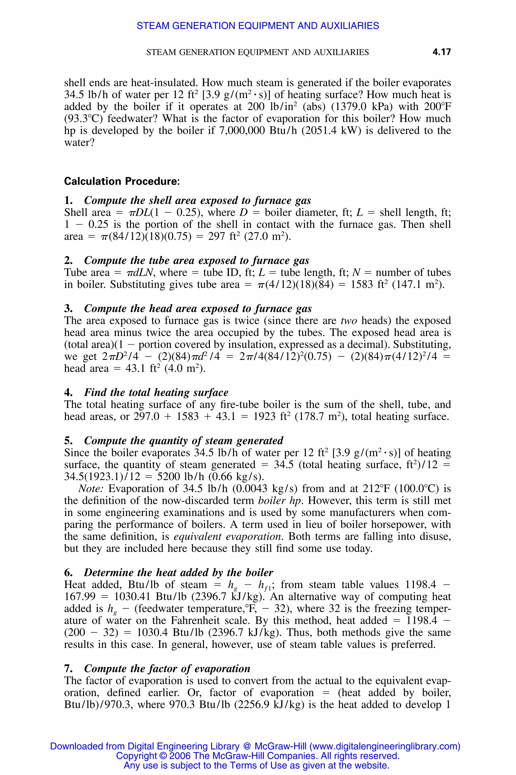 STEAM GENERATION EQUIPMENT AND AUXILIARIES 4.17
shell ends are heat-insulated. How much steam is generated if the boiler evaporates
34.5 lb/h of water per 12 ft2
[3.9 g/(m2
⅐ s)] of heating surface? How much heat is
added by the boiler if it operates at 200 lb/in2
(abs) (1379.0 kPa) with 200ЊF
(93.3ЊC) feedwater? What is the factor of evaporation for this boiler? How much
hp is developed by the boiler if 7,000,000 Btu/h (2051.4 kW) is delivered to the
water?
Calculation Procedure:
1. Compute the shell area exposed to furnace gas
Shell area ϭ ␲DL(1 Ϫ 0.25), where D ϭ boiler diameter, ft; L ϭ shell length, ft;
1 Ϫ 0.25 is the portion of the shell in contact with the furnace gas. Then shell
area ϭ ␲(84/12)(18)(0.75) ϭ 297 ft2
(27.0 m2
).
2. Compute the tube area exposed to furnace gas
Tube area ϭ ␲dLN, where ϭ tube ID, ft; L ϭ tube length, ft; N ϭ number of tubes
in boiler. Substituting gives tube area ϭ ␲(4/12)(18)(84) ϭ 1583 ft2
(147.1 m2
).
3. Compute the head area exposed to furnace gas
The area exposed to furnace gas is twice (since there are two heads) the exposed
head area minus twice the area occupied by the tubes. The exposed head area is
(total area)(1 Ϫ portion covered by insulation, expressed as a decimal). Substituting,
we get 2␲D2
/4 Ϫ (2)(84)␲d2
/4 ϭ 2␲/4(84/12)2
(0.75) Ϫ (2)(84)␲(4/12)2
/4 ϭ
head area ϭ 43.1 ft2
(4.0 m2
).
4. Find the total heating surface
The total heating surface of any ﬁre-tube boiler is the sum of the shell, tube, and
head areas, or 297.0 ϩ 1583 ϩ 43.1 ϭ 1923 ft2
(178.7 m2
), total heating surface.
5. Compute the quantity of steam generated
Since the boiler evaporates 34.5 lb/h of water per 12 ft2
[3.9 g/(m2
⅐ s)] of heating
surface, the quantity of steam generated ϭ 34.5 (total heating surface, ft2
)/12 ϭ
34.5(1923.1)/12 ϭ 5200 lb/h (0.66 kg/s).
Note: Evaporation of 34.5 lb/h (0.0043 kg/s) from and at 212ЊF (100.0ЊC) is
the deﬁnition of the now-discarded term boiler hp. However, this term is still met
in some engineering examinations and is used by some manufacturers when com-
paring the performance of boilers. A term used in lieu of boiler horsepower, with
the same deﬁnition, is equivalent evaporation. Both terms are falling into disuse,
but they are included here because they still ﬁnd some use today.
6. Determine the heat added by the boiler
Heat added, Btu/lb of steam ϭ hg Ϫ hƒ1; from steam table values 1198.4 Ϫ
167.99 ϭ 1030.41 Btu/lb (2396.7 kJ/kg). An alternative way of computing heat
added is hg Ϫ (feedwater temperature,ЊF, Ϫ 32), where 32 is the freezing temper-
ature of water on the Fahrenheit scale. By this method, heat added ϭ 1198.4 Ϫ
(200 Ϫ 32) ϭ 1030.4 Btu/lb (2396.7 kJ/kg). Thus, both methods give the same
results in this case. In general, however, use of steam table values is preferred.
7. Compute the factor of evaporation
The factor of evaporation is used to convert from the actual to the equivalent evap-
oration, deﬁned earlier. Or, factor of evaporation ϭ (heat added by boiler,
Btu/lb)/970.3, where 970.3 Btu/lb (2256.9 kJ/kg) is the heat added to develop 1
Downloaded from Digital Engineering Library @ McGraw-Hill (www.digitalengineeringlibrary.com)
Copyright © 2006 The McGraw-Hill Companies. All rights reserved.
Any use is subject to the Terms of Use as given at the website.
STEAM GENERATION EQUIPMENT AND AUXILIARIES
 