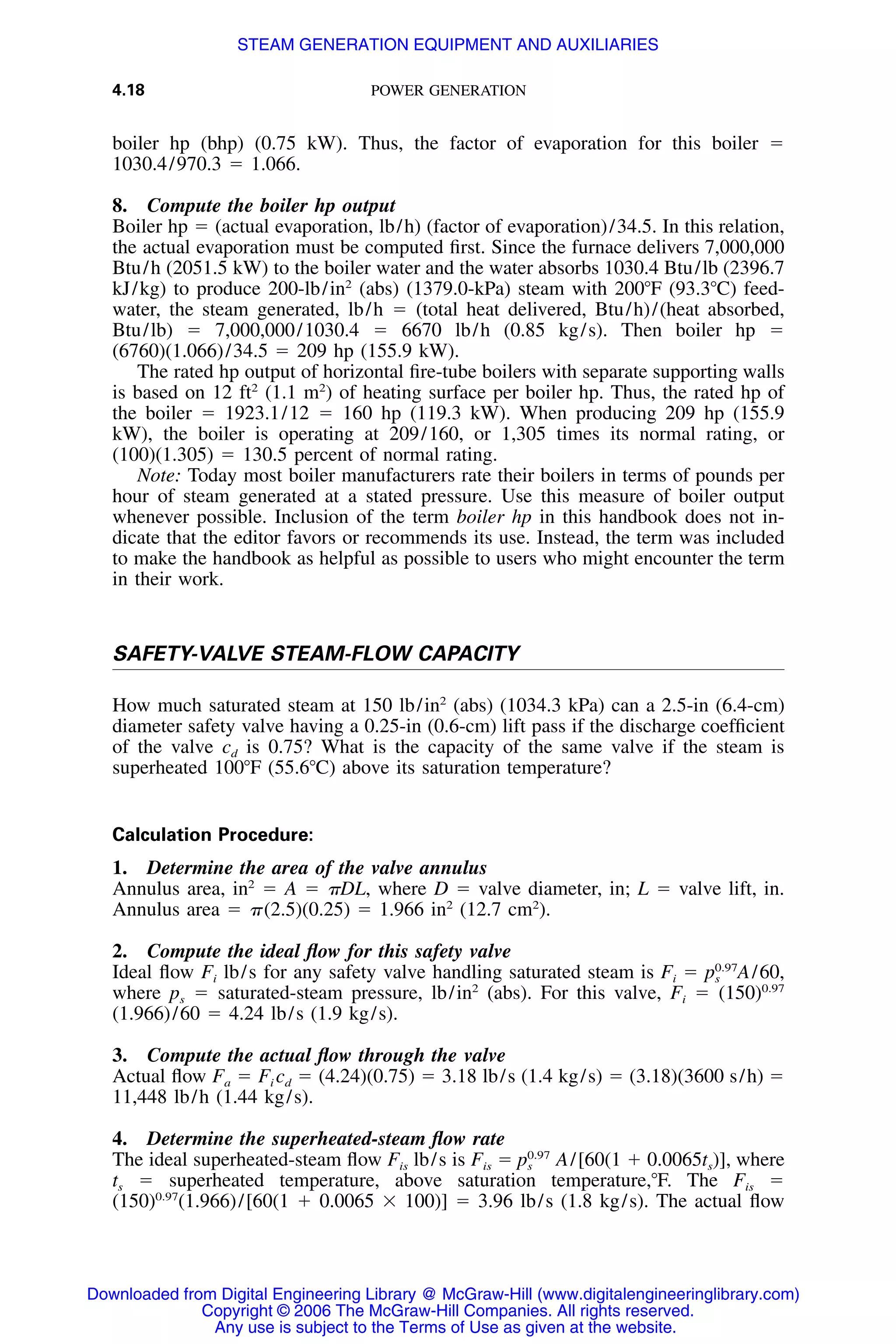 4.18 POWER GENERATION
boiler hp (bhp) (0.75 kW). Thus, the factor of evaporation for this boiler ϭ
1030.4/970.3 ϭ 1.066.
8. Compute the boiler hp output
Boiler hp ϭ (actual evaporation, lb/h) (factor of evaporation)/34.5. In this relation,
the actual evaporation must be computed ﬁrst. Since the furnace delivers 7,000,000
Btu/h (2051.5 kW) to the boiler water and the water absorbs 1030.4 Btu/lb (2396.7
kJ/kg) to produce 200-lb/in2
(abs) (1379.0-kPa) steam with 200ЊF (93.3ЊC) feed-
water, the steam generated, lb/h ϭ (total heat delivered, Btu/h)/(heat absorbed,
Btu/lb) ϭ 7,000,000/1030.4 ϭ 6670 lb/h (0.85 kg/s). Then boiler hp ϭ
(6760)(1.066)/34.5 ϭ 209 hp (155.9 kW).
The rated hp output of horizontal ﬁre-tube boilers with separate supporting walls
is based on 12 ft2
(1.1 m2
) of heating surface per boiler hp. Thus, the rated hp of
the boiler ϭ 1923.1/12 ϭ 160 hp (119.3 kW). When producing 209 hp (155.9
kW), the boiler is operating at 209/160, or 1,305 times its normal rating, or
(100)(1.305) ϭ 130.5 percent of normal rating.
Note: Today most boiler manufacturers rate their boilers in terms of pounds per
hour of steam generated at a stated pressure. Use this measure of boiler output
whenever possible. Inclusion of the term boiler hp in this handbook does not in-
dicate that the editor favors or recommends its use. Instead, the term was included
to make the handbook as helpful as possible to users who might encounter the term
in their work.
SAFETY-VALVE STEAM-FLOW CAPACITY
How much saturated steam at 150 lb/in2
(abs) (1034.3 kPa) can a 2.5-in (6.4-cm)
diameter safety valve having a 0.25-in (0.6-cm) lift pass if the discharge coefﬁcient
of the valve cd is 0.75? What is the capacity of the same valve if the steam is
superheated 100ЊF (55.6ЊC) above its saturation temperature?
Calculation Procedure:
1. Determine the area of the valve annulus
Annulus area, in2
ϭ A ϭ ␲DL, where D ϭ valve diameter, in; L ϭ valve lift, in.
Annulus area ϭ ␲(2.5)(0.25) ϭ 1.966 in2
(12.7 cm2
).
2. Compute the ideal ﬂow for this safety valve
Ideal ﬂow Fi lb/s for any safety valve handling saturated steam is Fi ϭ A/60,0.97
ps
where ps ϭ saturated-steam pressure, lb/in2
(abs). For this valve, Fi ϭ (150)0.97
(1.966)/60 ϭ 4.24 lb/s (1.9 kg/s).
3. Compute the actual ﬂow through the valve
Actual ﬂow Fa ϭ Fi cd ϭ (4.24)(0.75) ϭ 3.18 lb/s (1.4 kg/s) ϭ (3.18)(3600 s/h) ϭ
11,448 lb/h (1.44 kg/s).
4. Determine the superheated-steam ﬂow rate
The ideal superheated-steam ﬂow Fis lb/s is Fis ϭ A/[60(1 ϩ 0.0065ts)], where0.97
ps
ts ϭ superheated temperature, above saturation temperature,ЊF. The Fis ϭ
(150)0.97
(1.966)/[60(1 ϩ 0.0065 ϫ 100)] ϭ 3.96 lb/s (1.8 kg/s). The actual ﬂow
Downloaded from Digital Engineering Library @ McGraw-Hill (www.digitalengineeringlibrary.com)
Copyright © 2006 The McGraw-Hill Companies. All rights reserved.
Any use is subject to the Terms of Use as given at the website.
STEAM GENERATION EQUIPMENT AND AUXILIARIES
 