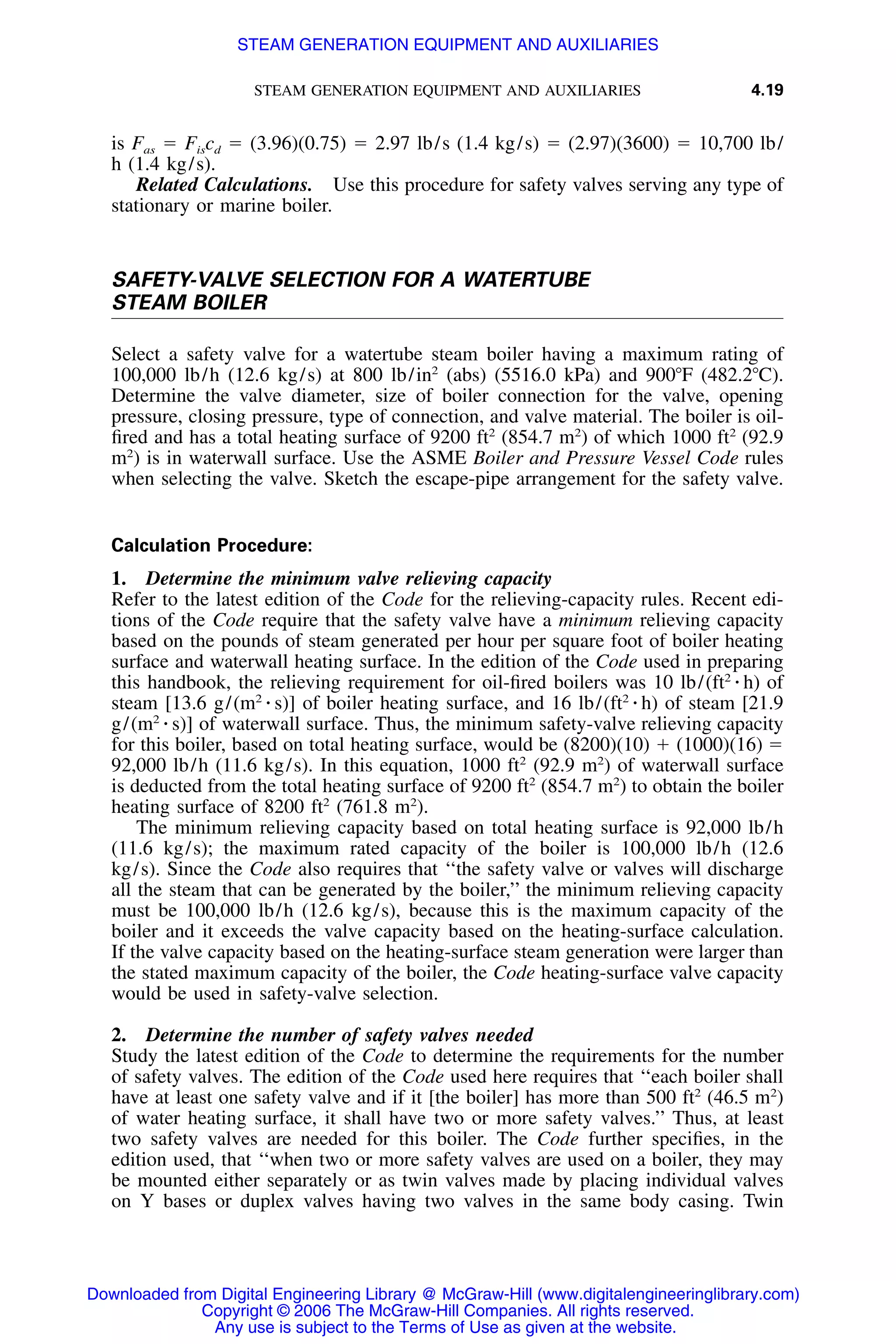STEAM GENERATION EQUIPMENT AND AUXILIARIES 4.19
is Fas ϭ Fiscd ϭ (3.96)(0.75) ϭ 2.97 lb/s (1.4 kg/s) ϭ (2.97)(3600) ϭ 10,700 lb/
h (1.4 kg/s).
Related Calculations. Use this procedure for safety valves serving any type of
stationary or marine boiler.
SAFETY-VALVE SELECTION FOR A WATERTUBE
STEAM BOILER
Select a safety valve for a watertube steam boiler having a maximum rating of
100,000 lb/h (12.6 kg/s) at 800 lb/in2
(abs) (5516.0 kPa) and 900ЊF (482.2ЊC).
Determine the valve diameter, size of boiler connection for the valve, opening
pressure, closing pressure, type of connection, and valve material. The boiler is oil-
ﬁred and has a total heating surface of 9200 ft2
(854.7 m2
) of which 1000 ft2
(92.9
m2
) is in waterwall surface. Use the ASME Boiler and Pressure Vessel Code rules
when selecting the valve. Sketch the escape-pipe arrangement for the safety valve.
Calculation Procedure:
1. Determine the minimum valve relieving capacity
Refer to the latest edition of the Code for the relieving-capacity rules. Recent edi-
tions of the Code require that the safety valve have a minimum relieving capacity
based on the pounds of steam generated per hour per square foot of boiler heating
surface and waterwall heating surface. In the edition of the Code used in preparing
this handbook, the relieving requirement for oil-ﬁred boilers was 10 lb/(ft2
⅐ h) of
steam [13.6 g/(m2
⅐ s)] of boiler heating surface, and 16 lb/(ft2
⅐ h) of steam [21.9
g/(m2
⅐ s)] of waterwall surface. Thus, the minimum safety-valve relieving capacity
for this boiler, based on total heating surface, would be (8200)(10) ϩ (1000)(16) ϭ
92,000 lb/h (11.6 kg/s). In this equation, 1000 ft2
(92.9 m2
) of waterwall surface
is deducted from the total heating surface of 9200 ft2
(854.7 m2
) to obtain the boiler
heating surface of 8200 ft2
(761.8 m2
).
The minimum relieving capacity based on total heating surface is 92,000 lb/h
(11.6 kg/s); the maximum rated capacity of the boiler is 100,000 lb/h (12.6
kg/s). Since the Code also requires that ‘‘the safety valve or valves will discharge
all the steam that can be generated by the boiler,’’ the minimum relieving capacity
must be 100,000 lb/h (12.6 kg/s), because this is the maximum capacity of the
boiler and it exceeds the valve capacity based on the heating-surface calculation.
If the valve capacity based on the heating-surface steam generation were larger than
the stated maximum capacity of the boiler, the Code heating-surface valve capacity
would be used in safety-valve selection.
2. Determine the number of safety valves needed
Study the latest edition of the Code to determine the requirements for the number
of safety valves. The edition of the Code used here requires that ‘‘each boiler shall
have at least one safety valve and if it [the boiler] has more than 500 ft2
(46.5 m2
)
of water heating surface, it shall have two or more safety valves.’’ Thus, at least
two safety valves are needed for this boiler. The Code further speciﬁes, in the
edition used, that ‘‘when two or more safety valves are used on a boiler, they may
be mounted either separately or as twin valves made by placing individual valves
on Y bases or duplex valves having two valves in the same body casing. Twin
Downloaded from Digital Engineering Library @ McGraw-Hill (www.digitalengineeringlibrary.com)
Copyright © 2006 The McGraw-Hill Companies. All rights reserved.
Any use is subject to the Terms of Use as given at the website.
STEAM GENERATION EQUIPMENT AND AUXILIARIES
 