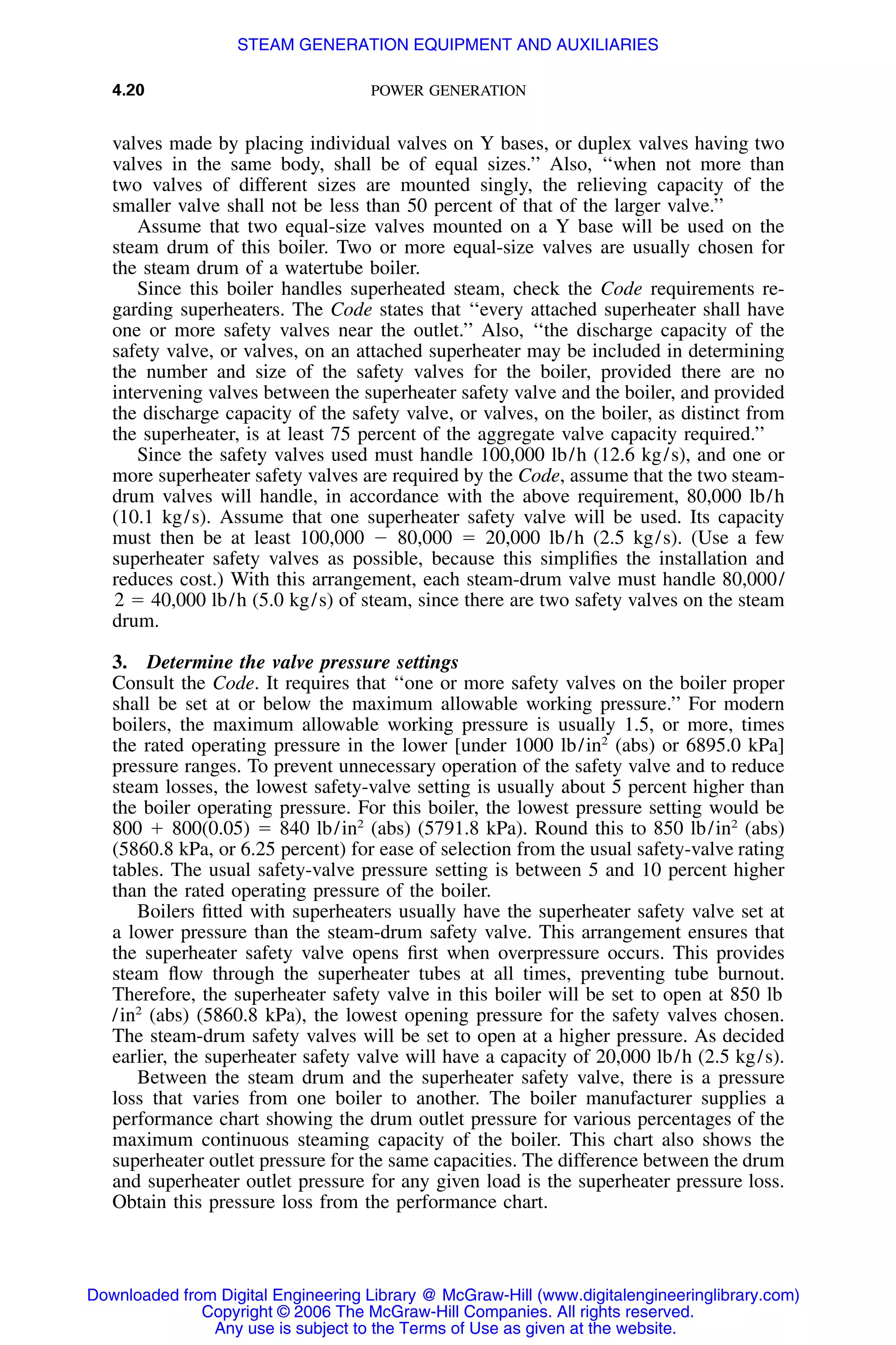 4.20 POWER GENERATION
valves made by placing individual valves on Y bases, or duplex valves having two
valves in the same body, shall be of equal sizes.’’ Also, ‘‘when not more than
two valves of different sizes are mounted singly, the relieving capacity of the
smaller valve shall not be less than 50 percent of that of the larger valve.’’
Assume that two equal-size valves mounted on a Y base will be used on the
steam drum of this boiler. Two or more equal-size valves are usually chosen for
the steam drum of a watertube boiler.
Since this boiler handles superheated steam, check the Code requirements re-
garding superheaters. The Code states that ‘‘every attached superheater shall have
one or more safety valves near the outlet.’’ Also, ‘‘the discharge capacity of the
safety valve, or valves, on an attached superheater may be included in determining
the number and size of the safety valves for the boiler, provided there are no
intervening valves between the superheater safety valve and the boiler, and provided
the discharge capacity of the safety valve, or valves, on the boiler, as distinct from
the superheater, is at least 75 percent of the aggregate valve capacity required.’’
Since the safety valves used must handle 100,000 lb/h (12.6 kg/s), and one or
more superheater safety valves are required by the Code, assume that the two steam-
drum valves will handle, in accordance with the above requirement, 80,000 lb/h
(10.1 kg/s). Assume that one superheater safety valve will be used. Its capacity
must then be at least 100,000 Ϫ 80,000 ϭ 20,000 lb/h (2.5 kg/s). (Use a few
superheater safety valves as possible, because this simpliﬁes the installation and
reduces cost.) With this arrangement, each steam-drum valve must handle 80,000/
2 ϭ 40,000 lb/h (5.0 kg/s) of steam, since there are two safety valves on the steam
drum.
3. Determine the valve pressure settings
Consult the Code. It requires that ‘‘one or more safety valves on the boiler proper
shall be set at or below the maximum allowable working pressure.’’ For modern
boilers, the maximum allowable working pressure is usually 1.5, or more, times
the rated operating pressure in the lower [under 1000 lb/in2
(abs) or 6895.0 kPa]
pressure ranges. To prevent unnecessary operation of the safety valve and to reduce
steam losses, the lowest safety-valve setting is usually about 5 percent higher than
the boiler operating pressure. For this boiler, the lowest pressure setting would be
800 ϩ 800(0.05) ϭ 840 lb/in2
(abs) (5791.8 kPa). Round this to 850 lb/in2
(abs)
(5860.8 kPa, or 6.25 percent) for ease of selection from the usual safety-valve rating
tables. The usual safety-valve pressure setting is between 5 and 10 percent higher
than the rated operating pressure of the boiler.
Boilers ﬁtted with superheaters usually have the superheater safety valve set at
a lower pressure than the steam-drum safety valve. This arrangement ensures that
the superheater safety valve opens ﬁrst when overpressure occurs. This provides
steam ﬂow through the superheater tubes at all times, preventing tube burnout.
Therefore, the superheater safety valve in this boiler will be set to open at 850 lb
/in2
(abs) (5860.8 kPa), the lowest opening pressure for the safety valves chosen.
The steam-drum safety valves will be set to open at a higher pressure. As decided
earlier, the superheater safety valve will have a capacity of 20,000 lb/h (2.5 kg/s).
Between the steam drum and the superheater safety valve, there is a pressure
loss that varies from one boiler to another. The boiler manufacturer supplies a
performance chart showing the drum outlet pressure for various percentages of the
maximum continuous steaming capacity of the boiler. This chart also shows the
superheater outlet pressure for the same capacities. The difference between the drum
and superheater outlet pressure for any given load is the superheater pressure loss.
Obtain this pressure loss from the performance chart.
Downloaded from Digital Engineering Library @ McGraw-Hill (www.digitalengineeringlibrary.com)
Copyright © 2006 The McGraw-Hill Companies. All rights reserved.
Any use is subject to the Terms of Use as given at the website.
STEAM GENERATION EQUIPMENT AND AUXILIARIES
 
