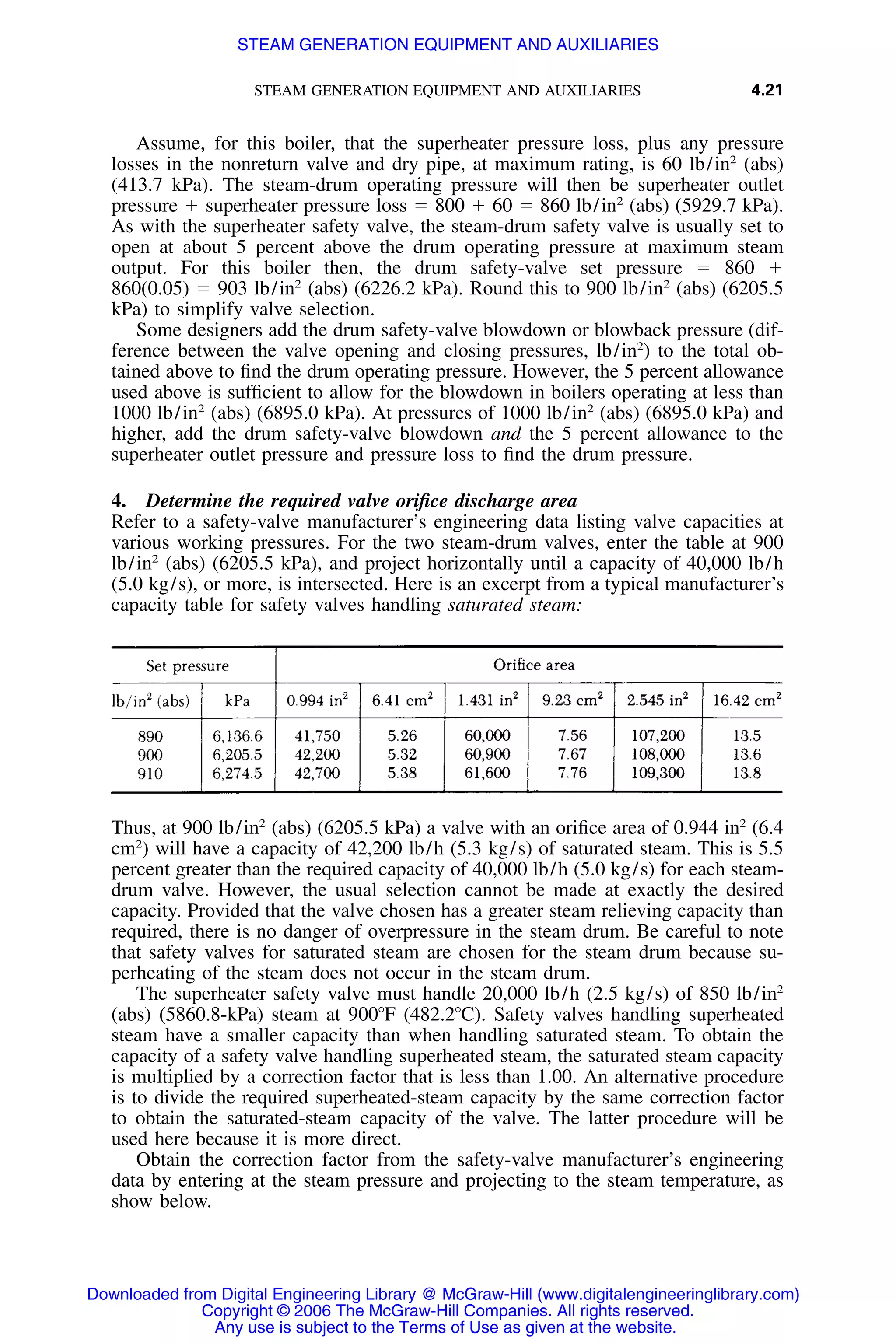 STEAM GENERATION EQUIPMENT AND AUXILIARIES 4.21
Assume, for this boiler, that the superheater pressure loss, plus any pressure
losses in the nonreturn valve and dry pipe, at maximum rating, is 60 lb/in2
(abs)
(413.7 kPa). The steam-drum operating pressure will then be superheater outlet
pressure ϩ superheater pressure loss ϭ 800 ϩ 60 ϭ 860 lb/in2
(abs) (5929.7 kPa).
As with the superheater safety valve, the steam-drum safety valve is usually set to
open at about 5 percent above the drum operating pressure at maximum steam
output. For this boiler then, the drum safety-valve set pressure ϭ 860 ϩ
860(0.05) ϭ 903 lb/in2
(abs) (6226.2 kPa). Round this to 900 lb/in2
(abs) (6205.5
kPa) to simplify valve selection.
Some designers add the drum safety-valve blowdown or blowback pressure (dif-
ference between the valve opening and closing pressures, lb/in2
) to the total ob-
tained above to ﬁnd the drum operating pressure. However, the 5 percent allowance
used above is sufﬁcient to allow for the blowdown in boilers operating at less than
1000 lb/in2
(abs) (6895.0 kPa). At pressures of 1000 lb/in2
(abs) (6895.0 kPa) and
higher, add the drum safety-valve blowdown and the 5 percent allowance to the
superheater outlet pressure and pressure loss to ﬁnd the drum pressure.
4. Determine the required valve oriﬁce discharge area
Refer to a safety-valve manufacturer’s engineering data listing valve capacities at
various working pressures. For the two steam-drum valves, enter the table at 900
lb/in2
(abs) (6205.5 kPa), and project horizontally until a capacity of 40,000 lb/h
(5.0 kg/s), or more, is intersected. Here is an excerpt from a typical manufacturer’s
capacity table for safety valves handling saturated steam:
Thus, at 900 lb/in2
(abs) (6205.5 kPa) a valve with an oriﬁce area of 0.944 in2
(6.4
cm2
) will have a capacity of 42,200 lb/h (5.3 kg/s) of saturated steam. This is 5.5
percent greater than the required capacity of 40,000 lb/h (5.0 kg/s) for each steam-
drum valve. However, the usual selection cannot be made at exactly the desired
capacity. Provided that the valve chosen has a greater steam relieving capacity than
required, there is no danger of overpressure in the steam drum. Be careful to note
that safety valves for saturated steam are chosen for the steam drum because su-
perheating of the steam does not occur in the steam drum.
The superheater safety valve must handle 20,000 lb/h (2.5 kg/s) of 850 lb/in2
(abs) (5860.8-kPa) steam at 900ЊF (482.2ЊC). Safety valves handling superheated
steam have a smaller capacity than when handling saturated steam. To obtain the
capacity of a safety valve handling superheated steam, the saturated steam capacity
is multiplied by a correction factor that is less than 1.00. An alternative procedure
is to divide the required superheated-steam capacity by the same correction factor
to obtain the saturated-steam capacity of the valve. The latter procedure will be
used here because it is more direct.
Obtain the correction factor from the safety-valve manufacturer’s engineering
data by entering at the steam pressure and projecting to the steam temperature, as
show below.
Downloaded from Digital Engineering Library @ McGraw-Hill (www.digitalengineeringlibrary.com)
Copyright © 2006 The McGraw-Hill Companies. All rights reserved.
Any use is subject to the Terms of Use as given at the website.
STEAM GENERATION EQUIPMENT AND AUXILIARIES
 