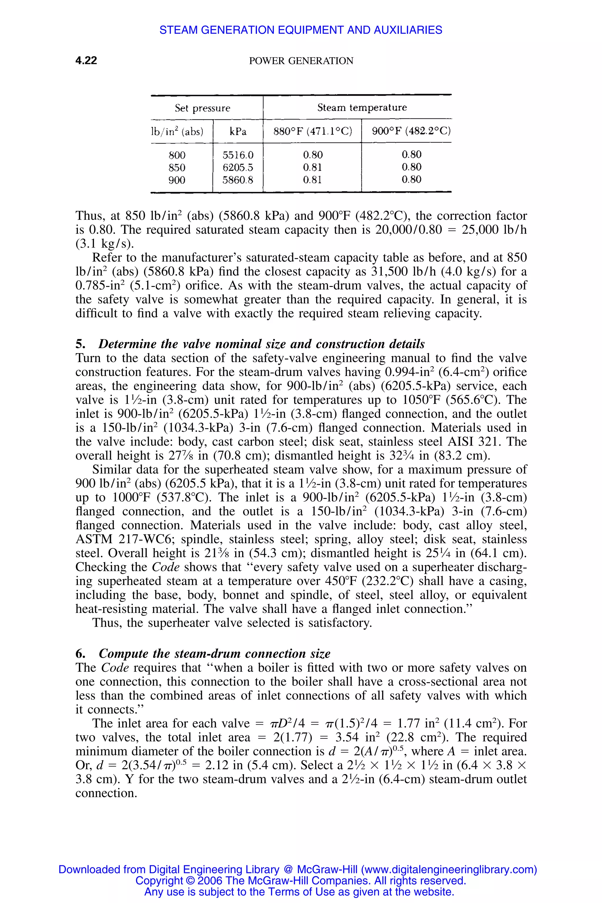 4.22 POWER GENERATION
Thus, at 850 lb/in2
(abs) (5860.8 kPa) and 900ЊF (482.2ЊC), the correction factor
is 0.80. The required saturated steam capacity then is 20,000/0.80 ϭ 25,000 lb/h
(3.1 kg/s).
Refer to the manufacturer’s saturated-steam capacity table as before, and at 850
lb/in2
(abs) (5860.8 kPa) ﬁnd the closest capacity as 31,500 lb/h (4.0 kg/s) for a
0.785-in2
(5.1-cm2
) oriﬁce. As with the steam-drum valves, the actual capacity of
the safety valve is somewhat greater than the required capacity. In general, it is
difﬁcult to ﬁnd a valve with exactly the required steam relieving capacity.
5. Determine the valve nominal size and construction details
Turn to the data section of the safety-valve engineering manual to ﬁnd the valve
construction features. For the steam-drum valves having 0.994-in2
(6.4-cm2
) oriﬁce
areas, the engineering data show, for 900-lb/in2
(abs) (6205.5-kPa) service, each
valve is 11
⁄2-in (3.8-cm) unit rated for temperatures up to 1050ЊF (565.6ЊC). The
inlet is 900-lb/in2
(6205.5-kPa) 11
⁄2-in (3.8-cm) ﬂanged connection, and the outlet
is a 150-lb/in2
(1034.3-kPa) 3-in (7.6-cm) ﬂanged connection. Materials used in
the valve include: body, cast carbon steel; disk seat, stainless steel AISI 321. The
overall height is 277
⁄8 in (70.8 cm); dismantled height is 323
⁄4 in (83.2 cm).
Similar data for the superheated steam valve show, for a maximum pressure of
900 lb/in2
(abs) (6205.5 kPa), that it is a 11
⁄2-in (3.8-cm) unit rated for temperatures
up to 1000ЊF (537.8ЊC). The inlet is a 900-lb/in2
(6205.5-kPa) 11
⁄2-in (3.8-cm)
ﬂanged connection, and the outlet is a 150-lb/in2
(1034.3-kPa) 3-in (7.6-cm)
ﬂanged connection. Materials used in the valve include: body, cast alloy steel,
ASTM 217-WC6; spindle, stainless steel; spring, alloy steel; disk seat, stainless
steel. Overall height is 213
⁄8 in (54.3 cm); dismantled height is 251
⁄4 in (64.1 cm).
Checking the Code shows that ‘‘every safety valve used on a superheater discharg-
ing superheated steam at a temperature over 450ЊF (232.2ЊC) shall have a casing,
including the base, body, bonnet and spindle, of steel, steel alloy, or equivalent
heat-resisting material. The valve shall have a ﬂanged inlet connection.’’
Thus, the superheater valve selected is satisfactory.
6. Compute the steam-drum connection size
The Code requires that ‘‘when a boiler is ﬁtted with two or more safety valves on
one connection, this connection to the boiler shall have a cross-sectional area not
less than the combined areas of inlet connections of all safety valves with which
it connects.’’
The inlet area for each valve ϭ ␲D2
/4 ϭ ␲(1.5)2
/4 ϭ 1.77 in2
(11.4 cm2
). For
two valves, the total inlet area ϭ 2(1.77) ϭ 3.54 in2
(22.8 cm2
). The required
minimum diameter of the boiler connection is d ϭ 2(A/␲)0.5
, where A ϭ inlet area.
Or, d ϭ 2(3.54/␲)0.5
ϭ 2.12 in (5.4 cm). Select a 21
⁄2 ϫ 11
⁄2 ϫ 11
⁄2 in (6.4 ϫ 3.8 ϫ
3.8 cm). Y for the two steam-drum valves and a 21
⁄2-in (6.4-cm) steam-drum outlet
connection.
Downloaded from Digital Engineering Library @ McGraw-Hill (www.digitalengineeringlibrary.com)
Copyright © 2006 The McGraw-Hill Companies. All rights reserved.
Any use is subject to the Terms of Use as given at the website.
STEAM GENERATION EQUIPMENT AND AUXILIARIES
 