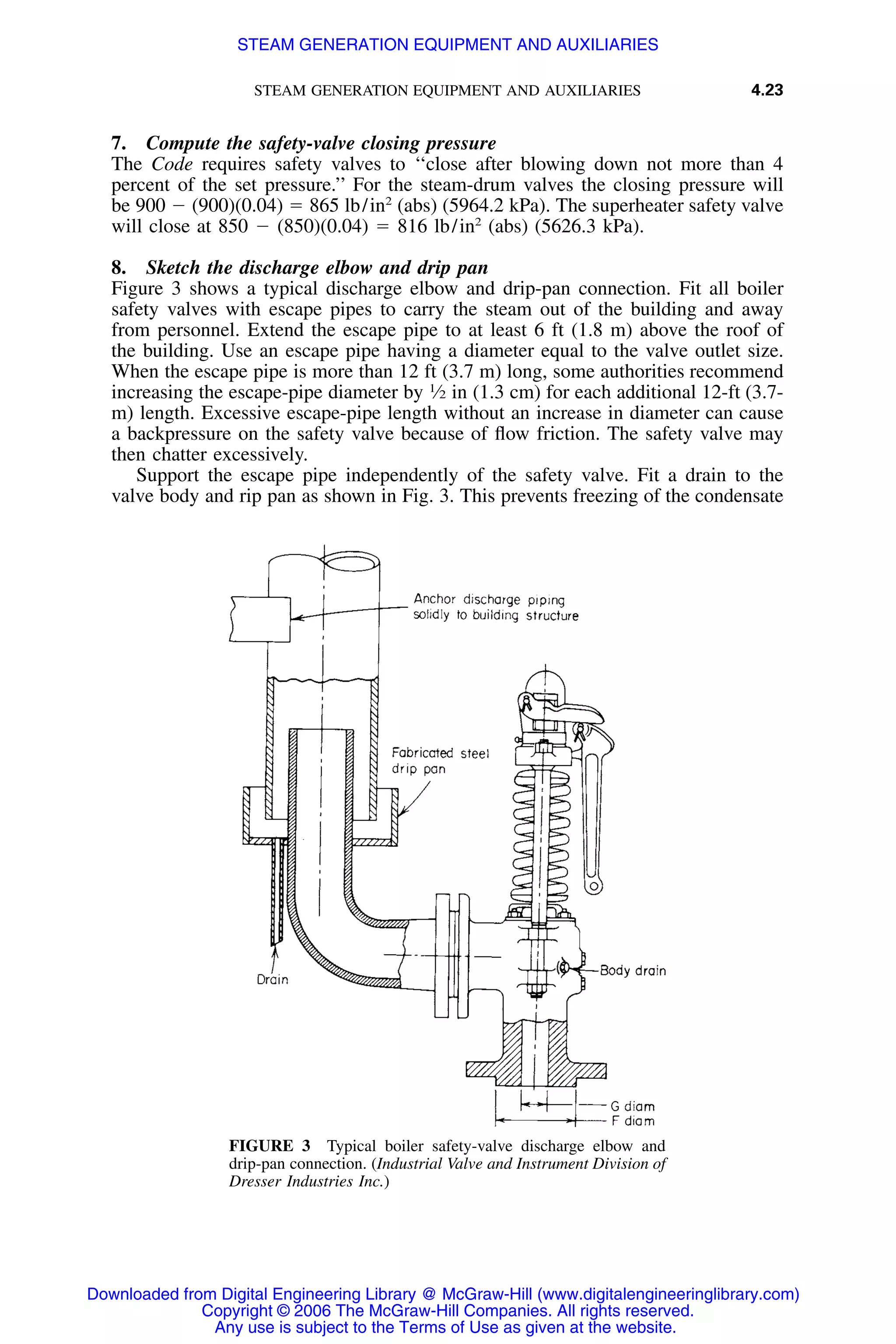 STEAM GENERATION EQUIPMENT AND AUXILIARIES 4.23
FIGURE 3 Typical boiler safety-valve discharge elbow and
drip-pan connection. (Industrial Valve and Instrument Division of
Dresser Industries Inc.)
7. Compute the safety-valve closing pressure
The Code requires safety valves to ‘‘close after blowing down not more than 4
percent of the set pressure.’’ For the steam-drum valves the closing pressure will
be 900 Ϫ (900)(0.04) ϭ 865 lb/in2
(abs) (5964.2 kPa). The superheater safety valve
will close at 850 Ϫ (850)(0.04) ϭ 816 lb/in2
(abs) (5626.3 kPa).
8. Sketch the discharge elbow and drip pan
Figure 3 shows a typical discharge elbow and drip-pan connection. Fit all boiler
safety valves with escape pipes to carry the steam out of the building and away
from personnel. Extend the escape pipe to at least 6 ft (1.8 m) above the roof of
the building. Use an escape pipe having a diameter equal to the valve outlet size.
When the escape pipe is more than 12 ft (3.7 m) long, some authorities recommend
increasing the escape-pipe diameter by 1
⁄2 in (1.3 cm) for each additional 12-ft (3.7-
m) length. Excessive escape-pipe length without an increase in diameter can cause
a backpressure on the safety valve because of ﬂow friction. The safety valve may
then chatter excessively.
Support the escape pipe independently of the safety valve. Fit a drain to the
valve body and rip pan as shown in Fig. 3. This prevents freezing of the condensate
Downloaded from Digital Engineering Library @ McGraw-Hill (www.digitalengineeringlibrary.com)
Copyright © 2006 The McGraw-Hill Companies. All rights reserved.
Any use is subject to the Terms of Use as given at the website.
STEAM GENERATION EQUIPMENT AND AUXILIARIES
 