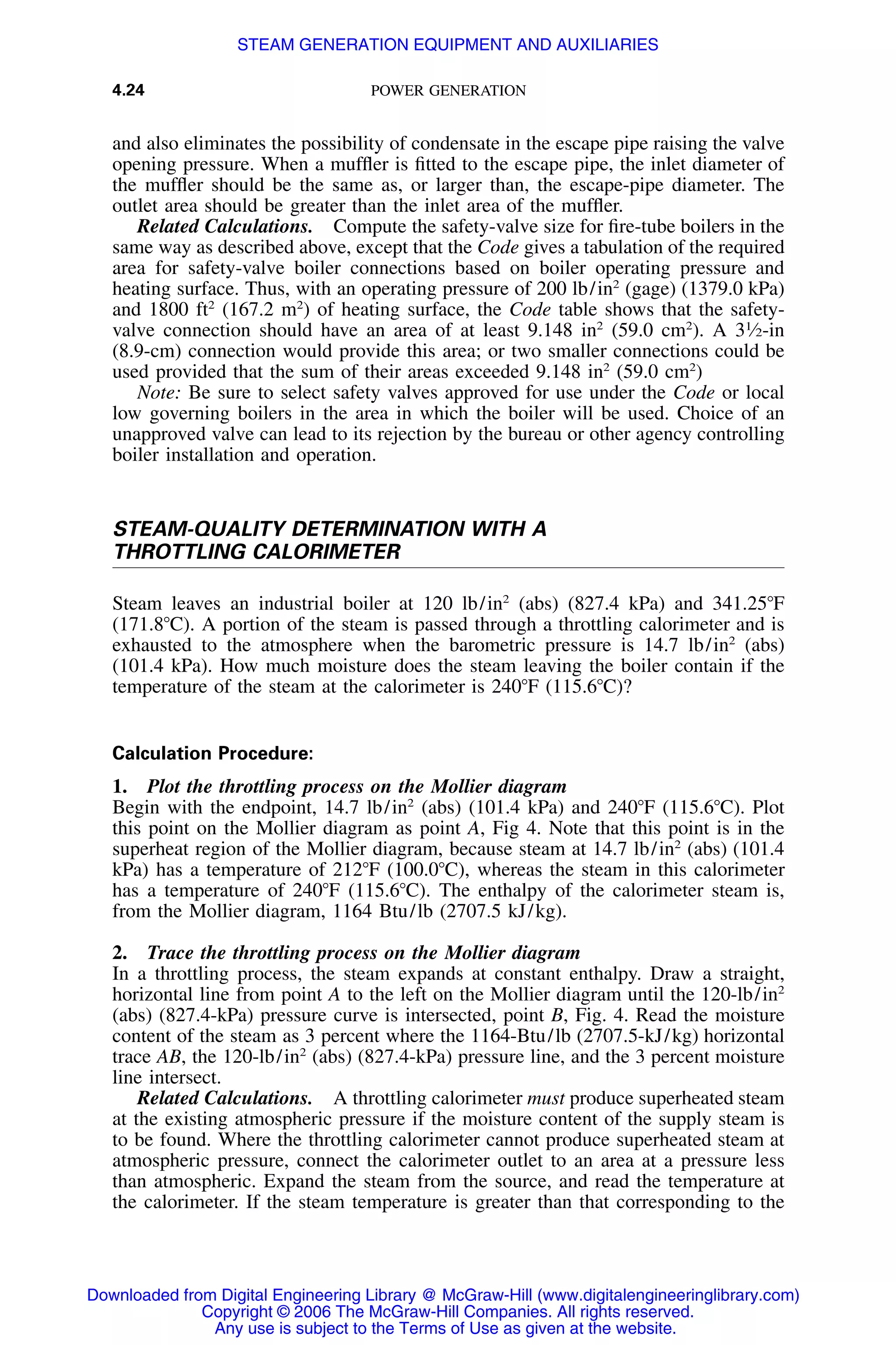 4.24 POWER GENERATION
and also eliminates the possibility of condensate in the escape pipe raising the valve
opening pressure. When a mufﬂer is ﬁtted to the escape pipe, the inlet diameter of
the mufﬂer should be the same as, or larger than, the escape-pipe diameter. The
outlet area should be greater than the inlet area of the mufﬂer.
Related Calculations. Compute the safety-valve size for ﬁre-tube boilers in the
same way as described above, except that the Code gives a tabulation of the required
area for safety-valve boiler connections based on boiler operating pressure and
heating surface. Thus, with an operating pressure of 200 lb/in2
(gage) (1379.0 kPa)
and 1800 ft2
(167.2 m2
) of heating surface, the Code table shows that the safety-
valve connection should have an area of at least 9.148 in2
(59.0 cm2
). A 31
⁄2-in
(8.9-cm) connection would provide this area; or two smaller connections could be
used provided that the sum of their areas exceeded 9.148 in2
(59.0 cm2
)
Note: Be sure to select safety valves approved for use under the Code or local
low governing boilers in the area in which the boiler will be used. Choice of an
unapproved valve can lead to its rejection by the bureau or other agency controlling
boiler installation and operation.
STEAM-QUALITY DETERMINATION WITH A
THROTTLING CALORIMETER
Steam leaves an industrial boiler at 120 lb/in2
(abs) (827.4 kPa) and 341.25ЊF
(171.8ЊC). A portion of the steam is passed through a throttling calorimeter and is
exhausted to the atmosphere when the barometric pressure is 14.7 lb/in2
(abs)
(101.4 kPa). How much moisture does the steam leaving the boiler contain if the
temperature of the steam at the calorimeter is 240ЊF (115.6ЊC)?
Calculation Procedure:
1. Plot the throttling process on the Mollier diagram
Begin with the endpoint, 14.7 lb/in2
(abs) (101.4 kPa) and 240ЊF (115.6ЊC). Plot
this point on the Mollier diagram as point A, Fig 4. Note that this point is in the
superheat region of the Mollier diagram, because steam at 14.7 lb/in2
(abs) (101.4
kPa) has a temperature of 212ЊF (100.0ЊC), whereas the steam in this calorimeter
has a temperature of 240ЊF (115.6ЊC). The enthalpy of the calorimeter steam is,
from the Mollier diagram, 1164 Btu/lb (2707.5 kJ/kg).
2. Trace the throttling process on the Mollier diagram
In a throttling process, the steam expands at constant enthalpy. Draw a straight,
horizontal line from point A to the left on the Mollier diagram until the 120-lb/in2
(abs) (827.4-kPa) pressure curve is intersected, point B, Fig. 4. Read the moisture
content of the steam as 3 percent where the 1164-Btu/lb (2707.5-kJ/kg) horizontal
trace AB, the 120-lb/in2
(abs) (827.4-kPa) pressure line, and the 3 percent moisture
line intersect.
Related Calculations. A throttling calorimeter must produce superheated steam
at the existing atmospheric pressure if the moisture content of the supply steam is
to be found. Where the throttling calorimeter cannot produce superheated steam at
atmospheric pressure, connect the calorimeter outlet to an area at a pressure less
than atmospheric. Expand the steam from the source, and read the temperature at
the calorimeter. If the steam temperature is greater than that corresponding to the
Downloaded from Digital Engineering Library @ McGraw-Hill (www.digitalengineeringlibrary.com)
Copyright © 2006 The McGraw-Hill Companies. All rights reserved.
Any use is subject to the Terms of Use as given at the website.
STEAM GENERATION EQUIPMENT AND AUXILIARIES
 