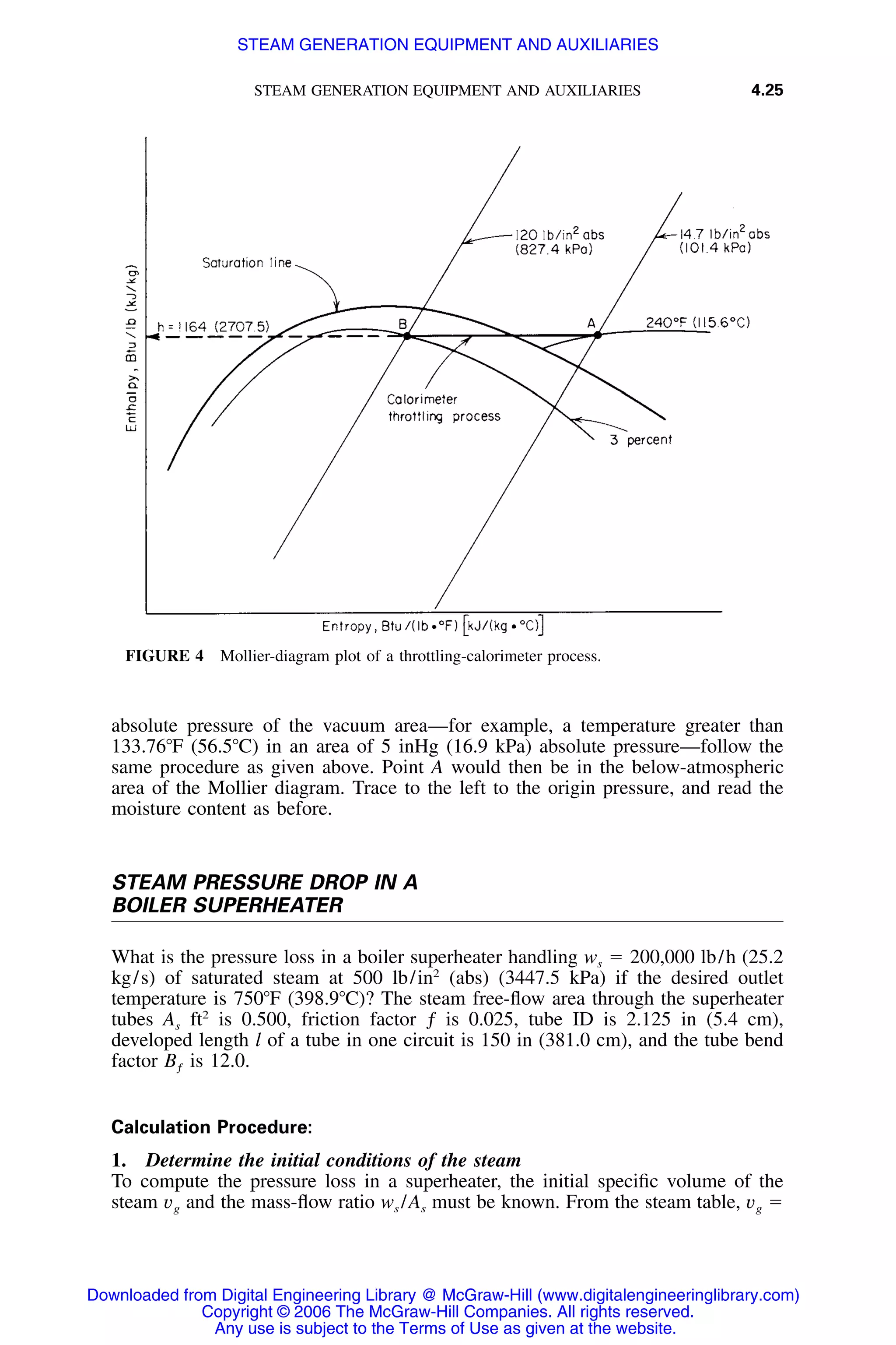 STEAM GENERATION EQUIPMENT AND AUXILIARIES 4.25
FIGURE 4 Mollier-diagram plot of a throttling-calorimeter process.
absolute pressure of the vacuum area—for example, a temperature greater than
133.76ЊF (56.5ЊC) in an area of 5 inHg (16.9 kPa) absolute pressure—follow the
same procedure as given above. Point A would then be in the below-atmospheric
area of the Mollier diagram. Trace to the left to the origin pressure, and read the
moisture content as before.
STEAM PRESSURE DROP IN A
BOILER SUPERHEATER
What is the pressure loss in a boiler superheater handling ws ϭ 200,000 lb/h (25.2
kg/s) of saturated steam at 500 lb/in2
(abs) (3447.5 kPa) if the desired outlet
temperature is 750ЊF (398.9ЊC)? The steam free-ﬂow area through the superheater
tubes As ft2
is 0.500, friction factor ƒ is 0.025, tube ID is 2.125 in (5.4 cm),
developed length l of a tube in one circuit is 150 in (381.0 cm), and the tube bend
factor Bƒ is 12.0.
Calculation Procedure:
1. Determine the initial conditions of the steam
To compute the pressure loss in a superheater, the initial speciﬁc volume of the
steam vg and the mass-ﬂow ratio ws /As must be known. From the steam table, vg ϭ
Downloaded from Digital Engineering Library @ McGraw-Hill (www.digitalengineeringlibrary.com)
Copyright © 2006 The McGraw-Hill Companies. All rights reserved.
Any use is subject to the Terms of Use as given at the website.
STEAM GENERATION EQUIPMENT AND AUXILIARIES
 