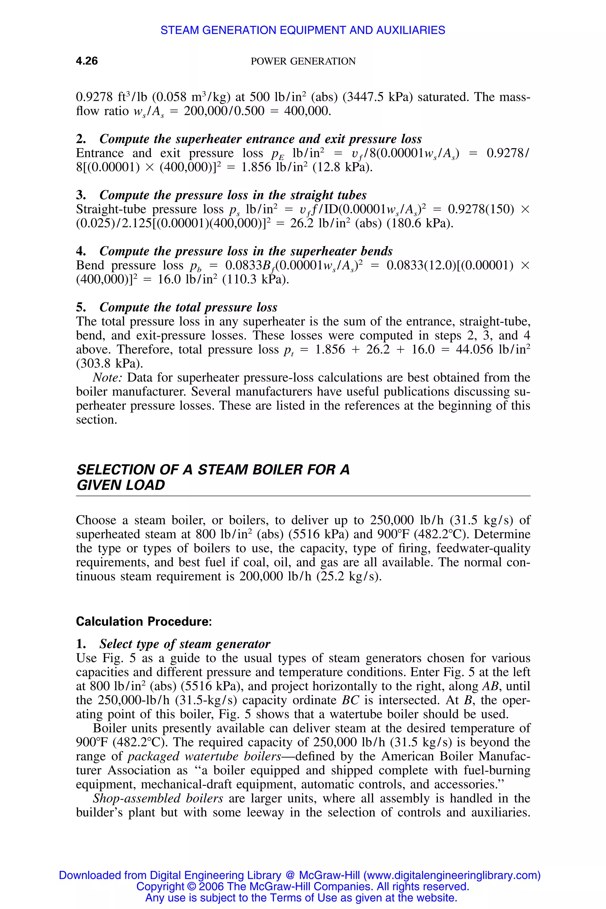 4.26 POWER GENERATION
0.9278 ft3
/lb (0.058 m3
/kg) at 500 lb/in2
(abs) (3447.5 kPa) saturated. The mass-
ﬂow ratio ws /As ϭ 200,000/0.500 ϭ 400,000.
2. Compute the superheater entrance and exit pressure loss
Entrance and exit pressure loss pE lb/in2
ϭ vƒ /8(0.00001ws /As) ϭ 0.9278/
8[(0.00001) ϫ (400,000)]2
ϭ 1.856 lb/in2
(12.8 kPa).
3. Compute the pressure loss in the straight tubes
Straight-tube pressure loss ps lb/in2
ϭ vƒƒ/ID(0.00001ws /As)2
ϭ 0.9278(150) ϫ
(0.025)/2.125[(0.00001)(400,000)]2
ϭ 26.2 lb/in2
(abs) (180.6 kPa).
4. Compute the pressure loss in the superheater bends
Bend pressure loss pb ϭ 0.0833Bƒ(0.00001ws /As)2
ϭ 0.0833(12.0)[(0.00001) ϫ
(400,000)]2
ϭ 16.0 lb/in2
(110.3 kPa).
5. Compute the total pressure loss
The total pressure loss in any superheater is the sum of the entrance, straight-tube,
bend, and exit-pressure losses. These losses were computed in steps 2, 3, and 4
above. Therefore, total pressure loss pt ϭ 1.856 ϩ 26.2 ϩ 16.0 ϭ 44.056 lb/in2
(303.8 kPa).
Note: Data for superheater pressure-loss calculations are best obtained from the
boiler manufacturer. Several manufacturers have useful publications discussing su-
perheater pressure losses. These are listed in the references at the beginning of this
section.
SELECTION OF A STEAM BOILER FOR A
GIVEN LOAD
Choose a steam boiler, or boilers, to deliver up to 250,000 lb/h (31.5 kg/s) of
superheated steam at 800 lb/in2
(abs) (5516 kPa) and 900ЊF (482.2ЊC). Determine
the type or types of boilers to use, the capacity, type of ﬁring, feedwater-quality
requirements, and best fuel if coal, oil, and gas are all available. The normal con-
tinuous steam requirement is 200,000 lb/h (25.2 kg/s).
Calculation Procedure:
1. Select type of steam generator
Use Fig. 5 as a guide to the usual types of steam generators chosen for various
capacities and different pressure and temperature conditions. Enter Fig. 5 at the left
at 800 lb/in2
(abs) (5516 kPa), and project horizontally to the right, along AB, until
the 250,000-lb/h (31.5-kg/s) capacity ordinate BC is intersected. At B, the oper-
ating point of this boiler, Fig. 5 shows that a watertube boiler should be used.
Boiler units presently available can deliver steam at the desired temperature of
900ЊF (482.2ЊC). The required capacity of 250,000 lb/h (31.5 kg/s) is beyond the
range of packaged watertube boilers—deﬁned by the American Boiler Manufac-
turer Association as ‘‘a boiler equipped and shipped complete with fuel-burning
equipment, mechanical-draft equipment, automatic controls, and accessories.’’
Shop-assembled boilers are larger units, where all assembly is handled in the
builder’s plant but with some leeway in the selection of controls and auxiliaries.
Downloaded from Digital Engineering Library @ McGraw-Hill (www.digitalengineeringlibrary.com)
Copyright © 2006 The McGraw-Hill Companies. All rights reserved.
Any use is subject to the Terms of Use as given at the website.
STEAM GENERATION EQUIPMENT AND AUXILIARIES
 