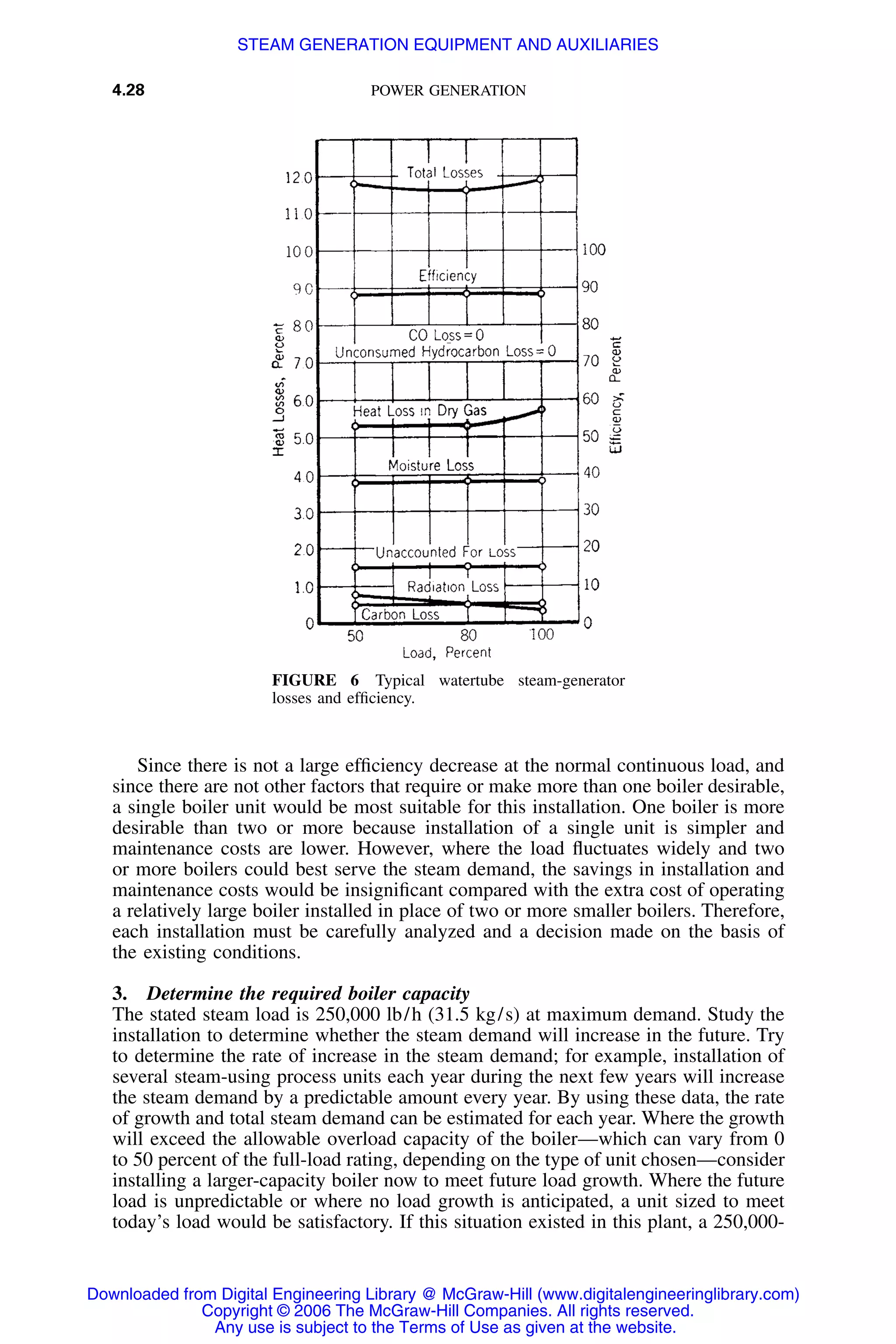 4.28 POWER GENERATION
FIGURE 6 Typical watertube steam-generator
losses and efﬁciency.
Since there is not a large efﬁciency decrease at the normal continuous load, and
since there are not other factors that require or make more than one boiler desirable,
a single boiler unit would be most suitable for this installation. One boiler is more
desirable than two or more because installation of a single unit is simpler and
maintenance costs are lower. However, where the load ﬂuctuates widely and two
or more boilers could best serve the steam demand, the savings in installation and
maintenance costs would be insigniﬁcant compared with the extra cost of operating
a relatively large boiler installed in place of two or more smaller boilers. Therefore,
each installation must be carefully analyzed and a decision made on the basis of
the existing conditions.
3. Determine the required boiler capacity
The stated steam load is 250,000 lb/h (31.5 kg/s) at maximum demand. Study the
installation to determine whether the steam demand will increase in the future. Try
to determine the rate of increase in the steam demand; for example, installation of
several steam-using process units each year during the next few years will increase
the steam demand by a predictable amount every year. By using these data, the rate
of growth and total steam demand can be estimated for each year. Where the growth
will exceed the allowable overload capacity of the boiler—which can vary from 0
to 50 percent of the full-load rating, depending on the type of unit chosen—consider
installing a larger-capacity boiler now to meet future load growth. Where the future
load is unpredictable or where no load growth is anticipated, a unit sized to meet
today’s load would be satisfactory. If this situation existed in this plant, a 250,000-
Downloaded from Digital Engineering Library @ McGraw-Hill (www.digitalengineeringlibrary.com)
Copyright © 2006 The McGraw-Hill Companies. All rights reserved.
Any use is subject to the Terms of Use as given at the website.
STEAM GENERATION EQUIPMENT AND AUXILIARIES
 
