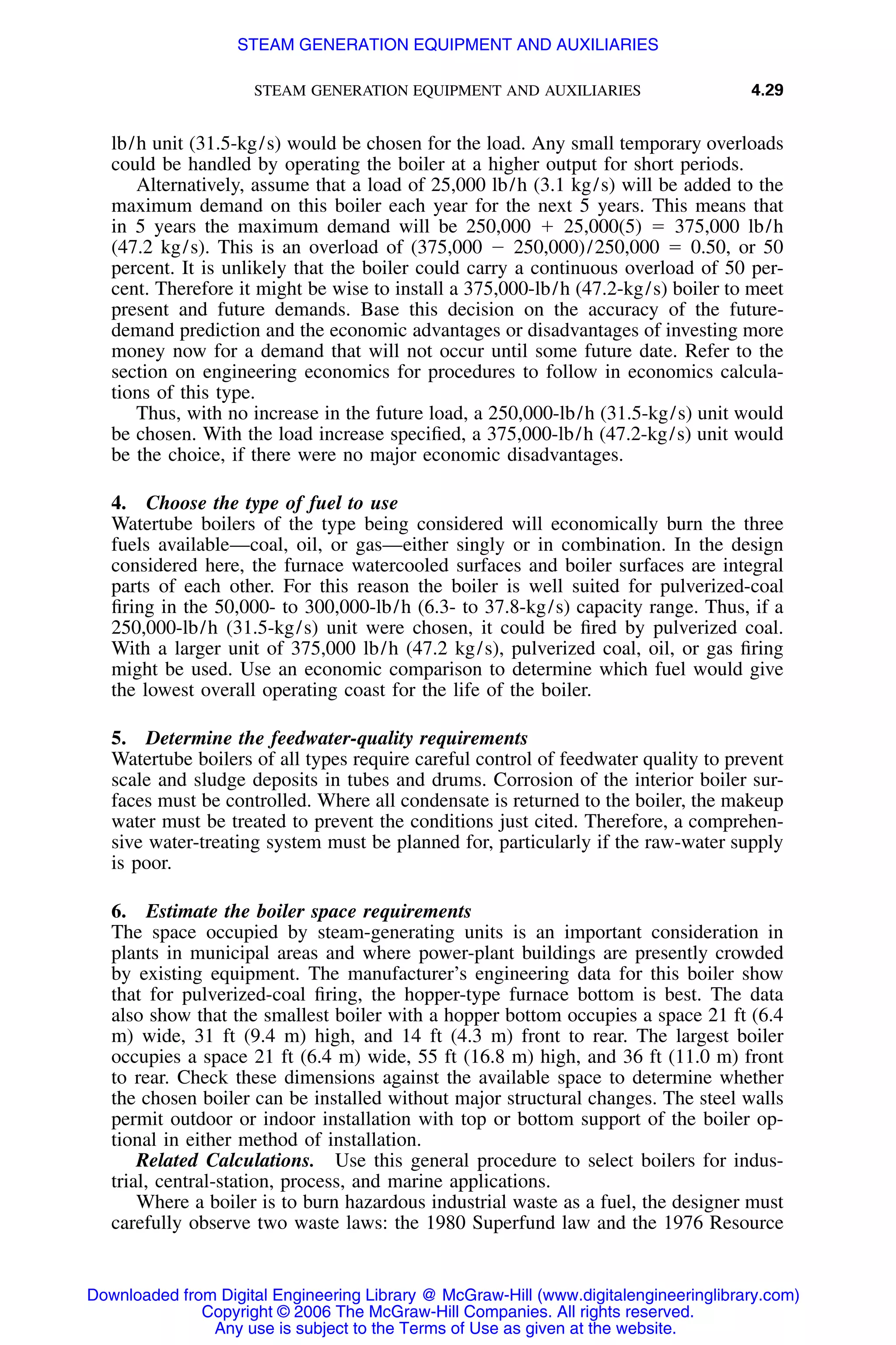 STEAM GENERATION EQUIPMENT AND AUXILIARIES 4.29
lb/h unit (31.5-kg/s) would be chosen for the load. Any small temporary overloads
could be handled by operating the boiler at a higher output for short periods.
Alternatively, assume that a load of 25,000 lb/h (3.1 kg/s) will be added to the
maximum demand on this boiler each year for the next 5 years. This means that
in 5 years the maximum demand will be 250,000 ϩ 25,000(5) ϭ 375,000 lb/h
(47.2 kg/s). This is an overload of (375,000 Ϫ 250,000)/250,000 ϭ 0.50, or 50
percent. It is unlikely that the boiler could carry a continuous overload of 50 per-
cent. Therefore it might be wise to install a 375,000-lb/h (47.2-kg/s) boiler to meet
present and future demands. Base this decision on the accuracy of the future-
demand prediction and the economic advantages or disadvantages of investing more
money now for a demand that will not occur until some future date. Refer to the
section on engineering economics for procedures to follow in economics calcula-
tions of this type.
Thus, with no increase in the future load, a 250,000-lb/h (31.5-kg/s) unit would
be chosen. With the load increase speciﬁed, a 375,000-lb/h (47.2-kg/s) unit would
be the choice, if there were no major economic disadvantages.
4. Choose the type of fuel to use
Watertube boilers of the type being considered will economically burn the three
fuels available—coal, oil, or gas—either singly or in combination. In the design
considered here, the furnace watercooled surfaces and boiler surfaces are integral
parts of each other. For this reason the boiler is well suited for pulverized-coal
ﬁring in the 50,000- to 300,000-lb/h (6.3- to 37.8-kg/s) capacity range. Thus, if a
250,000-lb/h (31.5-kg/s) unit were chosen, it could be ﬁred by pulverized coal.
With a larger unit of 375,000 lb/h (47.2 kg/s), pulverized coal, oil, or gas ﬁring
might be used. Use an economic comparison to determine which fuel would give
the lowest overall operating coast for the life of the boiler.
5. Determine the feedwater-quality requirements
Watertube boilers of all types require careful control of feedwater quality to prevent
scale and sludge deposits in tubes and drums. Corrosion of the interior boiler sur-
faces must be controlled. Where all condensate is returned to the boiler, the makeup
water must be treated to prevent the conditions just cited. Therefore, a comprehen-
sive water-treating system must be planned for, particularly if the raw-water supply
is poor.
6. Estimate the boiler space requirements
The space occupied by steam-generating units is an important consideration in
plants in municipal areas and where power-plant buildings are presently crowded
by existing equipment. The manufacturer’s engineering data for this boiler show
that for pulverized-coal ﬁring, the hopper-type furnace bottom is best. The data
also show that the smallest boiler with a hopper bottom occupies a space 21 ft (6.4
m) wide, 31 ft (9.4 m) high, and 14 ft (4.3 m) front to rear. The largest boiler
occupies a space 21 ft (6.4 m) wide, 55 ft (16.8 m) high, and 36 ft (11.0 m) front
to rear. Check these dimensions against the available space to determine whether
the chosen boiler can be installed without major structural changes. The steel walls
permit outdoor or indoor installation with top or bottom support of the boiler op-
tional in either method of installation.
Related Calculations. Use this general procedure to select boilers for indus-
trial, central-station, process, and marine applications.
Where a boiler is to burn hazardous industrial waste as a fuel, the designer must
carefully observe two waste laws: the 1980 Superfund law and the 1976 Resource
Downloaded from Digital Engineering Library @ McGraw-Hill (www.digitalengineeringlibrary.com)
Copyright © 2006 The McGraw-Hill Companies. All rights reserved.
Any use is subject to the Terms of Use as given at the website.
STEAM GENERATION EQUIPMENT AND AUXILIARIES
 