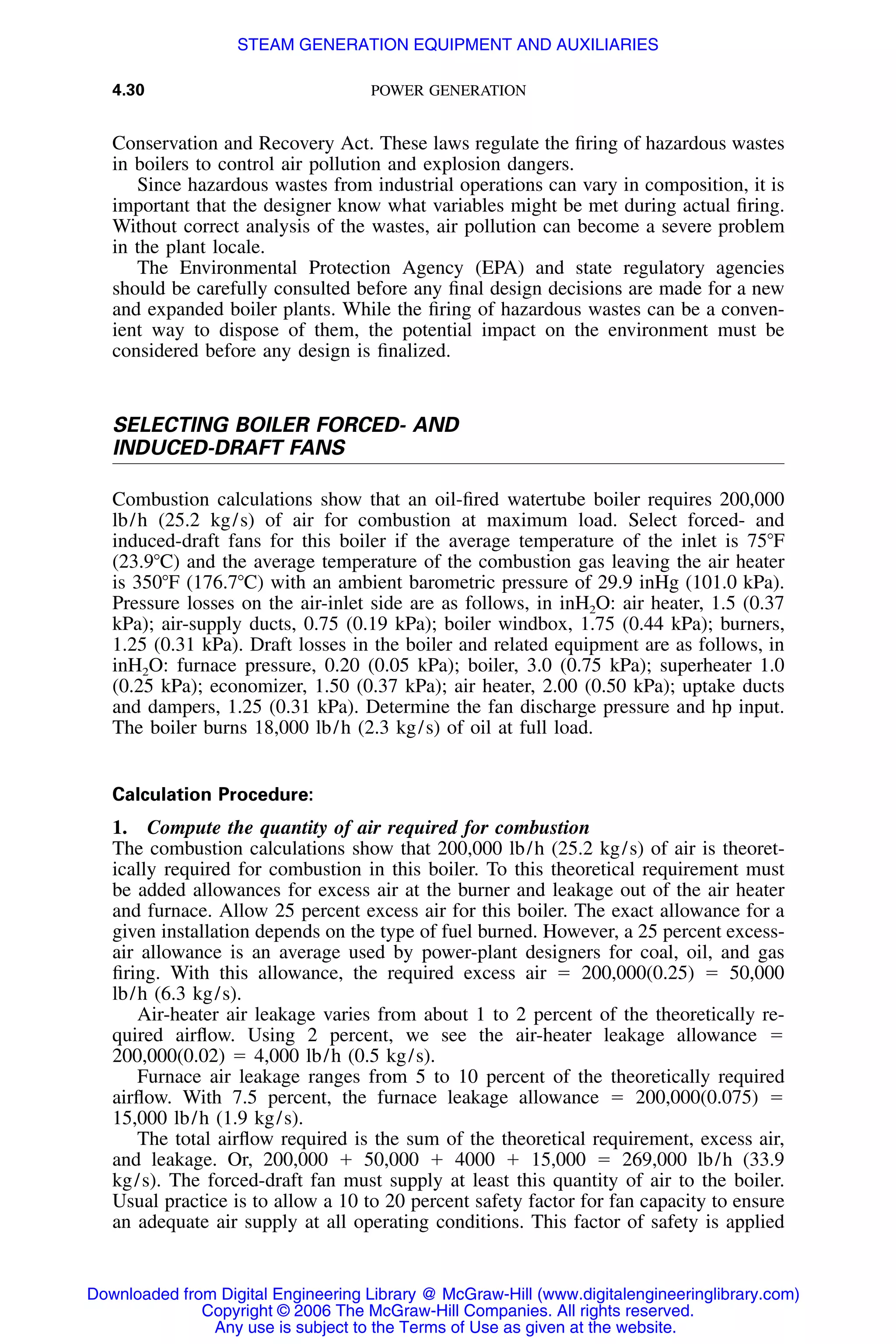 4.30 POWER GENERATION
Conservation and Recovery Act. These laws regulate the ﬁring of hazardous wastes
in boilers to control air pollution and explosion dangers.
Since hazardous wastes from industrial operations can vary in composition, it is
important that the designer know what variables might be met during actual ﬁring.
Without correct analysis of the wastes, air pollution can become a severe problem
in the plant locale.
The Environmental Protection Agency (EPA) and state regulatory agencies
should be carefully consulted before any ﬁnal design decisions are made for a new
and expanded boiler plants. While the ﬁring of hazardous wastes can be a conven-
ient way to dispose of them, the potential impact on the environment must be
considered before any design is ﬁnalized.
SELECTING BOILER FORCED- AND
INDUCED-DRAFT FANS
Combustion calculations show that an oil-ﬁred watertube boiler requires 200,000
lb/h (25.2 kg/s) of air for combustion at maximum load. Select forced- and
induced-draft fans for this boiler if the average temperature of the inlet is 75ЊF
(23.9ЊC) and the average temperature of the combustion gas leaving the air heater
is 350ЊF (176.7ЊC) with an ambient barometric pressure of 29.9 inHg (101.0 kPa).
Pressure losses on the air-inlet side are as follows, in inH2O: air heater, 1.5 (0.37
kPa); air-supply ducts, 0.75 (0.19 kPa); boiler windbox, 1.75 (0.44 kPa); burners,
1.25 (0.31 kPa). Draft losses in the boiler and related equipment are as follows, in
inH2O: furnace pressure, 0.20 (0.05 kPa); boiler, 3.0 (0.75 kPa); superheater 1.0
(0.25 kPa); economizer, 1.50 (0.37 kPa); air heater, 2.00 (0.50 kPa); uptake ducts
and dampers, 1.25 (0.31 kPa). Determine the fan discharge pressure and hp input.
The boiler burns 18,000 lb/h (2.3 kg/s) of oil at full load.
Calculation Procedure:
1. Compute the quantity of air required for combustion
The combustion calculations show that 200,000 lb/h (25.2 kg/s) of air is theoret-
ically required for combustion in this boiler. To this theoretical requirement must
be added allowances for excess air at the burner and leakage out of the air heater
and furnace. Allow 25 percent excess air for this boiler. The exact allowance for a
given installation depends on the type of fuel burned. However, a 25 percent excess-
air allowance is an average used by power-plant designers for coal, oil, and gas
ﬁring. With this allowance, the required excess air ϭ 200,000(0.25) ϭ 50,000
lb/h (6.3 kg/s).
Air-heater air leakage varies from about 1 to 2 percent of the theoretically re-
quired airﬂow. Using 2 percent, we see the air-heater leakage allowance ϭ
200,000(0.02) ϭ 4,000 lb/h (0.5 kg/s).
Furnace air leakage ranges from 5 to 10 percent of the theoretically required
airﬂow. With 7.5 percent, the furnace leakage allowance ϭ 200,000(0.075) ϭ
15,000 lb/h (1.9 kg/s).
The total airﬂow required is the sum of the theoretical requirement, excess air,
and leakage. Or, 200,000 ϩ 50,000 ϩ 4000 ϩ 15,000 ϭ 269,000 lb/h (33.9
kg/s). The forced-draft fan must supply at least this quantity of air to the boiler.
Usual practice is to allow a 10 to 20 percent safety factor for fan capacity to ensure
an adequate air supply at all operating conditions. This factor of safety is applied
Downloaded from Digital Engineering Library @ McGraw-Hill (www.digitalengineeringlibrary.com)
Copyright © 2006 The McGraw-Hill Companies. All rights reserved.
Any use is subject to the Terms of Use as given at the website.
STEAM GENERATION EQUIPMENT AND AUXILIARIES
 