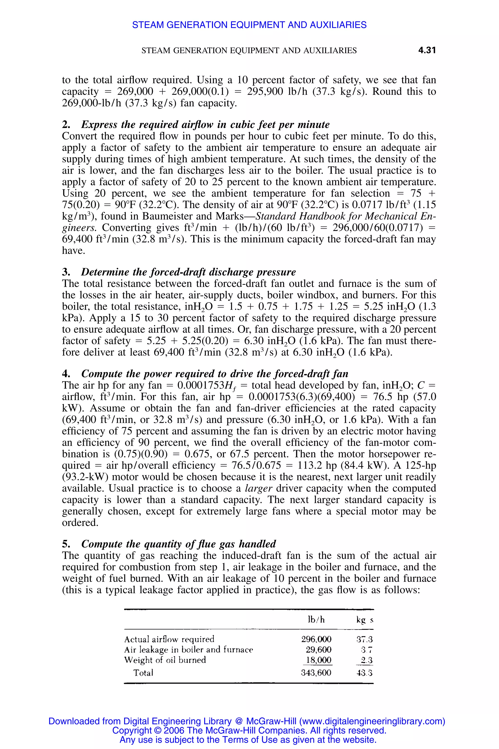 STEAM GENERATION EQUIPMENT AND AUXILIARIES 4.31
to the total airﬂow required. Using a 10 percent factor of safety, we see that fan
capacity ϭ 269,000 ϩ 269,000(0.1) ϭ 295,900 lb/h (37.3 kg/s). Round this to
269,000-lb/h (37.3 kg/s) fan capacity.
2. Express the required airﬂow in cubic feet per minute
Convert the required ﬂow in pounds per hour to cubic feet per minute. To do this,
apply a factor of safety to the ambient air temperature to ensure an adequate air
supply during times of high ambient temperature. At such times, the density of the
air is lower, and the fan discharges less air to the boiler. The usual practice is to
apply a factor of safety of 20 to 25 percent to the known ambient air temperature.
Using 20 percent, we see the ambient temperature for fan selection ϭ 75 ϩ
75(0.20) ϭ 90ЊF (32.2ЊC). The density of air at 90ЊF (32.2ЊC) is 0.0717 lb/ft3
(1.15
kg/m3
), found in Baumeister and Marks—Standard Handbook for Mechanical En-
gineers. Converting gives ft3
/min ϩ (lb/h)/(60 lb/ft3
) ϭ 296,000/60(0.0717) ϭ
69,400 ft3
/min (32.8 m3
/s). This is the minimum capacity the forced-draft fan may
have.
3. Determine the forced-draft discharge pressure
The total resistance between the forced-draft fan outlet and furnace is the sum of
the losses in the air heater, air-supply ducts, boiler windbox, and burners. For this
boiler, the total resistance, inH2O ϭ 1.5 ϩ 0.75 ϩ 1.75 ϩ 1.25 ϭ 5.25 inH2O (1.3
kPa). Apply a 15 to 30 percent factor of safety to the required discharge pressure
to ensure adequate airﬂow at all times. Or, fan discharge pressure, with a 20 percent
factor of safety ϭ 5.25 ϩ 5.25(0.20) ϭ 6.30 inH2O (1.6 kPa). The fan must there-
fore deliver at least 69,400 ft3
/min (32.8 m3
/s) at 6.30 inH2O (1.6 kPa).
4. Compute the power required to drive the forced-draft fan
The air hp for any fan ϭ 0.0001753Hƒ ϭ total head developed by fan, inH2O; C ϭ
airﬂow, ft3
/min. For this fan, air hp ϭ 0.0001753(6.3)(69,400) ϭ 76.5 hp (57.0
kW). Assume or obtain the fan and fan-driver efﬁciencies at the rated capacity
(69,400 ft3
/min, or 32.8 m3
/s) and pressure (6.30 inH2O, or 1.6 kPa). With a fan
efﬁciency of 75 percent and assuming the fan is driven by an electric motor having
an efﬁciency of 90 percent, we ﬁnd the overall efﬁciency of the fan-motor com-
bination is (0.75)(0.90) ϭ 0.675, or 67.5 percent. Then the motor horsepower re-
quired ϭ air hp/overall efﬁciency ϭ 76.5/0.675 ϭ 113.2 hp (84.4 kW). A 125-hp
(93.2-kW) motor would be chosen because it is the nearest, next larger unit readily
available. Usual practice is to choose a larger driver capacity when the computed
capacity is lower than a standard capacity. The next larger standard capacity is
generally chosen, except for extremely large fans where a special motor may be
ordered.
5. Compute the quantity of ﬂue gas handled
The quantity of gas reaching the induced-draft fan is the sum of the actual air
required for combustion from step 1, air leakage in the boiler and furnace, and the
weight of fuel burned. With an air leakage of 10 percent in the boiler and furnace
(this is a typical leakage factor applied in practice), the gas ﬂow is as follows:
Downloaded from Digital Engineering Library @ McGraw-Hill (www.digitalengineeringlibrary.com)
Copyright © 2006 The McGraw-Hill Companies. All rights reserved.
Any use is subject to the Terms of Use as given at the website.
STEAM GENERATION EQUIPMENT AND AUXILIARIES
 