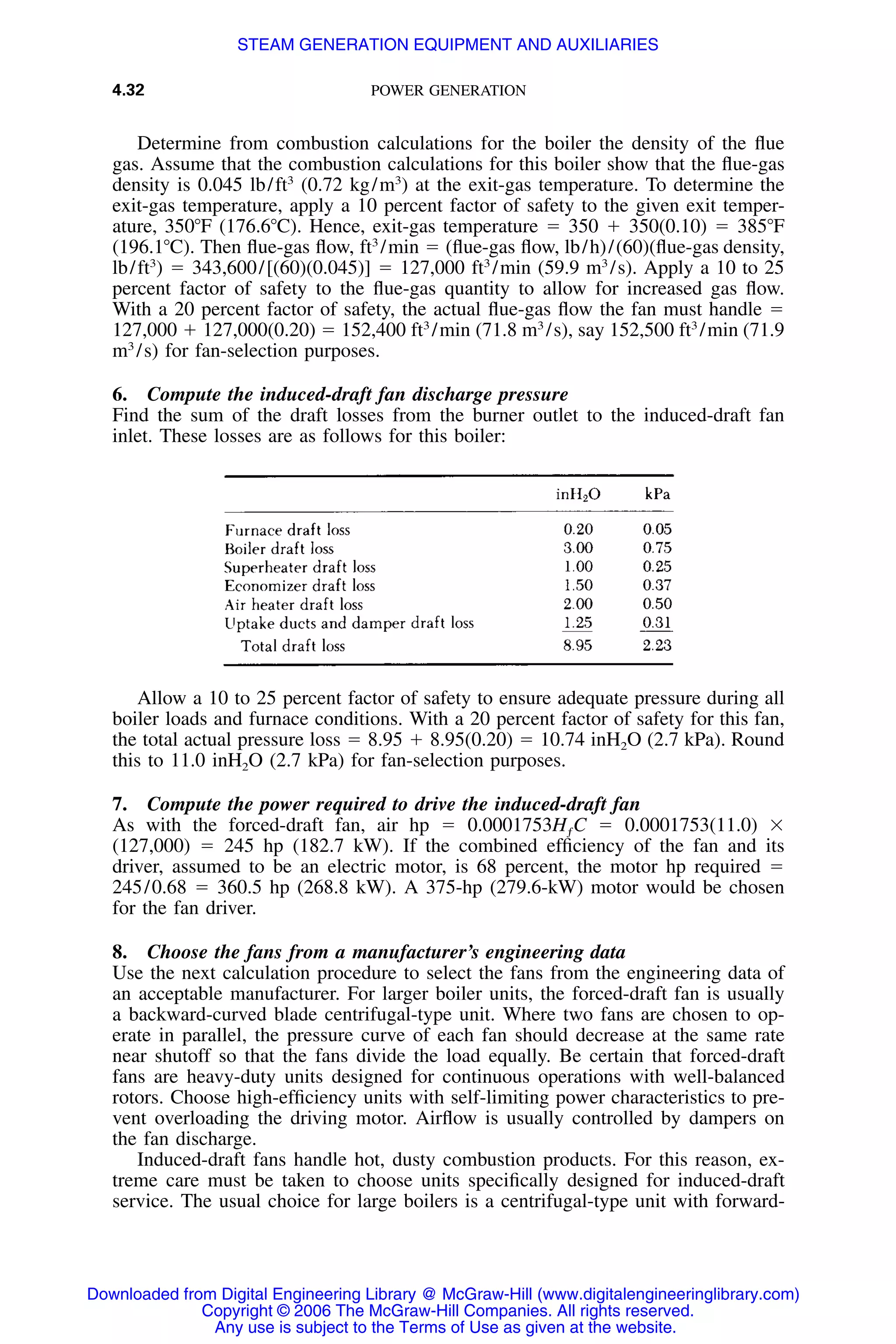 4.32 POWER GENERATION
Determine from combustion calculations for the boiler the density of the ﬂue
gas. Assume that the combustion calculations for this boiler show that the ﬂue-gas
density is 0.045 lb/ft3
(0.72 kg/m3
) at the exit-gas temperature. To determine the
exit-gas temperature, apply a 10 percent factor of safety to the given exit temper-
ature, 350ЊF (176.6ЊC). Hence, exit-gas temperature ϭ 350 ϩ 350(0.10) ϭ 385ЊF
(196.1ЊC). Then ﬂue-gas ﬂow, ft3
/min ϭ (ﬂue-gas ﬂow, lb/h)/(60)(ﬂue-gas density,
lb/ft3
) ϭ 343,600/[(60)(0.045)] ϭ 127,000 ft3
/min (59.9 m3
/s). Apply a 10 to 25
percent factor of safety to the ﬂue-gas quantity to allow for increased gas ﬂow.
With a 20 percent factor of safety, the actual ﬂue-gas ﬂow the fan must handle ϭ
127,000 ϩ 127,000(0.20) ϭ 152,400 ft3
/min (71.8 m3
/s), say 152,500 ft3
/min (71.9
m3
/s) for fan-selection purposes.
6. Compute the induced-draft fan discharge pressure
Find the sum of the draft losses from the burner outlet to the induced-draft fan
inlet. These losses are as follows for this boiler:
Allow a 10 to 25 percent factor of safety to ensure adequate pressure during all
boiler loads and furnace conditions. With a 20 percent factor of safety for this fan,
the total actual pressure loss ϭ 8.95 ϩ 8.95(0.20) ϭ 10.74 inH2O (2.7 kPa). Round
this to 11.0 inH2O (2.7 kPa) for fan-selection purposes.
7. Compute the power required to drive the induced-draft fan
As with the forced-draft fan, air hp ϭ 0.0001753HƒC ϭ 0.0001753(11.0) ϫ
(127,000) ϭ 245 hp (182.7 kW). If the combined efﬁciency of the fan and its
driver, assumed to be an electric motor, is 68 percent, the motor hp required ϭ
245/0.68 ϭ 360.5 hp (268.8 kW). A 375-hp (279.6-kW) motor would be chosen
for the fan driver.
8. Choose the fans from a manufacturer’s engineering data
Use the next calculation procedure to select the fans from the engineering data of
an acceptable manufacturer. For larger boiler units, the forced-draft fan is usually
a backward-curved blade centrifugal-type unit. Where two fans are chosen to op-
erate in parallel, the pressure curve of each fan should decrease at the same rate
near shutoff so that the fans divide the load equally. Be certain that forced-draft
fans are heavy-duty units designed for continuous operations with well-balanced
rotors. Choose high-efﬁciency units with self-limiting power characteristics to pre-
vent overloading the driving motor. Airﬂow is usually controlled by dampers on
the fan discharge.
Induced-draft fans handle hot, dusty combustion products. For this reason, ex-
treme care must be taken to choose units speciﬁcally designed for induced-draft
service. The usual choice for large boilers is a centrifugal-type unit with forward-
Downloaded from Digital Engineering Library @ McGraw-Hill (www.digitalengineeringlibrary.com)
Copyright © 2006 The McGraw-Hill Companies. All rights reserved.
Any use is subject to the Terms of Use as given at the website.
STEAM GENERATION EQUIPMENT AND AUXILIARIES
 