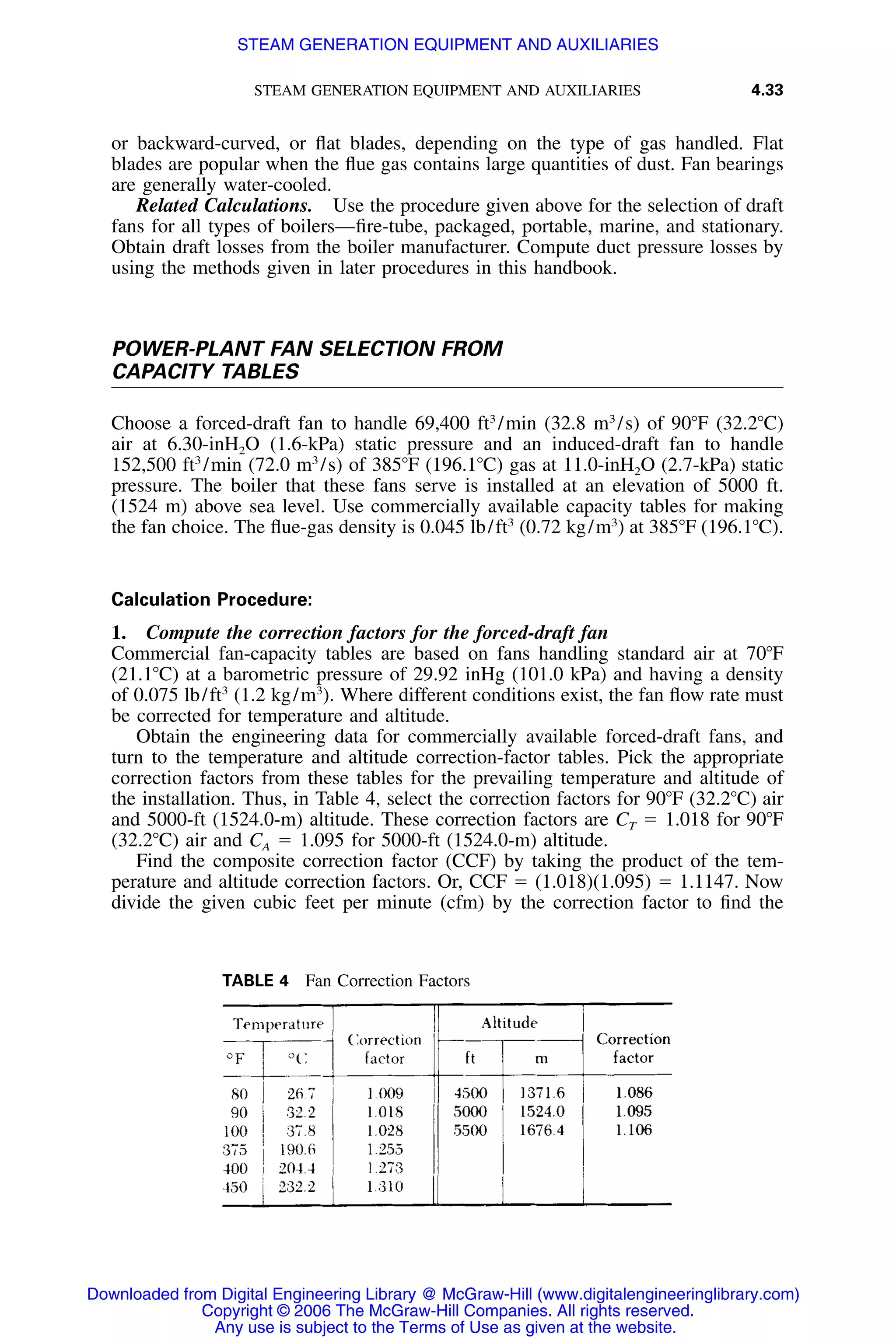 STEAM GENERATION EQUIPMENT AND AUXILIARIES 4.33
TABLE 4 Fan Correction Factors
or backward-curved, or ﬂat blades, depending on the type of gas handled. Flat
blades are popular when the ﬂue gas contains large quantities of dust. Fan bearings
are generally water-cooled.
Related Calculations. Use the procedure given above for the selection of draft
fans for all types of boilers—ﬁre-tube, packaged, portable, marine, and stationary.
Obtain draft losses from the boiler manufacturer. Compute duct pressure losses by
using the methods given in later procedures in this handbook.
POWER-PLANT FAN SELECTION FROM
CAPACITY TABLES
Choose a forced-draft fan to handle 69,400 ft3
/min (32.8 m3
/s) of 90ЊF (32.2ЊC)
air at 6.30-inH2O (1.6-kPa) static pressure and an induced-draft fan to handle
152,500 ft3
/min (72.0 m3
/s) of 385ЊF (196.1ЊC) gas at 11.0-inH2O (2.7-kPa) static
pressure. The boiler that these fans serve is installed at an elevation of 5000 ft.
(1524 m) above sea level. Use commercially available capacity tables for making
the fan choice. The ﬂue-gas density is 0.045 lb/ft3
(0.72 kg/m3
) at 385ЊF (196.1ЊC).
Calculation Procedure:
1. Compute the correction factors for the forced-draft fan
Commercial fan-capacity tables are based on fans handling standard air at 70ЊF
(21.1ЊC) at a barometric pressure of 29.92 inHg (101.0 kPa) and having a density
of 0.075 lb/ft3
(1.2 kg/m3
). Where different conditions exist, the fan ﬂow rate must
be corrected for temperature and altitude.
Obtain the engineering data for commercially available forced-draft fans, and
turn to the temperature and altitude correction-factor tables. Pick the appropriate
correction factors from these tables for the prevailing temperature and altitude of
the installation. Thus, in Table 4, select the correction factors for 90ЊF (32.2ЊC) air
and 5000-ft (1524.0-m) altitude. These correction factors are CT ϭ 1.018 for 90ЊF
(32.2ЊC) air and CA ϭ 1.095 for 5000-ft (1524.0-m) altitude.
Find the composite correction factor (CCF) by taking the product of the tem-
perature and altitude correction factors. Or, CCF ϭ (1.018)(1.095) ϭ 1.1147. Now
divide the given cubic feet per minute (cfm) by the correction factor to ﬁnd the
Downloaded from Digital Engineering Library @ McGraw-Hill (www.digitalengineeringlibrary.com)
Copyright © 2006 The McGraw-Hill Companies. All rights reserved.
Any use is subject to the Terms of Use as given at the website.
STEAM GENERATION EQUIPMENT AND AUXILIARIES
 