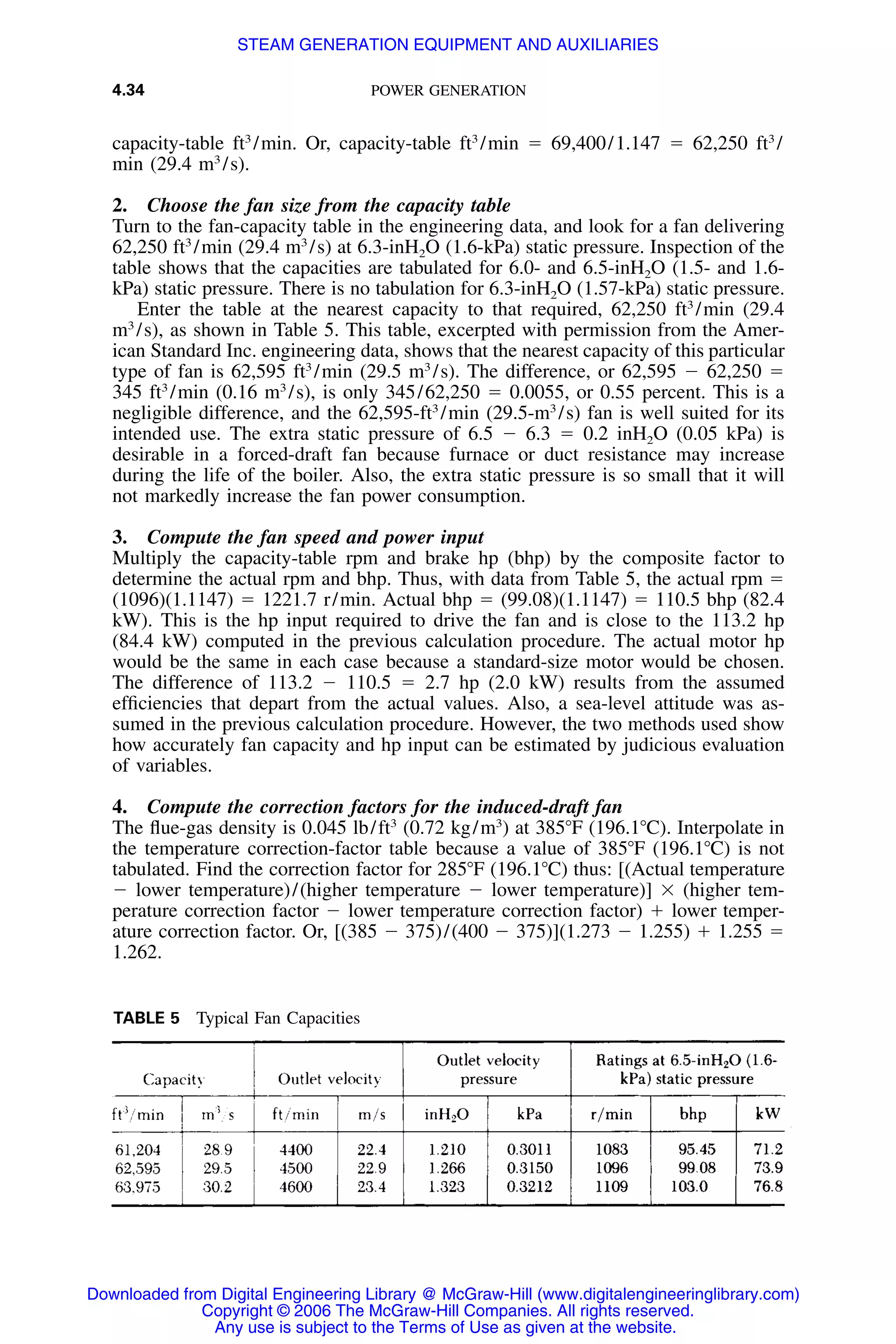 4.34 POWER GENERATION
TABLE 5 Typical Fan Capacities
capacity-table ft3
/min. Or, capacity-table ft3
/min ϭ 69,400/1.147 ϭ 62,250 ft3
/
min (29.4 m3
/s).
2. Choose the fan size from the capacity table
Turn to the fan-capacity table in the engineering data, and look for a fan delivering
62,250 ft3
/min (29.4 m3
/s) at 6.3-inH2O (1.6-kPa) static pressure. Inspection of the
table shows that the capacities are tabulated for 6.0- and 6.5-inH2O (1.5- and 1.6-
kPa) static pressure. There is no tabulation for 6.3-inH2O (1.57-kPa) static pressure.
Enter the table at the nearest capacity to that required, 62,250 ft3
/min (29.4
m3
/s), as shown in Table 5. This table, excerpted with permission from the Amer-
ican Standard Inc. engineering data, shows that the nearest capacity of this particular
type of fan is 62,595 ft3
/min (29.5 m3
/s). The difference, or 62,595 Ϫ 62,250 ϭ
345 ft3
/min (0.16 m3
/s), is only 345/62,250 ϭ 0.0055, or 0.55 percent. This is a
negligible difference, and the 62,595-ft3
/min (29.5-m3
/s) fan is well suited for its
intended use. The extra static pressure of 6.5 Ϫ 6.3 ϭ 0.2 inH2O (0.05 kPa) is
desirable in a forced-draft fan because furnace or duct resistance may increase
during the life of the boiler. Also, the extra static pressure is so small that it will
not markedly increase the fan power consumption.
3. Compute the fan speed and power input
Multiply the capacity-table rpm and brake hp (bhp) by the composite factor to
determine the actual rpm and bhp. Thus, with data from Table 5, the actual rpm ϭ
(1096)(1.1147) ϭ 1221.7 r/min. Actual bhp ϭ (99.08)(1.1147) ϭ 110.5 bhp (82.4
kW). This is the hp input required to drive the fan and is close to the 113.2 hp
(84.4 kW) computed in the previous calculation procedure. The actual motor hp
would be the same in each case because a standard-size motor would be chosen.
The difference of 113.2 Ϫ 110.5 ϭ 2.7 hp (2.0 kW) results from the assumed
efﬁciencies that depart from the actual values. Also, a sea-level attitude was as-
sumed in the previous calculation procedure. However, the two methods used show
how accurately fan capacity and hp input can be estimated by judicious evaluation
of variables.
4. Compute the correction factors for the induced-draft fan
The ﬂue-gas density is 0.045 lb/ft3
(0.72 kg/m3
) at 385ЊF (196.1ЊC). Interpolate in
the temperature correction-factor table because a value of 385ЊF (196.1ЊC) is not
tabulated. Find the correction factor for 285ЊF (196.1ЊC) thus: [(Actual temperature
Ϫ lower temperature)/(higher temperature Ϫ lower temperature)] ϫ (higher tem-
perature correction factor Ϫ lower temperature correction factor) ϩ lower temper-
ature correction factor. Or, [(385 Ϫ 375)/(400 Ϫ 375)](1.273 Ϫ 1.255) ϩ 1.255 ϭ
1.262.
Downloaded from Digital Engineering Library @ McGraw-Hill (www.digitalengineeringlibrary.com)
Copyright © 2006 The McGraw-Hill Companies. All rights reserved.
Any use is subject to the Terms of Use as given at the website.
STEAM GENERATION EQUIPMENT AND AUXILIARIES
 