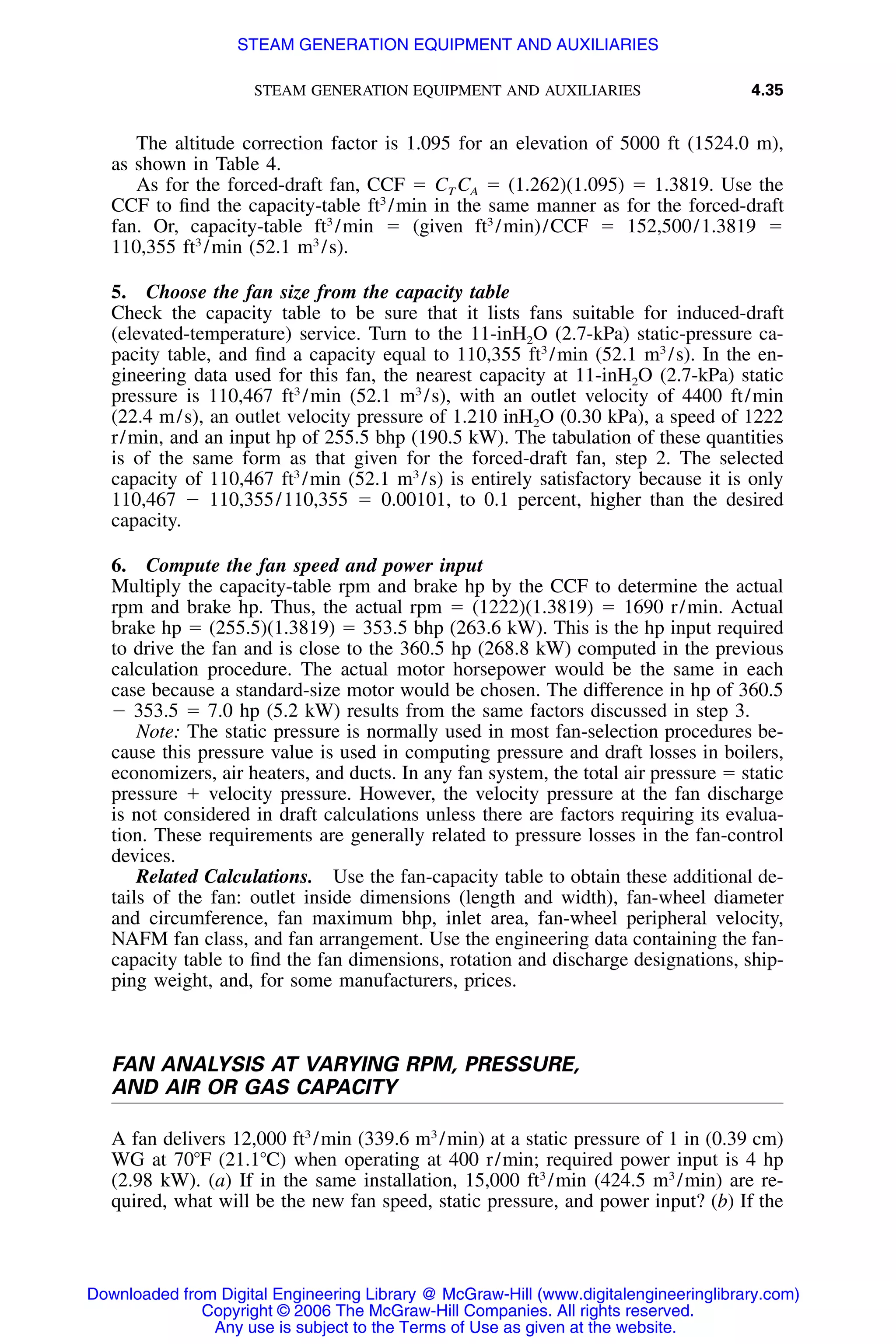 STEAM GENERATION EQUIPMENT AND AUXILIARIES 4.35
The altitude correction factor is 1.095 for an elevation of 5000 ft (1524.0 m),
as shown in Table 4.
As for the forced-draft fan, CCF ϭ CT CA ϭ (1.262)(1.095) ϭ 1.3819. Use the
CCF to ﬁnd the capacity-table ft3
/min in the same manner as for the forced-draft
fan. Or, capacity-table ft3
/min ϭ (given ft3
/min)/CCF ϭ 152,500/1.3819 ϭ
110,355 ft3
/min (52.1 m3
/s).
5. Choose the fan size from the capacity table
Check the capacity table to be sure that it lists fans suitable for induced-draft
(elevated-temperature) service. Turn to the 11-inH2O (2.7-kPa) static-pressure ca-
pacity table, and ﬁnd a capacity equal to 110,355 ft3
/min (52.1 m3
/s). In the en-
gineering data used for this fan, the nearest capacity at 11-inH2O (2.7-kPa) static
pressure is 110,467 ft3
/min (52.1 m3
/s), with an outlet velocity of 4400 ft/min
(22.4 m/s), an outlet velocity pressure of 1.210 inH2O (0.30 kPa), a speed of 1222
r/min, and an input hp of 255.5 bhp (190.5 kW). The tabulation of these quantities
is of the same form as that given for the forced-draft fan, step 2. The selected
capacity of 110,467 ft3
/min (52.1 m3
/s) is entirely satisfactory because it is only
110,467 Ϫ 110,355/110,355 ϭ 0.00101, to 0.1 percent, higher than the desired
capacity.
6. Compute the fan speed and power input
Multiply the capacity-table rpm and brake hp by the CCF to determine the actual
rpm and brake hp. Thus, the actual rpm ϭ (1222)(1.3819) ϭ 1690 r/min. Actual
brake hp ϭ (255.5)(1.3819) ϭ 353.5 bhp (263.6 kW). This is the hp input required
to drive the fan and is close to the 360.5 hp (268.8 kW) computed in the previous
calculation procedure. The actual motor horsepower would be the same in each
case because a standard-size motor would be chosen. The difference in hp of 360.5
Ϫ 353.5 ϭ 7.0 hp (5.2 kW) results from the same factors discussed in step 3.
Note: The static pressure is normally used in most fan-selection procedures be-
cause this pressure value is used in computing pressure and draft losses in boilers,
economizers, air heaters, and ducts. In any fan system, the total air pressure ϭ static
pressure ϩ velocity pressure. However, the velocity pressure at the fan discharge
is not considered in draft calculations unless there are factors requiring its evalua-
tion. These requirements are generally related to pressure losses in the fan-control
devices.
Related Calculations. Use the fan-capacity table to obtain these additional de-
tails of the fan: outlet inside dimensions (length and width), fan-wheel diameter
and circumference, fan maximum bhp, inlet area, fan-wheel peripheral velocity,
NAFM fan class, and fan arrangement. Use the engineering data containing the fan-
capacity table to ﬁnd the fan dimensions, rotation and discharge designations, ship-
ping weight, and, for some manufacturers, prices.
FAN ANALYSIS AT VARYING RPM, PRESSURE,
AND AIR OR GAS CAPACITY
A fan delivers 12,000 ft3
/min (339.6 m3
/min) at a static pressure of 1 in (0.39 cm)
WG at 70ЊF (21.1ЊC) when operating at 400 r/min; required power input is 4 hp
(2.98 kW). (a) If in the same installation, 15,000 ft3
/min (424.5 m3
/min) are re-
quired, what will be the new fan speed, static pressure, and power input? (b) If the
Downloaded from Digital Engineering Library @ McGraw-Hill (www.digitalengineeringlibrary.com)
Copyright © 2006 The McGraw-Hill Companies. All rights reserved.
Any use is subject to the Terms of Use as given at the website.
STEAM GENERATION EQUIPMENT AND AUXILIARIES
 