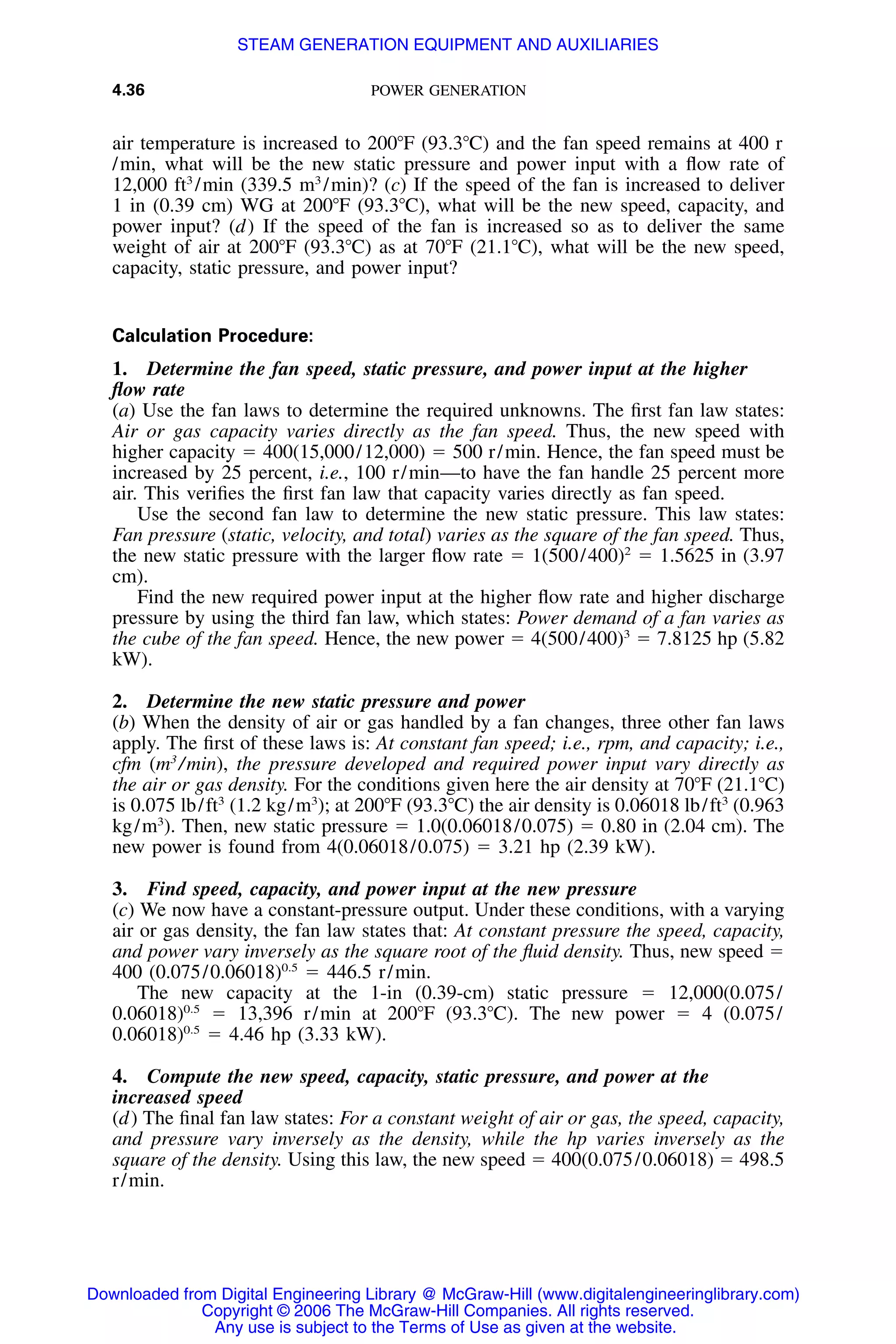 4.36 POWER GENERATION
air temperature is increased to 200ЊF (93.3ЊC) and the fan speed remains at 400 r
/min, what will be the new static pressure and power input with a ﬂow rate of
12,000 ft3
/min (339.5 m3
/min)? (c) If the speed of the fan is increased to deliver
1 in (0.39 cm) WG at 200ЊF (93.3ЊC), what will be the new speed, capacity, and
power input? (d) If the speed of the fan is increased so as to deliver the same
weight of air at 200ЊF (93.3ЊC) as at 70ЊF (21.1ЊC), what will be the new speed,
capacity, static pressure, and power input?
Calculation Procedure:
1. Determine the fan speed, static pressure, and power input at the higher
ﬂow rate
(a) Use the fan laws to determine the required unknowns. The ﬁrst fan law states:
Air or gas capacity varies directly as the fan speed. Thus, the new speed with
higher capacity ϭ 400(15,000/12,000) ϭ 500 r/min. Hence, the fan speed must be
increased by 25 percent, i.e., 100 r/min—to have the fan handle 25 percent more
air. This veriﬁes the ﬁrst fan law that capacity varies directly as fan speed.
Use the second fan law to determine the new static pressure. This law states:
Fan pressure (static, velocity, and total) varies as the square of the fan speed. Thus,
the new static pressure with the larger ﬂow rate ϭ 1(500/400)2
ϭ 1.5625 in (3.97
cm).
Find the new required power input at the higher ﬂow rate and higher discharge
pressure by using the third fan law, which states: Power demand of a fan varies as
the cube of the fan speed. Hence, the new power ϭ 4(500/400)3
ϭ 7.8125 hp (5.82
kW).
2. Determine the new static pressure and power
(b) When the density of air or gas handled by a fan changes, three other fan laws
apply. The ﬁrst of these laws is: At constant fan speed; i.e., rpm, and capacity; i.e.,
cfm (m3
/min), the pressure developed and required power input vary directly as
the air or gas density. For the conditions given here the air density at 70ЊF (21.1ЊC)
is 0.075 lb/ft3
(1.2 kg/m3
); at 200ЊF (93.3ЊC) the air density is 0.06018 lb/ft3
(0.963
kg/m3
). Then, new static pressure ϭ 1.0(0.06018/0.075) ϭ 0.80 in (2.04 cm). The
new power is found from 4(0.06018/0.075) ϭ 3.21 hp (2.39 kW).
3. Find speed, capacity, and power input at the new pressure
(c) We now have a constant-pressure output. Under these conditions, with a varying
air or gas density, the fan law states that: At constant pressure the speed, capacity,
and power vary inversely as the square root of the ﬂuid density. Thus, new speed ϭ
400 (0.075/0.06018)0.5
ϭ 446.5 r/min.
The new capacity at the 1-in (0.39-cm) static pressure ϭ 12,000(0.075/
0.06018)0.5
ϭ 13,396 r/min at 200ЊF (93.3ЊC). The new power ϭ 4 (0.075/
0.06018)0.5
ϭ 4.46 hp (3.33 kW).
4. Compute the new speed, capacity, static pressure, and power at the
increased speed
(d) The ﬁnal fan law states: For a constant weight of air or gas, the speed, capacity,
and pressure vary inversely as the density, while the hp varies inversely as the
square of the density. Using this law, the new speed ϭ 400(0.075/0.06018) ϭ 498.5
r/min.
Downloaded from Digital Engineering Library @ McGraw-Hill (www.digitalengineeringlibrary.com)
Copyright © 2006 The McGraw-Hill Companies. All rights reserved.
Any use is subject to the Terms of Use as given at the website.
STEAM GENERATION EQUIPMENT AND AUXILIARIES
 