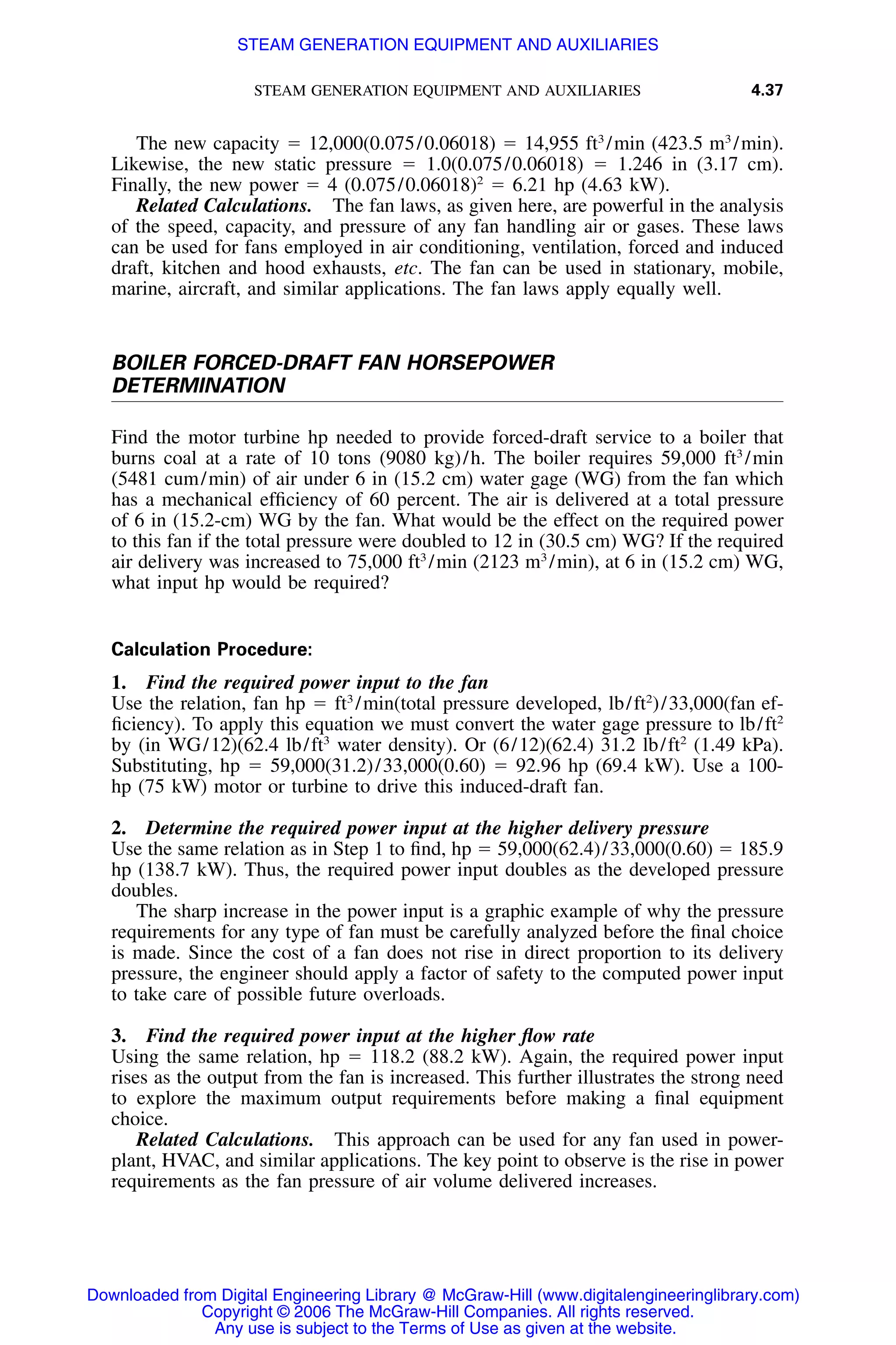 STEAM GENERATION EQUIPMENT AND AUXILIARIES 4.37
The new capacity ϭ 12,000(0.075/0.06018) ϭ 14,955 ft3
/min (423.5 m3
/min).
Likewise, the new static pressure ϭ 1.0(0.075/0.06018) ϭ 1.246 in (3.17 cm).
Finally, the new power ϭ 4 (0.075/0.06018)2
ϭ 6.21 hp (4.63 kW).
Related Calculations. The fan laws, as given here, are powerful in the analysis
of the speed, capacity, and pressure of any fan handling air or gases. These laws
can be used for fans employed in air conditioning, ventilation, forced and induced
draft, kitchen and hood exhausts, etc. The fan can be used in stationary, mobile,
marine, aircraft, and similar applications. The fan laws apply equally well.
BOILER FORCED-DRAFT FAN HORSEPOWER
DETERMINATION
Find the motor turbine hp needed to provide forced-draft service to a boiler that
burns coal at a rate of 10 tons (9080 kg)/h. The boiler requires 59,000 ft3
/min
(5481 cum/min) of air under 6 in (15.2 cm) water gage (WG) from the fan which
has a mechanical efﬁciency of 60 percent. The air is delivered at a total pressure
of 6 in (15.2-cm) WG by the fan. What would be the effect on the required power
to this fan if the total pressure were doubled to 12 in (30.5 cm) WG? If the required
air delivery was increased to 75,000 ft3
/min (2123 m3
/min), at 6 in (15.2 cm) WG,
what input hp would be required?
Calculation Procedure:
1. Find the required power input to the fan
Use the relation, fan hp ϭ ft3
/min(total pressure developed, lb/ft2
)/33,000(fan ef-
ﬁciency). To apply this equation we must convert the water gage pressure to lb/ft2
by (in WG/12)(62.4 lb/ft3
water density). Or (6/12)(62.4) 31.2 lb/ft2
(1.49 kPa).
Substituting, hp ϭ 59,000(31.2)/33,000(0.60) ϭ 92.96 hp (69.4 kW). Use a 100-
hp (75 kW) motor or turbine to drive this induced-draft fan.
2. Determine the required power input at the higher delivery pressure
Use the same relation as in Step 1 to ﬁnd, hp ϭ 59,000(62.4)/33,000(0.60) ϭ 185.9
hp (138.7 kW). Thus, the required power input doubles as the developed pressure
doubles.
The sharp increase in the power input is a graphic example of why the pressure
requirements for any type of fan must be carefully analyzed before the ﬁnal choice
is made. Since the cost of a fan does not rise in direct proportion to its delivery
pressure, the engineer should apply a factor of safety to the computed power input
to take care of possible future overloads.
3. Find the required power input at the higher ﬂow rate
Using the same relation, hp ϭ 118.2 (88.2 kW). Again, the required power input
rises as the output from the fan is increased. This further illustrates the strong need
to explore the maximum output requirements before making a ﬁnal equipment
choice.
Related Calculations. This approach can be used for any fan used in power-
plant, HVAC, and similar applications. The key point to observe is the rise in power
requirements as the fan pressure of air volume delivered increases.
Downloaded from Digital Engineering Library @ McGraw-Hill (www.digitalengineeringlibrary.com)
Copyright © 2006 The McGraw-Hill Companies. All rights reserved.
Any use is subject to the Terms of Use as given at the website.
STEAM GENERATION EQUIPMENT AND AUXILIARIES
 