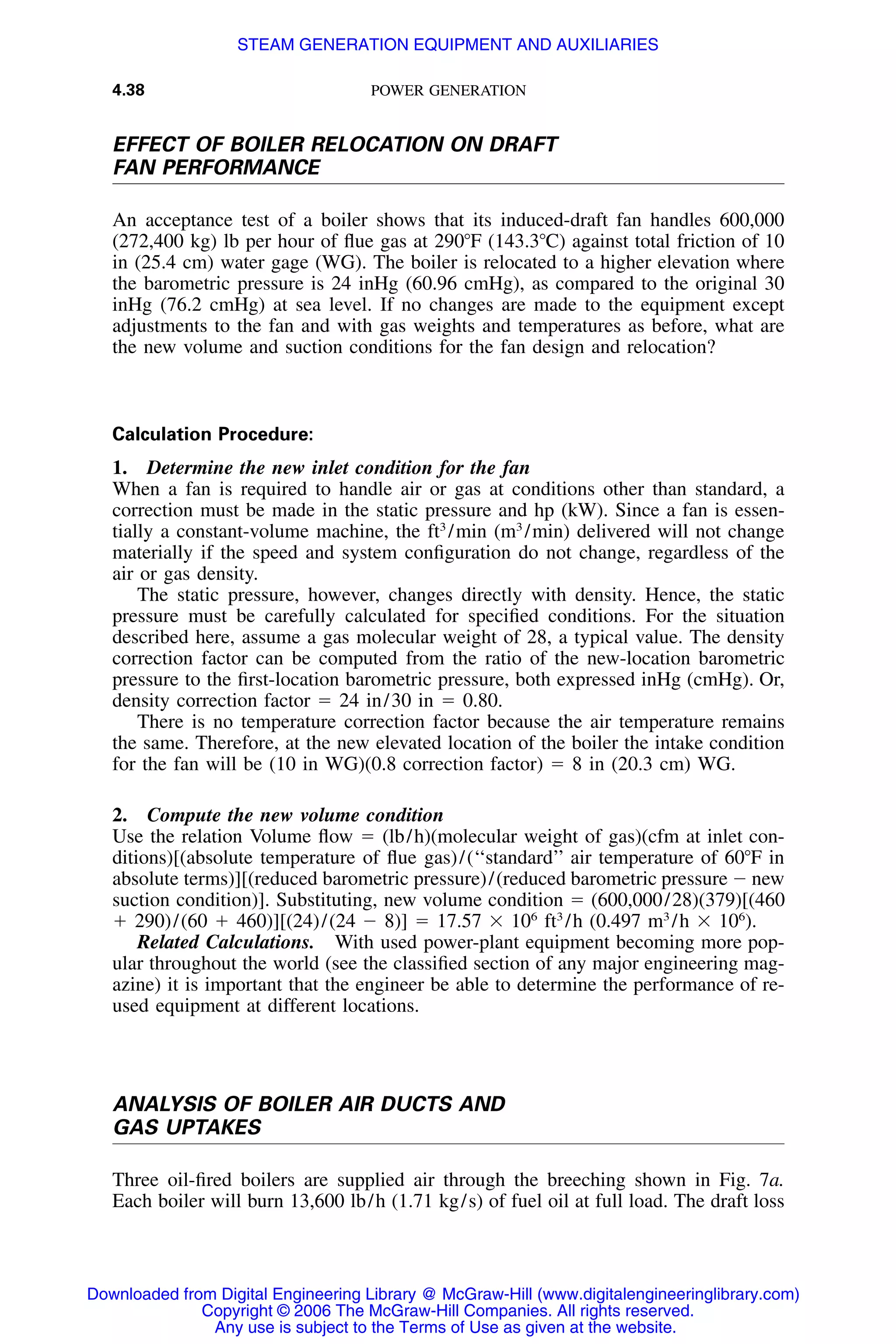 4.38 POWER GENERATION
EFFECT OF BOILER RELOCATION ON DRAFT
FAN PERFORMANCE
An acceptance test of a boiler shows that its induced-draft fan handles 600,000
(272,400 kg) lb per hour of ﬂue gas at 290ЊF (143.3ЊC) against total friction of 10
in (25.4 cm) water gage (WG). The boiler is relocated to a higher elevation where
the barometric pressure is 24 inHg (60.96 cmHg), as compared to the original 30
inHg (76.2 cmHg) at sea level. If no changes are made to the equipment except
adjustments to the fan and with gas weights and temperatures as before, what are
the new volume and suction conditions for the fan design and relocation?
Calculation Procedure:
1. Determine the new inlet condition for the fan
When a fan is required to handle air or gas at conditions other than standard, a
correction must be made in the static pressure and hp (kW). Since a fan is essen-
tially a constant-volume machine, the ft3
/min (m3
/min) delivered will not change
materially if the speed and system conﬁguration do not change, regardless of the
air or gas density.
The static pressure, however, changes directly with density. Hence, the static
pressure must be carefully calculated for speciﬁed conditions. For the situation
described here, assume a gas molecular weight of 28, a typical value. The density
correction factor can be computed from the ratio of the new-location barometric
pressure to the ﬁrst-location barometric pressure, both expressed inHg (cmHg). Or,
density correction factor ϭ 24 in/30 in ϭ 0.80.
There is no temperature correction factor because the air temperature remains
the same. Therefore, at the new elevated location of the boiler the intake condition
for the fan will be (10 in WG)(0.8 correction factor) ϭ 8 in (20.3 cm) WG.
2. Compute the new volume condition
Use the relation Volume ﬂow ϭ (lb/h)(molecular weight of gas)(cfm at inlet con-
ditions)[(absolute temperature of ﬂue gas)/(‘‘standard’’ air temperature of 60ЊF in
absolute terms)][(reduced barometric pressure)/(reduced barometric pressure Ϫ new
suction condition)]. Substituting, new volume condition ϭ (600,000/28)(379)[(460
ϩ 290)/(60 ϩ 460)][(24)/(24 Ϫ 8)] ϭ 17.57 ϫ 106
ft3
/h (0.497 m3
/h ϫ 106
).
Related Calculations. With used power-plant equipment becoming more pop-
ular throughout the world (see the classiﬁed section of any major engineering mag-
azine) it is important that the engineer be able to determine the performance of re-
used equipment at different locations.
ANALYSIS OF BOILER AIR DUCTS AND
GAS UPTAKES
Three oil-ﬁred boilers are supplied air through the breeching shown in Fig. 7a.
Each boiler will burn 13,600 lb/h (1.71 kg/s) of fuel oil at full load. The draft loss
Downloaded from Digital Engineering Library @ McGraw-Hill (www.digitalengineeringlibrary.com)
Copyright © 2006 The McGraw-Hill Companies. All rights reserved.
Any use is subject to the Terms of Use as given at the website.
STEAM GENERATION EQUIPMENT AND AUXILIARIES
 
