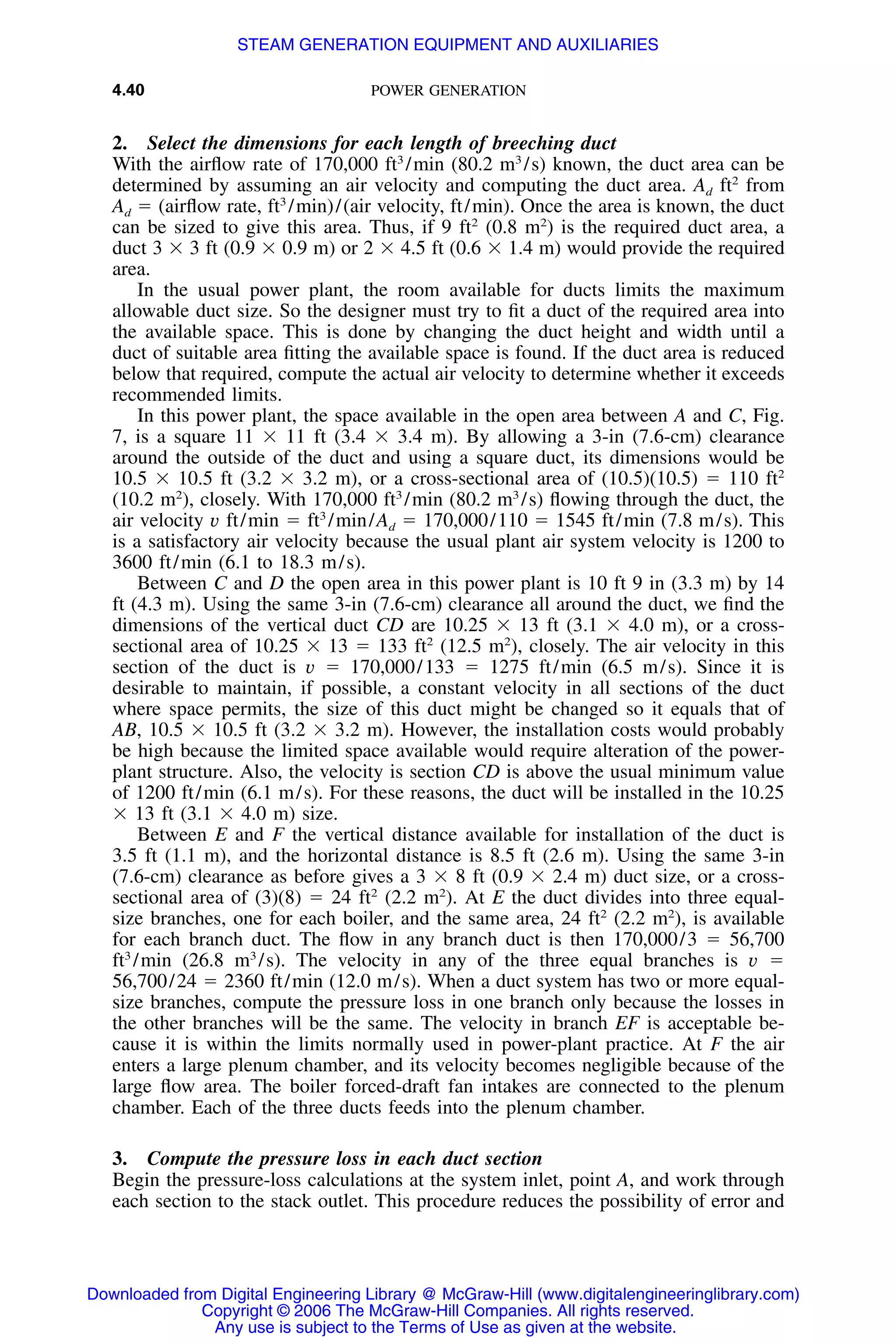 4.40 POWER GENERATION
2. Select the dimensions for each length of breeching duct
With the airﬂow rate of 170,000 ft3
/min (80.2 m3
/s) known, the duct area can be
determined by assuming an air velocity and computing the duct area. Ad ft2
from
Ad ϭ (airﬂow rate, ft3
/min)/(air velocity, ft/min). Once the area is known, the duct
can be sized to give this area. Thus, if 9 ft2
(0.8 m2
) is the required duct area, a
duct 3 ϫ 3 ft (0.9 ϫ 0.9 m) or 2 ϫ 4.5 ft (0.6 ϫ 1.4 m) would provide the required
area.
In the usual power plant, the room available for ducts limits the maximum
allowable duct size. So the designer must try to ﬁt a duct of the required area into
the available space. This is done by changing the duct height and width until a
duct of suitable area ﬁtting the available space is found. If the duct area is reduced
below that required, compute the actual air velocity to determine whether it exceeds
recommended limits.
In this power plant, the space available in the open area between A and C, Fig.
7, is a square 11 ϫ 11 ft (3.4 ϫ 3.4 m). By allowing a 3-in (7.6-cm) clearance
around the outside of the duct and using a square duct, its dimensions would be
10.5 ϫ 10.5 ft (3.2 ϫ 3.2 m), or a cross-sectional area of (10.5)(10.5) ϭ 110 ft2
(10.2 m2
), closely. With 170,000 ft3
/min (80.2 m3
/s) ﬂowing through the duct, the
air velocity v ft/min ϭ ft3
/min/Ad ϭ 170,000/110 ϭ 1545 ft/min (7.8 m/s). This
is a satisfactory air velocity because the usual plant air system velocity is 1200 to
3600 ft/min (6.1 to 18.3 m/s).
Between C and D the open area in this power plant is 10 ft 9 in (3.3 m) by 14
ft (4.3 m). Using the same 3-in (7.6-cm) clearance all around the duct, we ﬁnd the
dimensions of the vertical duct CD are 10.25 ϫ 13 ft (3.1 ϫ 4.0 m), or a cross-
sectional area of 10.25 ϫ 13 ϭ 133 ft2
(12.5 m2
), closely. The air velocity in this
section of the duct is v ϭ 170,000/133 ϭ 1275 ft/min (6.5 m/s). Since it is
desirable to maintain, if possible, a constant velocity in all sections of the duct
where space permits, the size of this duct might be changed so it equals that of
AB, 10.5 ϫ 10.5 ft (3.2 ϫ 3.2 m). However, the installation costs would probably
be high because the limited space available would require alteration of the power-
plant structure. Also, the velocity is section CD is above the usual minimum value
of 1200 ft/min (6.1 m/s). For these reasons, the duct will be installed in the 10.25
ϫ 13 ft (3.1 ϫ 4.0 m) size.
Between E and F the vertical distance available for installation of the duct is
3.5 ft (1.1 m), and the horizontal distance is 8.5 ft (2.6 m). Using the same 3-in
(7.6-cm) clearance as before gives a 3 ϫ 8 ft (0.9 ϫ 2.4 m) duct size, or a cross-
sectional area of (3)(8) ϭ 24 ft2
(2.2 m2
). At E the duct divides into three equal-
size branches, one for each boiler, and the same area, 24 ft2
(2.2 m2
), is available
for each branch duct. The ﬂow in any branch duct is then 170,000/3 ϭ 56,700
ft3
/min (26.8 m3
/s). The velocity in any of the three equal branches is v ϭ
56,700/24 ϭ 2360 ft/min (12.0 m/s). When a duct system has two or more equal-
size branches, compute the pressure loss in one branch only because the losses in
the other branches will be the same. The velocity in branch EF is acceptable be-
cause it is within the limits normally used in power-plant practice. At F the air
enters a large plenum chamber, and its velocity becomes negligible because of the
large ﬂow area. The boiler forced-draft fan intakes are connected to the plenum
chamber. Each of the three ducts feeds into the plenum chamber.
3. Compute the pressure loss in each duct section
Begin the pressure-loss calculations at the system inlet, point A, and work through
each section to the stack outlet. This procedure reduces the possibility of error and
Downloaded from Digital Engineering Library @ McGraw-Hill (www.digitalengineeringlibrary.com)
Copyright © 2006 The McGraw-Hill Companies. All rights reserved.
Any use is subject to the Terms of Use as given at the website.
STEAM GENERATION EQUIPMENT AND AUXILIARIES
 