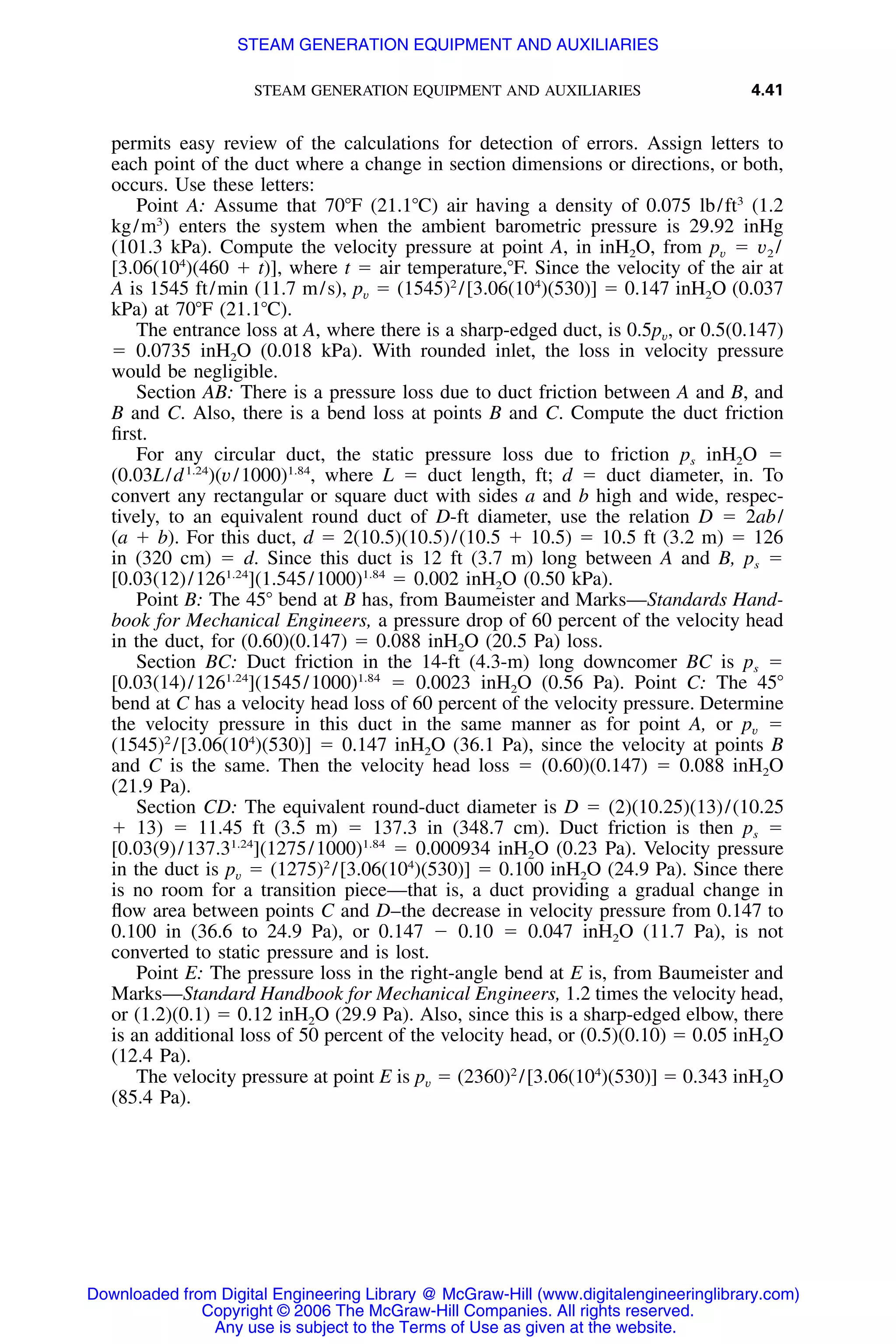 STEAM GENERATION EQUIPMENT AND AUXILIARIES 4.41
permits easy review of the calculations for detection of errors. Assign letters to
each point of the duct where a change in section dimensions or directions, or both,
occurs. Use these letters:
Point A: Assume that 70ЊF (21.1ЊC) air having a density of 0.075 lb/ft3
(1.2
kg/m3
) enters the system when the ambient barometric pressure is 29.92 inHg
(101.3 kPa). Compute the velocity pressure at point A, in inH2O, from pv ϭ v2 /
[3.06(104
)(460 ϩ t)], where t ϭ air temperature,ЊF. Since the velocity of the air at
A is 1545 ft/min (11.7 m/s), pv ϭ (1545)2
/[3.06(104
)(530)] ϭ 0.147 inH2O (0.037
kPa) at 70ЊF (21.1ЊC).
The entrance loss at A, where there is a sharp-edged duct, is 0.5pv, or 0.5(0.147)
ϭ 0.0735 inH2O (0.018 kPa). With rounded inlet, the loss in velocity pressure
would be negligible.
Section AB: There is a pressure loss due to duct friction between A and B, and
B and C. Also, there is a bend loss at points B and C. Compute the duct friction
ﬁrst.
For any circular duct, the static pressure loss due to friction ps inH2O ϭ
(0.03L/d1.24
)(v/1000)1.84
, where L ϭ duct length, ft; d ϭ duct diameter, in. To
convert any rectangular or square duct with sides a and b high and wide, respec-
tively, to an equivalent round duct of D-ft diameter, use the relation D ϭ 2ab/
(a ϩ b). For this duct, d ϭ 2(10.5)(10.5)/(10.5 ϩ 10.5) ϭ 10.5 ft (3.2 m) ϭ 126
in (320 cm) ϭ d. Since this duct is 12 ft (3.7 m) long between A and B, ps ϭ
[0.03(12)/1261.24
](1.545/1000)1.84
ϭ 0.002 inH2O (0.50 kPa).
Point B: The 45Њ bend at B has, from Baumeister and Marks—Standards Hand-
book for Mechanical Engineers, a pressure drop of 60 percent of the velocity head
in the duct, for (0.60)(0.147) ϭ 0.088 inH2O (20.5 Pa) loss.
Section BC: Duct friction in the 14-ft (4.3-m) long downcomer BC is ps ϭ
[0.03(14)/1261.24
](1545/1000)1.84
ϭ 0.0023 inH2O (0.56 Pa). Point C: The 45Њ
bend at C has a velocity head loss of 60 percent of the velocity pressure. Determine
the velocity pressure in this duct in the same manner as for point A, or pv ϭ
(1545)2
/[3.06(104
)(530)] ϭ 0.147 inH2O (36.1 Pa), since the velocity at points B
and C is the same. Then the velocity head loss ϭ (0.60)(0.147) ϭ 0.088 inH2O
(21.9 Pa).
Section CD: The equivalent round-duct diameter is D ϭ (2)(10.25)(13)/(10.25
ϩ 13) ϭ 11.45 ft (3.5 m) ϭ 137.3 in (348.7 cm). Duct friction is then ps ϭ
[0.03(9)/137.31.24
](1275/1000)1.84
ϭ 0.000934 inH2O (0.23 Pa). Velocity pressure
in the duct is pv ϭ (1275)2
/[3.06(104
)(530)] ϭ 0.100 inH2O (24.9 Pa). Since there
is no room for a transition piece—that is, a duct providing a gradual change in
ﬂow area between points C and D–the decrease in velocity pressure from 0.147 to
0.100 in (36.6 to 24.9 Pa), or 0.147 Ϫ 0.10 ϭ 0.047 inH2O (11.7 Pa), is not
converted to static pressure and is lost.
Point E: The pressure loss in the right-angle bend at E is, from Baumeister and
Marks—Standard Handbook for Mechanical Engineers, 1.2 times the velocity head,
or (1.2)(0.1) ϭ 0.12 inH2O (29.9 Pa). Also, since this is a sharp-edged elbow, there
is an additional loss of 50 percent of the velocity head, or (0.5)(0.10) ϭ 0.05 inH2O
(12.4 Pa).
The velocity pressure at point E is pv ϭ (2360)2
/[3.06(104
)(530)] ϭ 0.343 inH2O
(85.4 Pa).
Downloaded from Digital Engineering Library @ McGraw-Hill (www.digitalengineeringlibrary.com)
Copyright © 2006 The McGraw-Hill Companies. All rights reserved.
Any use is subject to the Terms of Use as given at the website.
STEAM GENERATION EQUIPMENT AND AUXILIARIES
 