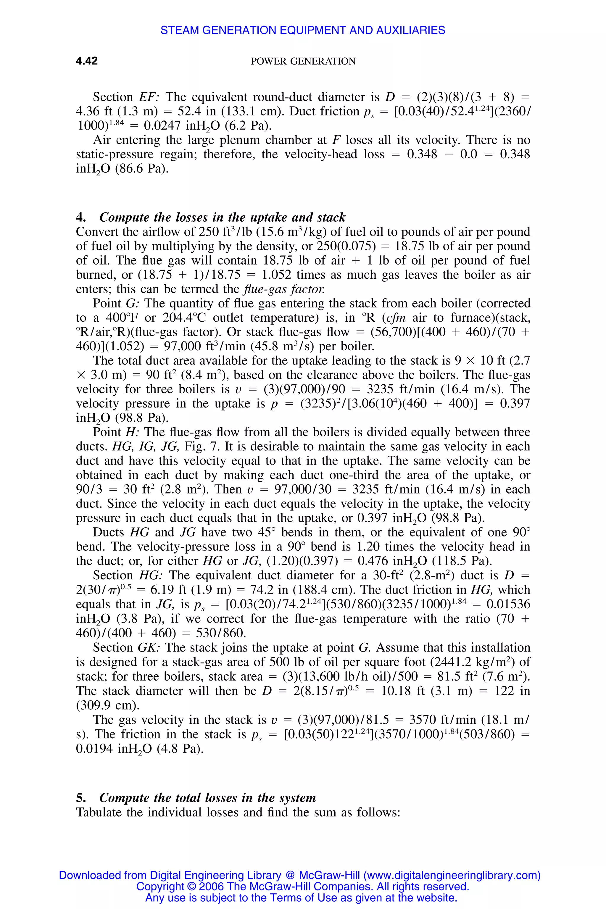 4.42 POWER GENERATION
Section EF: The equivalent round-duct diameter is D ϭ (2)(3)(8)/(3 ϩ 8) ϭ
4.36 ft (1.3 m) ϭ 52.4 in (133.1 cm). Duct friction ps ϭ [0.03(40)/52.41.24
](2360/
1000)1.84
ϭ 0.0247 inH2O (6.2 Pa).
Air entering the large plenum chamber at F loses all its velocity. There is no
static-pressure regain; therefore, the velocity-head loss ϭ 0.348 Ϫ 0.0 ϭ 0.348
inH2O (86.6 Pa).
4. Compute the losses in the uptake and stack
Convert the airﬂow of 250 ft3
/lb (15.6 m3
/kg) of fuel oil to pounds of air per pound
of fuel oil by multiplying by the density, or 250(0.075) ϭ 18.75 lb of air per pound
of oil. The ﬂue gas will contain 18.75 lb of air ϩ 1 lb of oil per pound of fuel
burned, or (18.75 ϩ 1)/18.75 ϭ 1.052 times as much gas leaves the boiler as air
enters; this can be termed the ﬂue-gas factor.
Point G: The quantity of ﬂue gas entering the stack from each boiler (corrected
to a 400ЊF or 204.4ЊC outlet temperature) is, in ЊR (cfm air to furnace)(stack,
ЊR/air,ЊR)(ﬂue-gas factor). Or stack ﬂue-gas ﬂow ϭ (56,700)[(400 ϩ 460)/(70 ϩ
460)](1.052) ϭ 97,000 ft3
/min (45.8 m3
/s) per boiler.
The total duct area available for the uptake leading to the stack is 9 ϫ 10 ft (2.7
ϫ 3.0 m) ϭ 90 ft2
(8.4 m2
), based on the clearance above the boilers. The ﬂue-gas
velocity for three boilers is v ϭ (3)(97,000)/90 ϭ 3235 ft/min (16.4 m/s). The
velocity pressure in the uptake is p ϭ (3235)2
/[3.06(104
)(460 ϩ 400)] ϭ 0.397
inH2O (98.8 Pa).
Point H: The ﬂue-gas ﬂow from all the boilers is divided equally between three
ducts. HG, IG, JG, Fig. 7. It is desirable to maintain the same gas velocity in each
duct and have this velocity equal to that in the uptake. The same velocity can be
obtained in each duct by making each duct one-third the area of the uptake, or
90/3 ϭ 30 ft2
(2.8 m2
). Then v ϭ 97,000/30 ϭ 3235 ft/min (16.4 m/s) in each
duct. Since the velocity in each duct equals the velocity in the uptake, the velocity
pressure in each duct equals that in the uptake, or 0.397 inH2O (98.8 Pa).
Ducts HG and JG have two 45Њ bends in them, or the equivalent of one 90Њ
bend. The velocity-pressure loss in a 90Њ bend is 1.20 times the velocity head in
the duct; or, for either HG or JG, (1.20)(0.397) ϭ 0.476 inH2O (118.5 Pa).
Section HG: The equivalent duct diameter for a 30-ft2
(2.8-m2
) duct is D ϭ
2(30/␲)0.5
ϭ 6.19 ft (1.9 m) ϭ 74.2 in (188.4 cm). The duct friction in HG, which
equals that in JG, is ps ϭ [0.03(20)/74.21.24
](530/860)(3235/1000)1.84
ϭ 0.01536
inH2O (3.8 Pa), if we correct for the ﬂue-gas temperature with the ratio (70 ϩ
460)/(400 ϩ 460) ϭ 530/860.
Section GK: The stack joins the uptake at point G. Assume that this installation
is designed for a stack-gas area of 500 lb of oil per square foot (2441.2 kg/m2
) of
stack; for three boilers, stack area ϭ (3)(13,600 lb/h oil)/500 ϭ 81.5 ft2
(7.6 m2
).
The stack diameter will then be D ϭ 2(8.15/␲)0.5
ϭ 10.18 ft (3.1 m) ϭ 122 in
(309.9 cm).
The gas velocity in the stack is v ϭ (3)(97,000)/81.5 ϭ 3570 ft/min (18.1 m/
s). The friction in the stack is ps ϭ [0.03(50)1221.24
](3570/1000)1.84
(503/860) ϭ
0.0194 inH2O (4.8 Pa).
5. Compute the total losses in the system
Tabulate the individual losses and ﬁnd the sum as follows:
Downloaded from Digital Engineering Library @ McGraw-Hill (www.digitalengineeringlibrary.com)
Copyright © 2006 The McGraw-Hill Companies. All rights reserved.
Any use is subject to the Terms of Use as given at the website.
STEAM GENERATION EQUIPMENT AND AUXILIARIES
 
