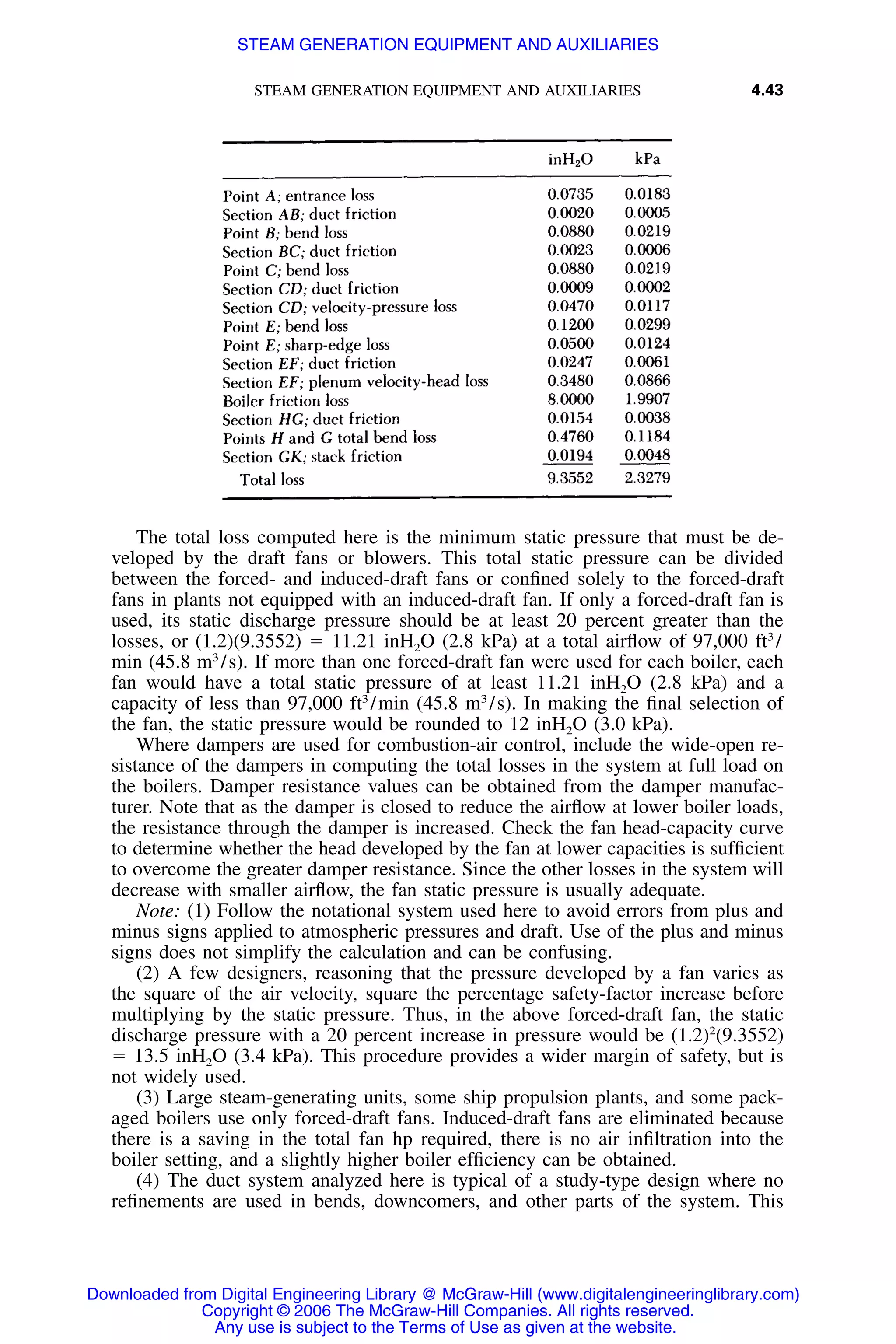STEAM GENERATION EQUIPMENT AND AUXILIARIES 4.43
The total loss computed here is the minimum static pressure that must be de-
veloped by the draft fans or blowers. This total static pressure can be divided
between the forced- and induced-draft fans or conﬁned solely to the forced-draft
fans in plants not equipped with an induced-draft fan. If only a forced-draft fan is
used, its static discharge pressure should be at least 20 percent greater than the
losses, or (1.2)(9.3552) ϭ 11.21 inH2O (2.8 kPa) at a total airﬂow of 97,000 ft3
/
min (45.8 m3
/s). If more than one forced-draft fan were used for each boiler, each
fan would have a total static pressure of at least 11.21 inH2O (2.8 kPa) and a
capacity of less than 97,000 ft3
/min (45.8 m3
/s). In making the ﬁnal selection of
the fan, the static pressure would be rounded to 12 inH2O (3.0 kPa).
Where dampers are used for combustion-air control, include the wide-open re-
sistance of the dampers in computing the total losses in the system at full load on
the boilers. Damper resistance values can be obtained from the damper manufac-
turer. Note that as the damper is closed to reduce the airﬂow at lower boiler loads,
the resistance through the damper is increased. Check the fan head-capacity curve
to determine whether the head developed by the fan at lower capacities is sufﬁcient
to overcome the greater damper resistance. Since the other losses in the system will
decrease with smaller airﬂow, the fan static pressure is usually adequate.
Note: (1) Follow the notational system used here to avoid errors from plus and
minus signs applied to atmospheric pressures and draft. Use of the plus and minus
signs does not simplify the calculation and can be confusing.
(2) A few designers, reasoning that the pressure developed by a fan varies as
the square of the air velocity, square the percentage safety-factor increase before
multiplying by the static pressure. Thus, in the above forced-draft fan, the static
discharge pressure with a 20 percent increase in pressure would be (1.2)2
(9.3552)
ϭ 13.5 inH2O (3.4 kPa). This procedure provides a wider margin of safety, but is
not widely used.
(3) Large steam-generating units, some ship propulsion plants, and some pack-
aged boilers use only forced-draft fans. Induced-draft fans are eliminated because
there is a saving in the total fan hp required, there is no air inﬁltration into the
boiler setting, and a slightly higher boiler efﬁciency can be obtained.
(4) The duct system analyzed here is typical of a study-type design where no
reﬁnements are used in bends, downcomers, and other parts of the system. This
Downloaded from Digital Engineering Library @ McGraw-Hill (www.digitalengineeringlibrary.com)
Copyright © 2006 The McGraw-Hill Companies. All rights reserved.
Any use is subject to the Terms of Use as given at the website.
STEAM GENERATION EQUIPMENT AND AUXILIARIES
 
