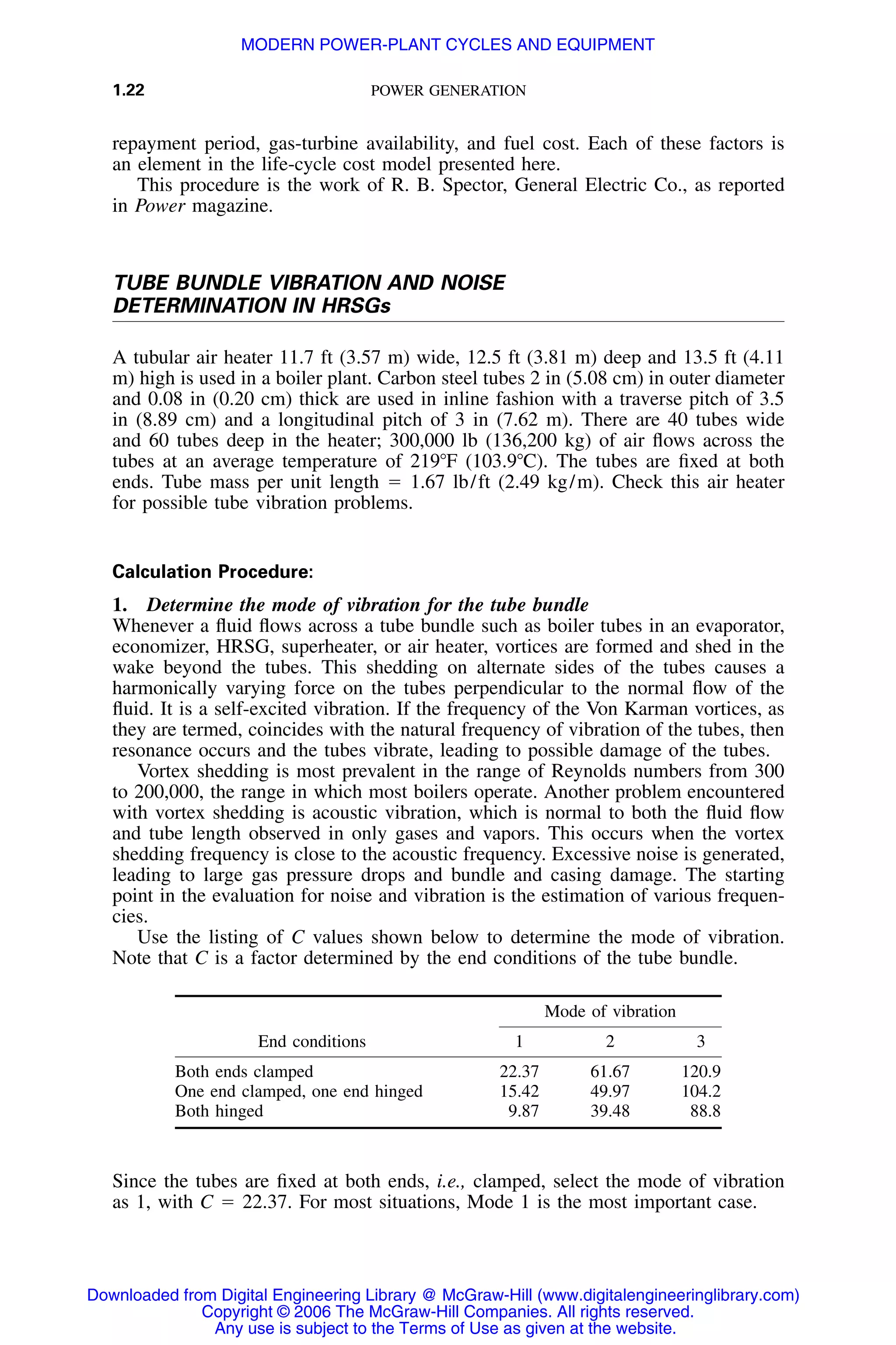 1.22 POWER GENERATION
repayment period, gas-turbine availability, and fuel cost. Each of these factors is
an element in the life-cycle cost model presented here.
This procedure is the work of R. B. Spector, General Electric Co., as reported
in Power magazine.
TUBE BUNDLE VIBRATION AND NOISE
DETERMINATION IN HRSGs
A tubular air heater 11.7 ft (3.57 m) wide, 12.5 ft (3.81 m) deep and 13.5 ft (4.11
m) high is used in a boiler plant. Carbon steel tubes 2 in (5.08 cm) in outer diameter
and 0.08 in (0.20 cm) thick are used in inline fashion with a traverse pitch of 3.5
in (8.89 cm) and a longitudinal pitch of 3 in (7.62 m). There are 40 tubes wide
and 60 tubes deep in the heater; 300,000 lb (136,200 kg) of air ﬂows across the
tubes at an average temperature of 219ЊF (103.9ЊC). The tubes are ﬁxed at both
ends. Tube mass per unit length ϭ 1.67 lb/ft (2.49 kg/m). Check this air heater
for possible tube vibration problems.
Calculation Procedure:
1. Determine the mode of vibration for the tube bundle
Whenever a ﬂuid ﬂows across a tube bundle such as boiler tubes in an evaporator,
economizer, HRSG, superheater, or air heater, vortices are formed and shed in the
wake beyond the tubes. This shedding on alternate sides of the tubes causes a
harmonically varying force on the tubes perpendicular to the normal ﬂow of the
ﬂuid. It is a self-excited vibration. If the frequency of the Von Karman vortices, as
they are termed, coincides with the natural frequency of vibration of the tubes, then
resonance occurs and the tubes vibrate, leading to possible damage of the tubes.
Vortex shedding is most prevalent in the range of Reynolds numbers from 300
to 200,000, the range in which most boilers operate. Another problem encountered
with vortex shedding is acoustic vibration, which is normal to both the ﬂuid ﬂow
and tube length observed in only gases and vapors. This occurs when the vortex
shedding frequency is close to the acoustic frequency. Excessive noise is generated,
leading to large gas pressure drops and bundle and casing damage. The starting
point in the evaluation for noise and vibration is the estimation of various frequen-
cies.
Use the listing of C values shown below to determine the mode of vibration.
Note that C is a factor determined by the end conditions of the tube bundle.
End conditions
Mode of vibration
1 2 3
Both ends clamped 22.37 61.67 120.9
One end clamped, one end hinged 15.42 49.97 104.2
Both hinged 9.87 39.48 88.8
Since the tubes are ﬁxed at both ends, i.e., clamped, select the mode of vibration
as 1, with C ϭ 22.37. For most situations, Mode 1 is the most important case.
Downloaded from Digital Engineering Library @ McGraw-Hill (www.digitalengineeringlibrary.com)
Copyright © 2006 The McGraw-Hill Companies. All rights reserved.
Any use is subject to the Terms of Use as given at the website.
MODERN POWER-PLANT CYCLES AND EQUIPMENT
 
