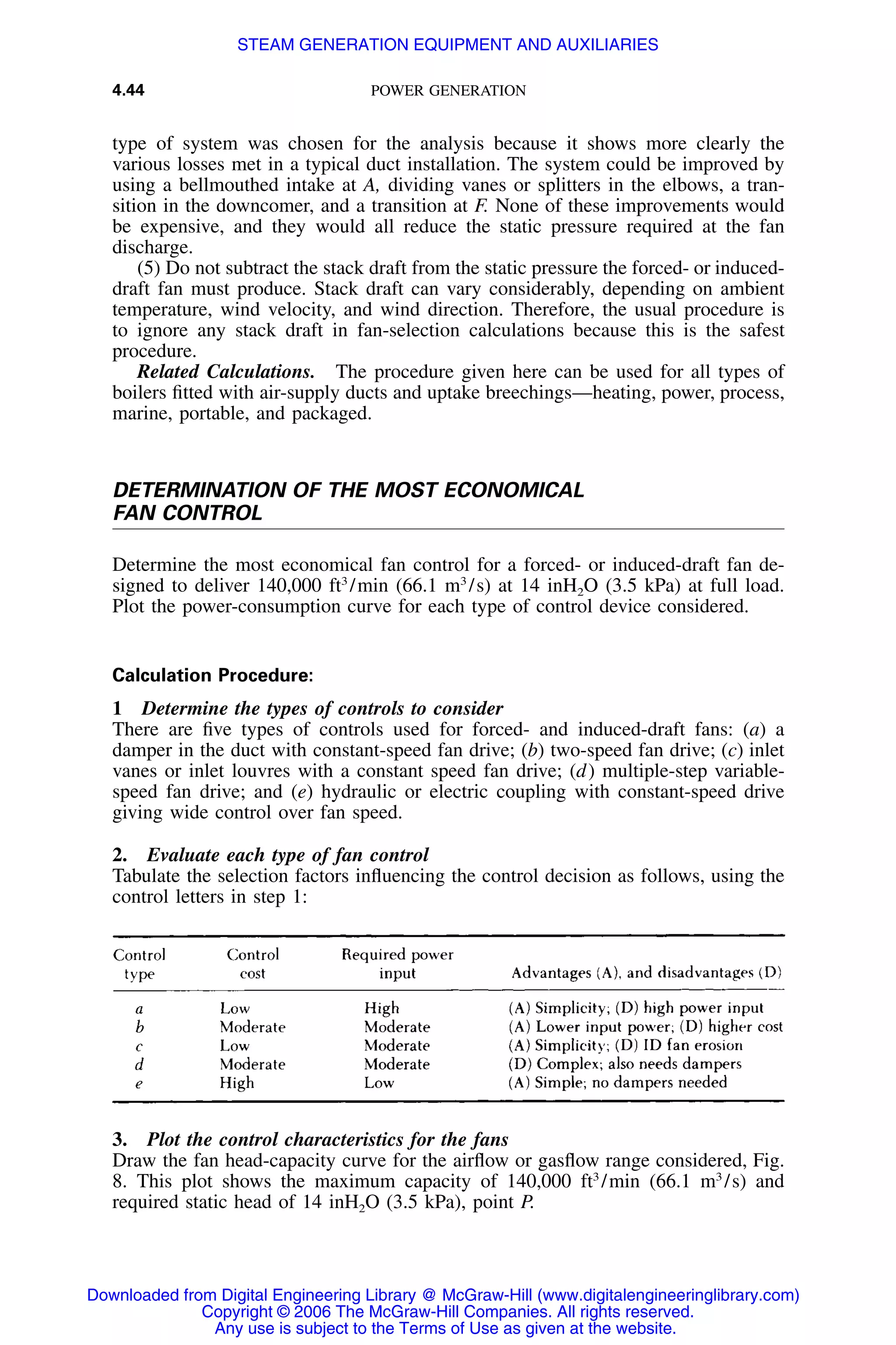 4.44 POWER GENERATION
type of system was chosen for the analysis because it shows more clearly the
various losses met in a typical duct installation. The system could be improved by
using a bellmouthed intake at A, dividing vanes or splitters in the elbows, a tran-
sition in the downcomer, and a transition at F. None of these improvements would
be expensive, and they would all reduce the static pressure required at the fan
discharge.
(5) Do not subtract the stack draft from the static pressure the forced- or induced-
draft fan must produce. Stack draft can vary considerably, depending on ambient
temperature, wind velocity, and wind direction. Therefore, the usual procedure is
to ignore any stack draft in fan-selection calculations because this is the safest
procedure.
Related Calculations. The procedure given here can be used for all types of
boilers ﬁtted with air-supply ducts and uptake breechings—heating, power, process,
marine, portable, and packaged.
DETERMINATION OF THE MOST ECONOMICAL
FAN CONTROL
Determine the most economical fan control for a forced- or induced-draft fan de-
signed to deliver 140,000 ft3
/min (66.1 m3
/s) at 14 inH2O (3.5 kPa) at full load.
Plot the power-consumption curve for each type of control device considered.
Calculation Procedure:
1 Determine the types of controls to consider
There are ﬁve types of controls used for forced- and induced-draft fans: (a) a
damper in the duct with constant-speed fan drive; (b) two-speed fan drive; (c) inlet
vanes or inlet louvres with a constant speed fan drive; (d) multiple-step variable-
speed fan drive; and (e) hydraulic or electric coupling with constant-speed drive
giving wide control over fan speed.
2. Evaluate each type of fan control
Tabulate the selection factors inﬂuencing the control decision as follows, using the
control letters in step 1:
3. Plot the control characteristics for the fans
Draw the fan head-capacity curve for the airﬂow or gasﬂow range considered, Fig.
8. This plot shows the maximum capacity of 140,000 ft3
/min (66.1 m3
/s) and
required static head of 14 inH2O (3.5 kPa), point P.
Downloaded from Digital Engineering Library @ McGraw-Hill (www.digitalengineeringlibrary.com)
Copyright © 2006 The McGraw-Hill Companies. All rights reserved.
Any use is subject to the Terms of Use as given at the website.
STEAM GENERATION EQUIPMENT AND AUXILIARIES
 