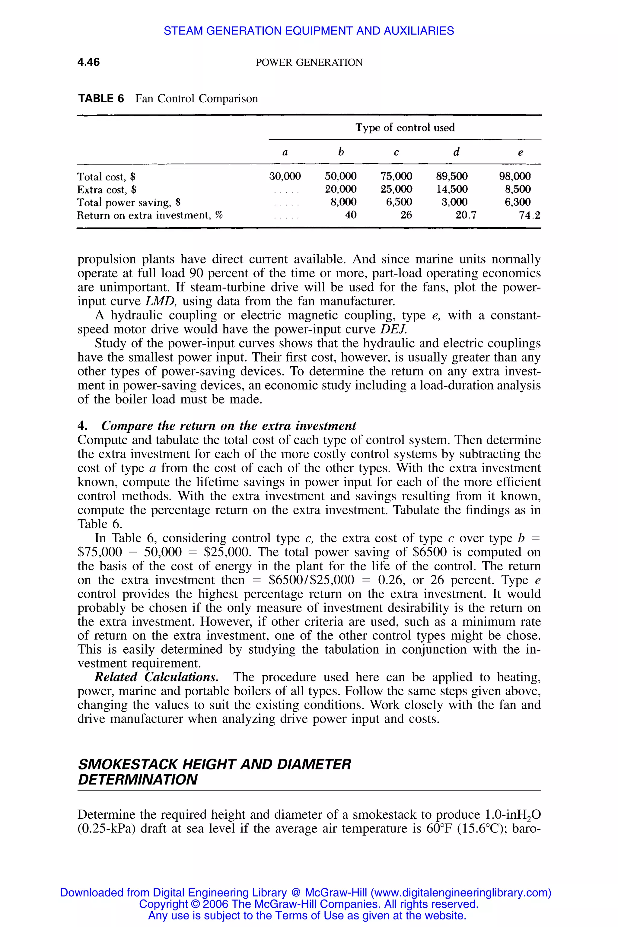 4.46 POWER GENERATION
TABLE 6 Fan Control Comparison
propulsion plants have direct current available. And since marine units normally
operate at full load 90 percent of the time or more, part-load operating economics
are unimportant. If steam-turbine drive will be used for the fans, plot the power-
input curve LMD, using data from the fan manufacturer.
A hydraulic coupling or electric magnetic coupling, type e, with a constant-
speed motor drive would have the power-input curve DEJ.
Study of the power-input curves shows that the hydraulic and electric couplings
have the smallest power input. Their ﬁrst cost, however, is usually greater than any
other types of power-saving devices. To determine the return on any extra invest-
ment in power-saving devices, an economic study including a load-duration analysis
of the boiler load must be made.
4. Compare the return on the extra investment
Compute and tabulate the total cost of each type of control system. Then determine
the extra investment for each of the more costly control systems by subtracting the
cost of type a from the cost of each of the other types. With the extra investment
known, compute the lifetime savings in power input for each of the more efﬁcient
control methods. With the extra investment and savings resulting from it known,
compute the percentage return on the extra investment. Tabulate the ﬁndings as in
Table 6.
In Table 6, considering control type c, the extra cost of type c over type b ϭ
$75,000 Ϫ 50,000 ϭ $25,000. The total power saving of $6500 is computed on
the basis of the cost of energy in the plant for the life of the control. The return
on the extra investment then ϭ $6500/$25,000 ϭ 0.26, or 26 percent. Type e
control provides the highest percentage return on the extra investment. It would
probably be chosen if the only measure of investment desirability is the return on
the extra investment. However, if other criteria are used, such as a minimum rate
of return on the extra investment, one of the other control types might be chose.
This is easily determined by studying the tabulation in conjunction with the in-
vestment requirement.
Related Calculations. The procedure used here can be applied to heating,
power, marine and portable boilers of all types. Follow the same steps given above,
changing the values to suit the existing conditions. Work closely with the fan and
drive manufacturer when analyzing drive power input and costs.
SMOKESTACK HEIGHT AND DIAMETER
DETERMINATION
Determine the required height and diameter of a smokestack to produce 1.0-inH2O
(0.25-kPa) draft at sea level if the average air temperature is 60ЊF (15.6ЊC); baro-
Downloaded from Digital Engineering Library @ McGraw-Hill (www.digitalengineeringlibrary.com)
Copyright © 2006 The McGraw-Hill Companies. All rights reserved.
Any use is subject to the Terms of Use as given at the website.
STEAM GENERATION EQUIPMENT AND AUXILIARIES
 