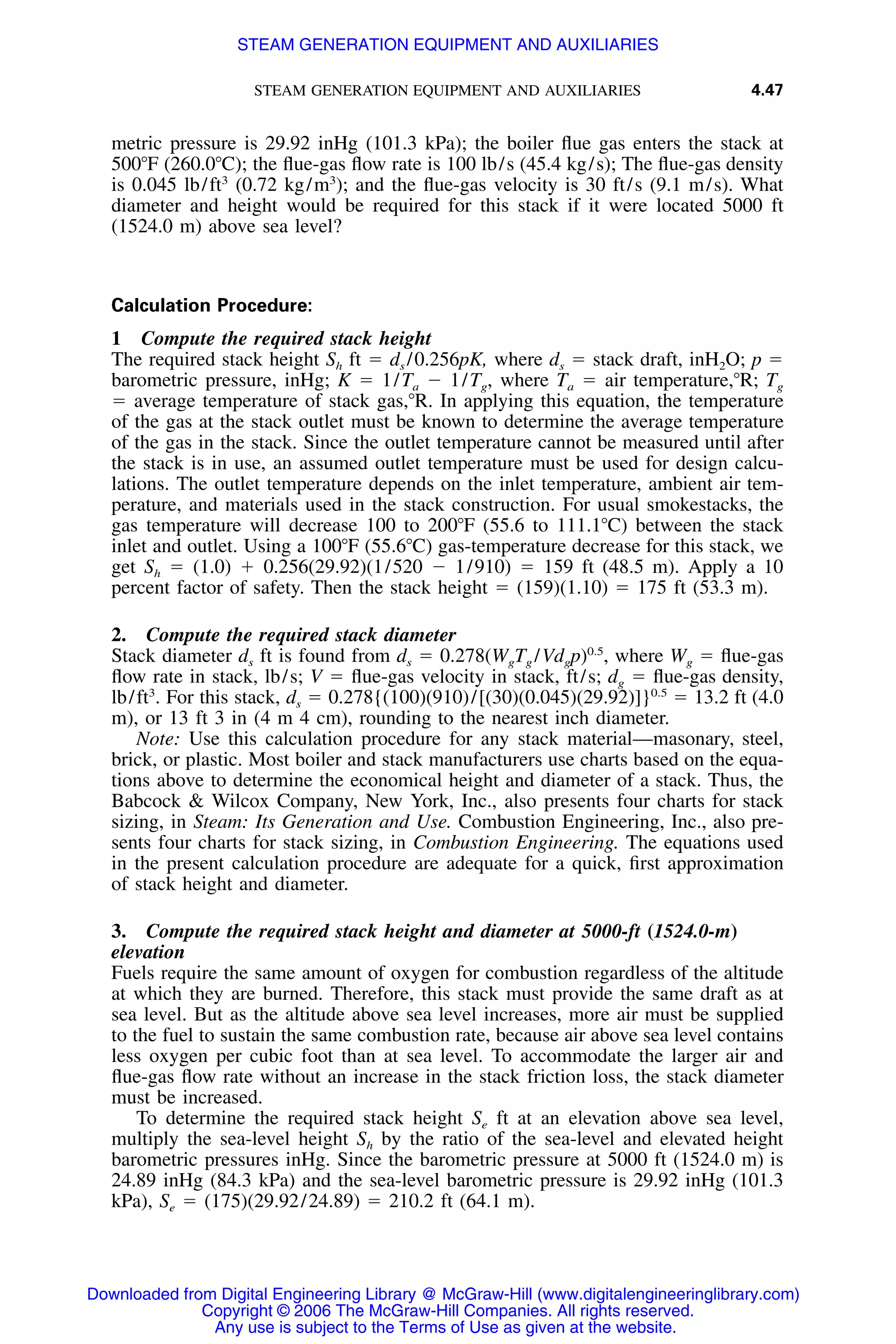 STEAM GENERATION EQUIPMENT AND AUXILIARIES 4.47
metric pressure is 29.92 inHg (101.3 kPa); the boiler ﬂue gas enters the stack at
500ЊF (260.0ЊC); the ﬂue-gas ﬂow rate is 100 lb/s (45.4 kg/s); The ﬂue-gas density
is 0.045 lb/ft3
(0.72 kg/m3
); and the ﬂue-gas velocity is 30 ft/s (9.1 m/s). What
diameter and height would be required for this stack if it were located 5000 ft
(1524.0 m) above sea level?
Calculation Procedure:
1 Compute the required stack height
The required stack height Sh ft ϭ ds /0.256pK, where ds ϭ stack draft, inH2O; p ϭ
barometric pressure, inHg; K ϭ 1/Ta Ϫ 1/Tg, where Ta ϭ air temperature,ЊR; Tg
ϭ average temperature of stack gas,ЊR. In applying this equation, the temperature
of the gas at the stack outlet must be known to determine the average temperature
of the gas in the stack. Since the outlet temperature cannot be measured until after
the stack is in use, an assumed outlet temperature must be used for design calcu-
lations. The outlet temperature depends on the inlet temperature, ambient air tem-
perature, and materials used in the stack construction. For usual smokestacks, the
gas temperature will decrease 100 to 200ЊF (55.6 to 111.1ЊC) between the stack
inlet and outlet. Using a 100ЊF (55.6ЊC) gas-temperature decrease for this stack, we
get Sh ϭ (1.0) ϩ 0.256(29.92)(1/520 Ϫ 1/910) ϭ 159 ft (48.5 m). Apply a 10
percent factor of safety. Then the stack height ϭ (159)(1.10) ϭ 175 ft (53.3 m).
2. Compute the required stack diameter
Stack diameter ds ft is found from ds ϭ 0.278(WgTg /Vdgp)0.5
, where Wg ϭ ﬂue-gas
ﬂow rate in stack, lb/s; V ϭ ﬂue-gas velocity in stack, ft/s; dg ϭ ﬂue-gas density,
lb/ft3
. For this stack, ds ϭ 0.278{(100)(910)/[(30)(0.045)(29.92)]}0.5
ϭ 13.2 ft (4.0
m), or 13 ft 3 in (4 m 4 cm), rounding to the nearest inch diameter.
Note: Use this calculation procedure for any stack material—masonary, steel,
brick, or plastic. Most boiler and stack manufacturers use charts based on the equa-
tions above to determine the economical height and diameter of a stack. Thus, the
Babcock & Wilcox Company, New York, Inc., also presents four charts for stack
sizing, in Steam: Its Generation and Use. Combustion Engineering, Inc., also pre-
sents four charts for stack sizing, in Combustion Engineering. The equations used
in the present calculation procedure are adequate for a quick, ﬁrst approximation
of stack height and diameter.
3. Compute the required stack height and diameter at 5000-ft (1524.0-m)
elevation
Fuels require the same amount of oxygen for combustion regardless of the altitude
at which they are burned. Therefore, this stack must provide the same draft as at
sea level. But as the altitude above sea level increases, more air must be supplied
to the fuel to sustain the same combustion rate, because air above sea level contains
less oxygen per cubic foot than at sea level. To accommodate the larger air and
ﬂue-gas ﬂow rate without an increase in the stack friction loss, the stack diameter
must be increased.
To determine the required stack height Se ft at an elevation above sea level,
multiply the sea-level height Sh by the ratio of the sea-level and elevated height
barometric pressures inHg. Since the barometric pressure at 5000 ft (1524.0 m) is
24.89 inHg (84.3 kPa) and the sea-level barometric pressure is 29.92 inHg (101.3
kPa), Se ϭ (175)(29.92/24.89) ϭ 210.2 ft (64.1 m).
Downloaded from Digital Engineering Library @ McGraw-Hill (www.digitalengineeringlibrary.com)
Copyright © 2006 The McGraw-Hill Companies. All rights reserved.
Any use is subject to the Terms of Use as given at the website.
STEAM GENERATION EQUIPMENT AND AUXILIARIES
 