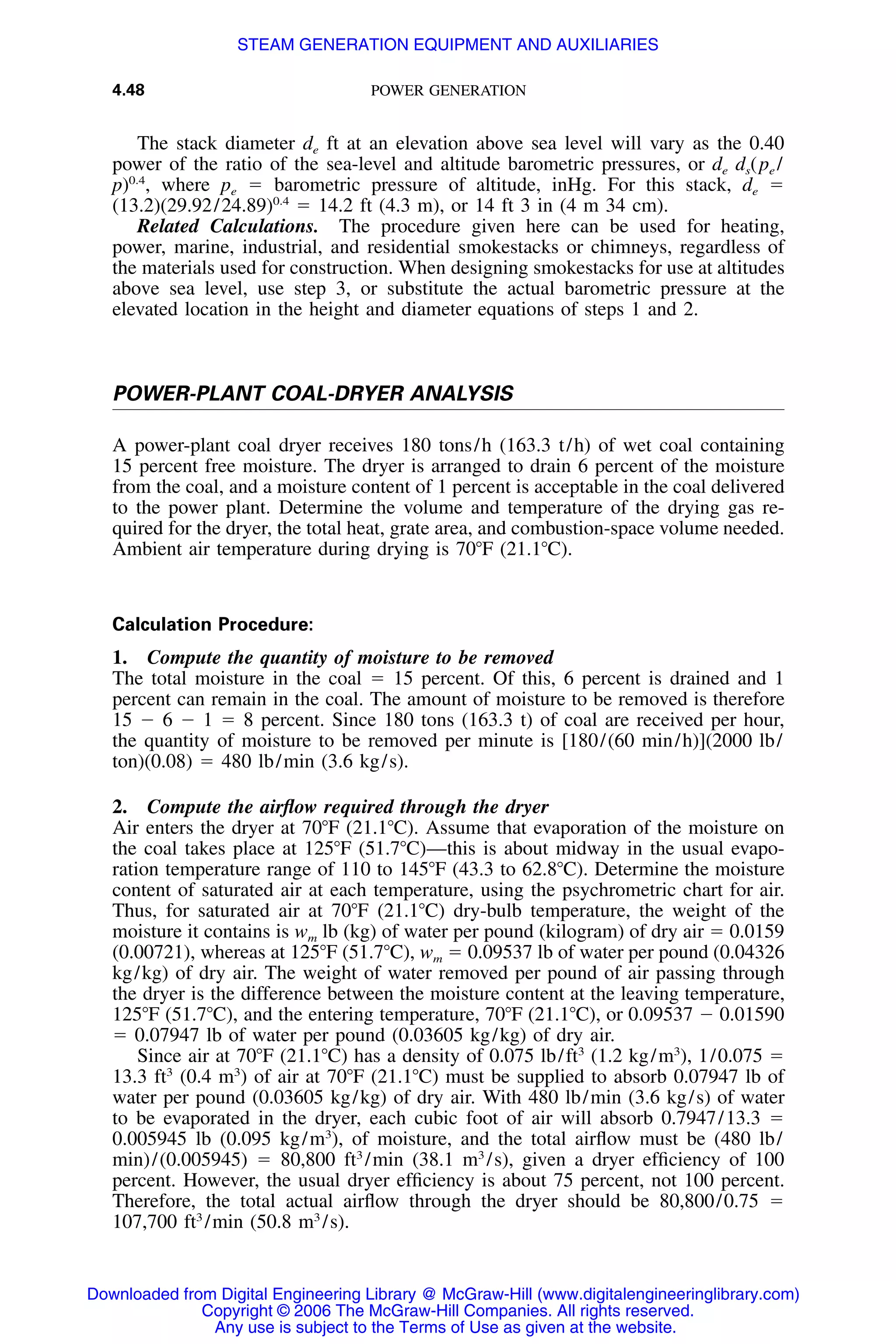 4.48 POWER GENERATION
The stack diameter de ft at an elevation above sea level will vary as the 0.40
power of the ratio of the sea-level and altitude barometric pressures, or de ds(pe /
p)0.4
, where pe ϭ barometric pressure of altitude, inHg. For this stack, de ϭ
(13.2)(29.92/24.89)0.4
ϭ 14.2 ft (4.3 m), or 14 ft 3 in (4 m 34 cm).
Related Calculations. The procedure given here can be used for heating,
power, marine, industrial, and residential smokestacks or chimneys, regardless of
the materials used for construction. When designing smokestacks for use at altitudes
above sea level, use step 3, or substitute the actual barometric pressure at the
elevated location in the height and diameter equations of steps 1 and 2.
POWER-PLANT COAL-DRYER ANALYSIS
A power-plant coal dryer receives 180 tons/h (163.3 t/h) of wet coal containing
15 percent free moisture. The dryer is arranged to drain 6 percent of the moisture
from the coal, and a moisture content of 1 percent is acceptable in the coal delivered
to the power plant. Determine the volume and temperature of the drying gas re-
quired for the dryer, the total heat, grate area, and combustion-space volume needed.
Ambient air temperature during drying is 70ЊF (21.1ЊC).
Calculation Procedure:
1. Compute the quantity of moisture to be removed
The total moisture in the coal ϭ 15 percent. Of this, 6 percent is drained and 1
percent can remain in the coal. The amount of moisture to be removed is therefore
15 Ϫ 6 Ϫ 1 ϭ 8 percent. Since 180 tons (163.3 t) of coal are received per hour,
the quantity of moisture to be removed per minute is [180/(60 min/h)](2000 lb/
ton)(0.08) ϭ 480 lb/min (3.6 kg/s).
2. Compute the airﬂow required through the dryer
Air enters the dryer at 70ЊF (21.1ЊC). Assume that evaporation of the moisture on
the coal takes place at 125ЊF (51.7ЊC)—this is about midway in the usual evapo-
ration temperature range of 110 to 145ЊF (43.3 to 62.8ЊC). Determine the moisture
content of saturated air at each temperature, using the psychrometric chart for air.
Thus, for saturated air at 70ЊF (21.1ЊC) dry-bulb temperature, the weight of the
moisture it contains is wm lb (kg) of water per pound (kilogram) of dry air ϭ 0.0159
(0.00721), whereas at 125ЊF (51.7ЊC), wm ϭ 0.09537 lb of water per pound (0.04326
kg/kg) of dry air. The weight of water removed per pound of air passing through
the dryer is the difference between the moisture content at the leaving temperature,
125ЊF (51.7ЊC), and the entering temperature, 70ЊF (21.1ЊC), or 0.09537 Ϫ 0.01590
ϭ 0.07947 lb of water per pound (0.03605 kg/kg) of dry air.
Since air at 70ЊF (21.1ЊC) has a density of 0.075 lb/ft3
(1.2 kg/m3
), 1/0.075 ϭ
13.3 ft3
(0.4 m3
) of air at 70ЊF (21.1ЊC) must be supplied to absorb 0.07947 lb of
water per pound (0.03605 kg/kg) of dry air. With 480 lb/min (3.6 kg/s) of water
to be evaporated in the dryer, each cubic foot of air will absorb 0.7947/13.3 ϭ
0.005945 lb (0.095 kg/m3
), of moisture, and the total airﬂow must be (480 lb/
min)/(0.005945) ϭ 80,800 ft3
/min (38.1 m3
/s), given a dryer efﬁciency of 100
percent. However, the usual dryer efﬁciency is about 75 percent, not 100 percent.
Therefore, the total actual airﬂow through the dryer should be 80,800/0.75 ϭ
107,700 ft3
/min (50.8 m3
/s).
Downloaded from Digital Engineering Library @ McGraw-Hill (www.digitalengineeringlibrary.com)
Copyright © 2006 The McGraw-Hill Companies. All rights reserved.
Any use is subject to the Terms of Use as given at the website.
STEAM GENERATION EQUIPMENT AND AUXILIARIES
 