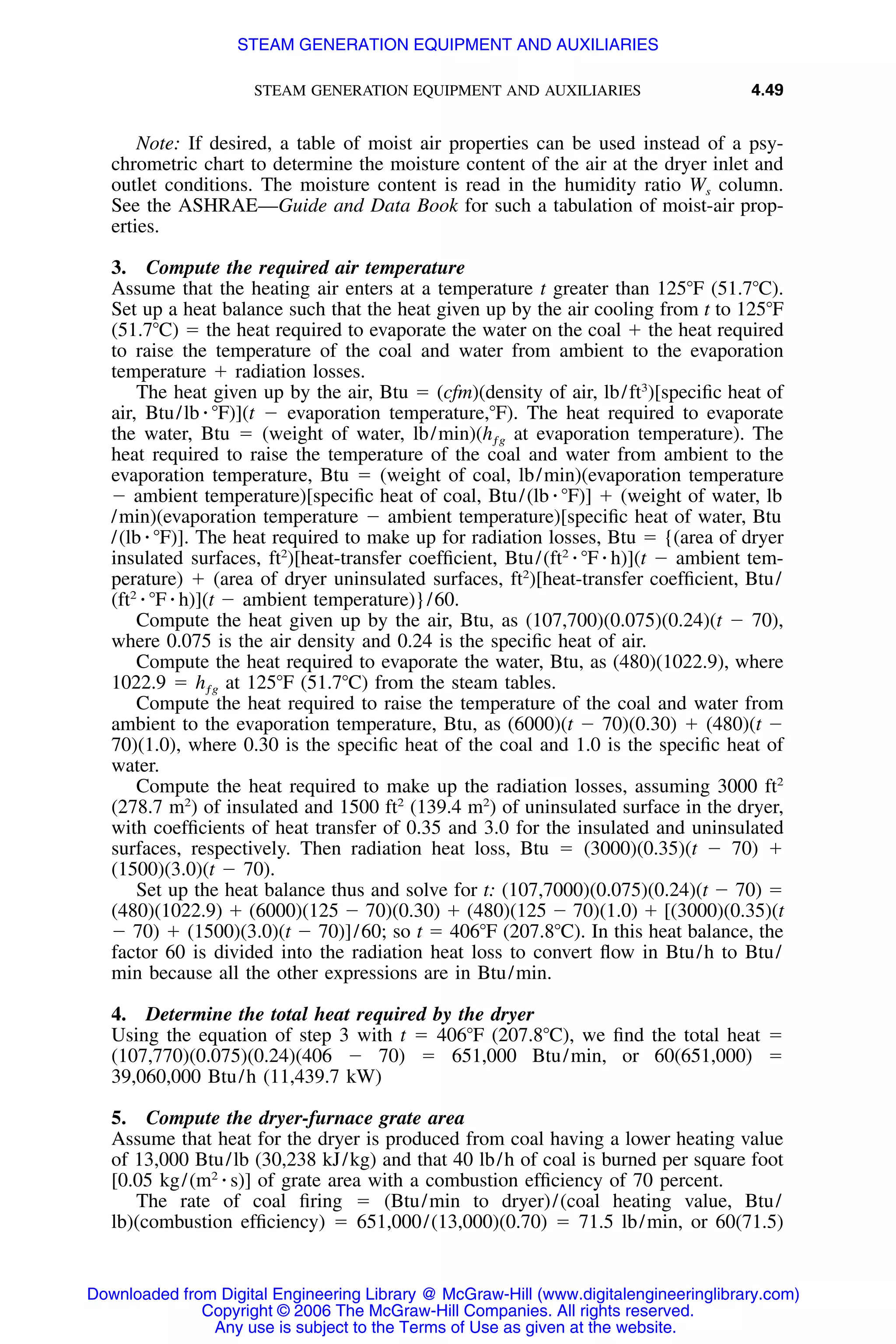 STEAM GENERATION EQUIPMENT AND AUXILIARIES 4.49
Note: If desired, a table of moist air properties can be used instead of a psy-
chrometric chart to determine the moisture content of the air at the dryer inlet and
outlet conditions. The moisture content is read in the humidity ratio Ws column.
See the ASHRAE—Guide and Data Book for such a tabulation of moist-air prop-
erties.
3. Compute the required air temperature
Assume that the heating air enters at a temperature t greater than 125ЊF (51.7ЊC).
Set up a heat balance such that the heat given up by the air cooling from t to 125ЊF
(51.7ЊC) ϭ the heat required to evaporate the water on the coal ϩ the heat required
to raise the temperature of the coal and water from ambient to the evaporation
temperature ϩ radiation losses.
The heat given up by the air, Btu ϭ (cfm)(density of air, lb/ft3
)[speciﬁc heat of
air, Btu/lb ⅐ ЊF)](t Ϫ evaporation temperature,ЊF). The heat required to evaporate
the water, Btu ϭ (weight of water, lb/min)(hƒg at evaporation temperature). The
heat required to raise the temperature of the coal and water from ambient to the
evaporation temperature, Btu ϭ (weight of coal, lb/min)(evaporation temperature
Ϫ ambient temperature)[speciﬁc heat of coal, Btu/(lb ⅐ ЊF)] ϩ (weight of water, lb
/min)(evaporation temperature Ϫ ambient temperature)[speciﬁc heat of water, Btu
/(lb ⅐ ЊF)]. The heat required to make up for radiation losses, Btu ϭ {(area of dryer
insulated surfaces, ft2
)[heat-transfer coefﬁcient, Btu/(ft2
⅐ ЊF ⅐ h)](t Ϫ ambient tem-
perature) ϩ (area of dryer uninsulated surfaces, ft2
)[heat-transfer coefﬁcient, Btu/
(ft2
⅐ ЊF ⅐ h)](t Ϫ ambient temperature)}/60.
Compute the heat given up by the air, Btu, as (107,700)(0.075)(0.24)(t Ϫ 70),
where 0.075 is the air density and 0.24 is the speciﬁc heat of air.
Compute the heat required to evaporate the water, Btu, as (480)(1022.9), where
1022.9 ϭ hƒg at 125ЊF (51.7ЊC) from the steam tables.
Compute the heat required to raise the temperature of the coal and water from
ambient to the evaporation temperature, Btu, as (6000)(t Ϫ 70)(0.30) ϩ (480)(t Ϫ
70)(1.0), where 0.30 is the speciﬁc heat of the coal and 1.0 is the speciﬁc heat of
water.
Compute the heat required to make up the radiation losses, assuming 3000 ft2
(278.7 m2
) of insulated and 1500 ft2
(139.4 m2
) of uninsulated surface in the dryer,
with coefﬁcients of heat transfer of 0.35 and 3.0 for the insulated and uninsulated
surfaces, respectively. Then radiation heat loss, Btu ϭ (3000)(0.35)(t Ϫ 70) ϩ
(1500)(3.0)(t Ϫ 70).
Set up the heat balance thus and solve for t: (107,7000)(0.075)(0.24)(t Ϫ 70) ϭ
(480)(1022.9) ϩ (6000)(125 Ϫ 70)(0.30) ϩ (480)(125 Ϫ 70)(1.0) ϩ [(3000)(0.35)(t
Ϫ 70) ϩ (1500)(3.0)(t Ϫ 70)]/60; so t ϭ 406ЊF (207.8ЊC). In this heat balance, the
factor 60 is divided into the radiation heat loss to convert ﬂow in Btu/h to Btu/
min because all the other expressions are in Btu/min.
4. Determine the total heat required by the dryer
Using the equation of step 3 with t ϭ 406ЊF (207.8ЊC), we ﬁnd the total heat ϭ
(107,770)(0.075)(0.24)(406 Ϫ 70) ϭ 651,000 Btu/min, or 60(651,000) ϭ
39,060,000 Btu/h (11,439.7 kW)
5. Compute the dryer-furnace grate area
Assume that heat for the dryer is produced from coal having a lower heating value
of 13,000 Btu/lb (30,238 kJ/kg) and that 40 lb/h of coal is burned per square foot
[0.05 kg/(m2
⅐ s)] of grate area with a combustion efﬁciency of 70 percent.
The rate of coal ﬁring ϭ (Btu/min to dryer)/(coal heating value, Btu/
lb)(combustion efﬁciency) ϭ 651,000/(13,000)(0.70) ϭ 71.5 lb/min, or 60(71.5)
Downloaded from Digital Engineering Library @ McGraw-Hill (www.digitalengineeringlibrary.com)
Copyright © 2006 The McGraw-Hill Companies. All rights reserved.
Any use is subject to the Terms of Use as given at the website.
STEAM GENERATION EQUIPMENT AND AUXILIARIES
 