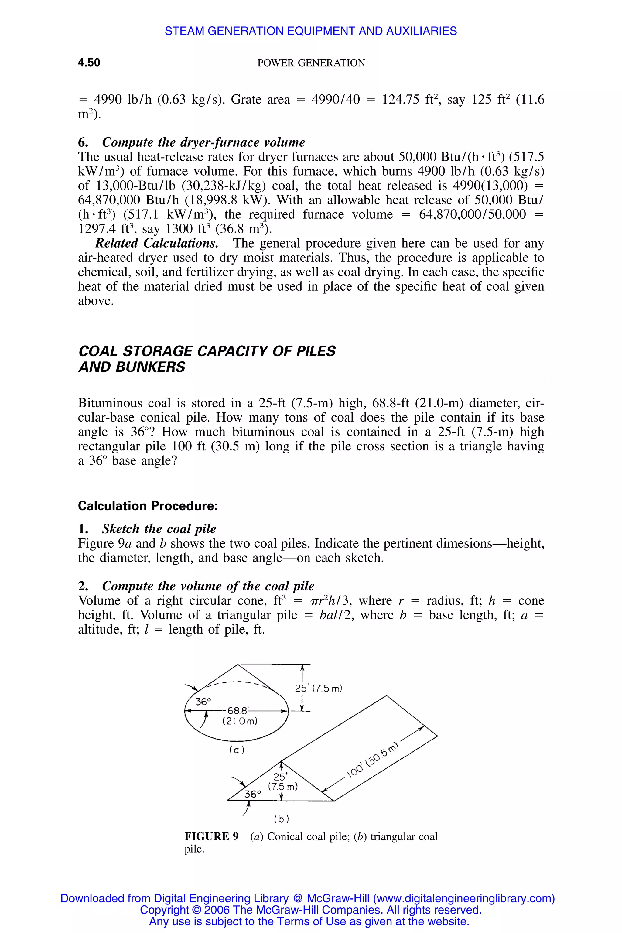 4.50 POWER GENERATION
FIGURE 9 (a) Conical coal pile; (b) triangular coal
pile.
ϭ 4990 lb/h (0.63 kg/s). Grate area ϭ 4990/40 ϭ 124.75 ft2
, say 125 ft2
(11.6
m2
).
6. Compute the dryer-furnace volume
The usual heat-release rates for dryer furnaces are about 50,000 Btu/(h ⅐ ft3
) (517.5
kW/m3
) of furnace volume. For this furnace, which burns 4900 lb/h (0.63 kg/s)
of 13,000-Btu/lb (30,238-kJ/kg) coal, the total heat released is 4990(13,000) ϭ
64,870,000 Btu/h (18,998.8 kW). With an allowable heat release of 50,000 Btu/
(h ⅐ ft3
) (517.1 kW/m3
), the required furnace volume ϭ 64,870,000/50,000 ϭ
1297.4 ft3
, say 1300 ft3
(36.8 m3
).
Related Calculations. The general procedure given here can be used for any
air-heated dryer used to dry moist materials. Thus, the procedure is applicable to
chemical, soil, and fertilizer drying, as well as coal drying. In each case, the speciﬁc
heat of the material dried must be used in place of the speciﬁc heat of coal given
above.
COAL STORAGE CAPACITY OF PILES
AND BUNKERS
Bituminous coal is stored in a 25-ft (7.5-m) high, 68.8-ft (21.0-m) diameter, cir-
cular-base conical pile. How many tons of coal does the pile contain if its base
angle is 36Њ? How much bituminous coal is contained in a 25-ft (7.5-m) high
rectangular pile 100 ft (30.5 m) long if the pile cross section is a triangle having
a 36Њ base angle?
Calculation Procedure:
1. Sketch the coal pile
Figure 9a and b shows the two coal piles. Indicate the pertinent dimesions—height,
the diameter, length, and base angle—on each sketch.
2. Compute the volume of the coal pile
Volume of a right circular cone, ft3
ϭ ␲r2
h/3, where r ϭ radius, ft; h ϭ cone
height, ft. Volume of a triangular pile ϭ bal/2, where b ϭ base length, ft; a ϭ
altitude, ft; l ϭ length of pile, ft.
Downloaded from Digital Engineering Library @ McGraw-Hill (www.digitalengineeringlibrary.com)
Copyright © 2006 The McGraw-Hill Companies. All rights reserved.
Any use is subject to the Terms of Use as given at the website.
STEAM GENERATION EQUIPMENT AND AUXILIARIES
 