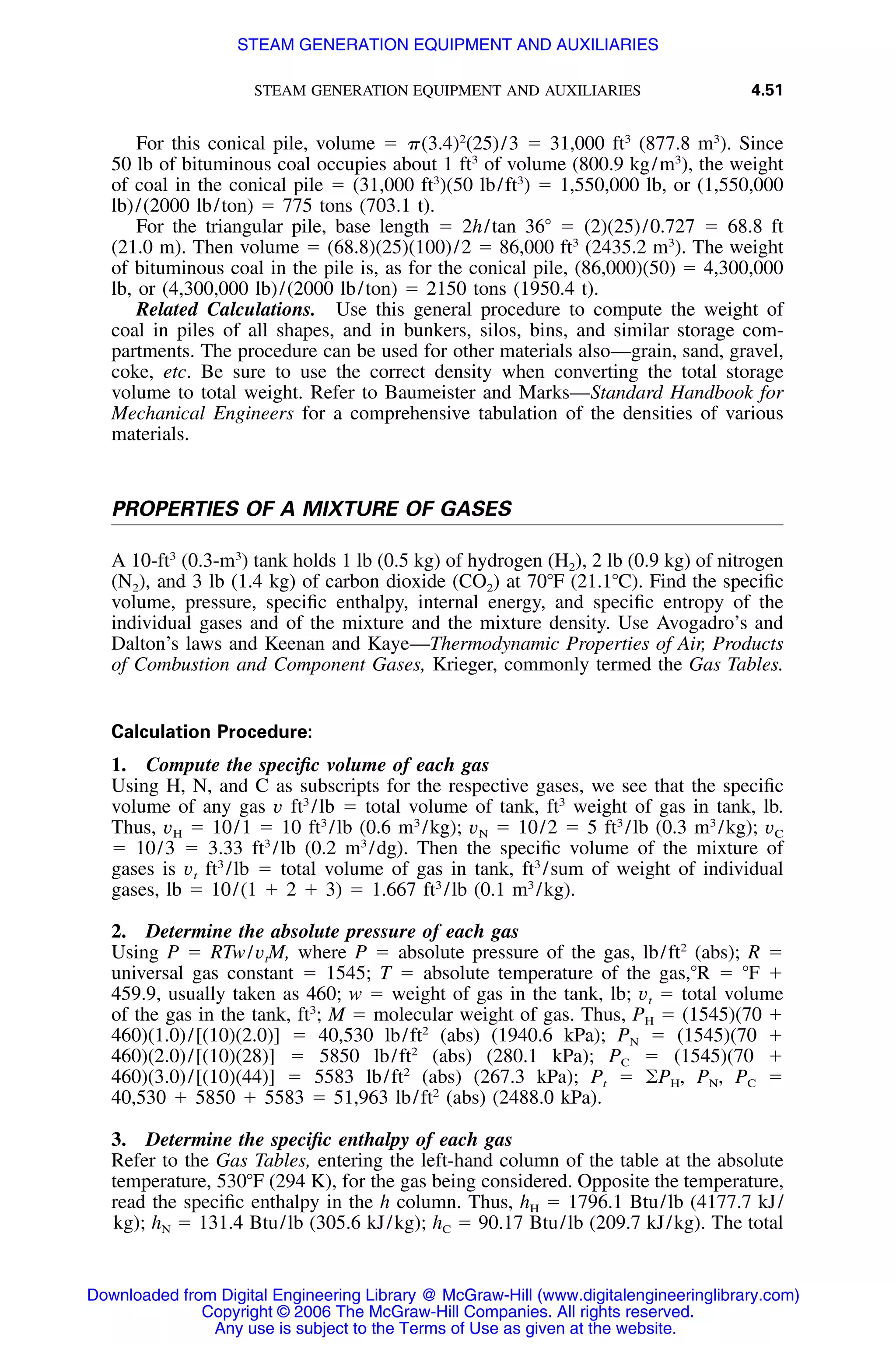 STEAM GENERATION EQUIPMENT AND AUXILIARIES 4.51
For this conical pile, volume ϭ ␲(3.4)2
(25)/3 ϭ 31,000 ft3
(877.8 m3
). Since
50 lb of bituminous coal occupies about 1 ft3
of volume (800.9 kg/m3
), the weight
of coal in the conical pile ϭ (31,000 ft3
)(50 lb/ft3
) ϭ 1,550,000 lb, or (1,550,000
lb)/(2000 lb/ton) ϭ 775 tons (703.1 t).
For the triangular pile, base length ϭ 2h/tan 36Њ ϭ (2)(25)/0.727 ϭ 68.8 ft
(21.0 m). Then volume ϭ (68.8)(25)(100)/2 ϭ 86,000 ft3
(2435.2 m3
). The weight
of bituminous coal in the pile is, as for the conical pile, (86,000)(50) ϭ 4,300,000
lb, or (4,300,000 lb)/(2000 lb/ton) ϭ 2150 tons (1950.4 t).
Related Calculations. Use this general procedure to compute the weight of
coal in piles of all shapes, and in bunkers, silos, bins, and similar storage com-
partments. The procedure can be used for other materials also—grain, sand, gravel,
coke, etc. Be sure to use the correct density when converting the total storage
volume to total weight. Refer to Baumeister and Marks—Standard Handbook for
Mechanical Engineers for a comprehensive tabulation of the densities of various
materials.
PROPERTIES OF A MIXTURE OF GASES
A 10-ft3
(0.3-m3
) tank holds 1 lb (0.5 kg) of hydrogen (H2), 2 lb (0.9 kg) of nitrogen
(N2), and 3 lb (1.4 kg) of carbon dioxide (CO2) at 70ЊF (21.1ЊC). Find the speciﬁc
volume, pressure, speciﬁc enthalpy, internal energy, and speciﬁc entropy of the
individual gases and of the mixture and the mixture density. Use Avogadro’s and
Dalton’s laws and Keenan and Kaye—Thermodynamic Properties of Air, Products
of Combustion and Component Gases, Krieger, commonly termed the Gas Tables.
Calculation Procedure:
1. Compute the speciﬁc volume of each gas
Using H, N, and C as subscripts for the respective gases, we see that the speciﬁc
volume of any gas v ft3
/lb ϭ total volume of tank, ft3
weight of gas in tank, lb.
Thus, vH ϭ 10/1 ϭ 10 ft3
/lb (0.6 m3
/kg); vN ϭ 10/2 ϭ 5 ft3
/lb (0.3 m3
/kg); vC
ϭ 10/3 ϭ 3.33 ft3
/lb (0.2 m3
/dg). Then the speciﬁc volume of the mixture of
gases is vt ft3
/lb ϭ total volume of gas in tank, ft3
/sum of weight of individual
gases, lb ϭ 10/(1 ϩ 2 ϩ 3) ϭ 1.667 ft3
/lb (0.1 m3
/kg).
2. Determine the absolute pressure of each gas
Using P ϭ RTw/vtM, where P ϭ absolute pressure of the gas, lb/ft2
(abs); R ϭ
universal gas constant ϭ 1545; T ϭ absolute temperature of the gas,ЊR ϭ ЊF ϩ
459.9, usually taken as 460; w ϭ weight of gas in the tank, lb; vt ϭ total volume
of the gas in the tank, ft3
; M ϭ molecular weight of gas. Thus, PH ϭ (1545)(70 ϩ
460)(1.0)/[(10)(2.0)] ϭ 40,530 lb/ft2
(abs) (1940.6 kPa); PN ϭ (1545)(70 ϩ
460)(2.0)/[(10)(28)] ϭ 5850 lb/ft2
(abs) (280.1 kPa); PC ϭ (1545)(70 ϩ
460)(3.0)/[(10)(44)] ϭ 5583 lb/ft2
(abs) (267.3 kPa); Pt ϭ ͚PH, PN, PC ϭ
40,530 ϩ 5850 ϩ 5583 ϭ 51,963 lb/ft2
(abs) (2488.0 kPa).
3. Determine the speciﬁc enthalpy of each gas
Refer to the Gas Tables, entering the left-hand column of the table at the absolute
temperature, 530ЊF (294 K), for the gas being considered. Opposite the temperature,
read the speciﬁc enthalpy in the h column. Thus, hH ϭ 1796.1 Btu/lb (4177.7 kJ/
kg); hN ϭ 131.4 Btu/lb (305.6 kJ/kg); hC ϭ 90.17 Btu/lb (209.7 kJ/kg). The total
Downloaded from Digital Engineering Library @ McGraw-Hill (www.digitalengineeringlibrary.com)
Copyright © 2006 The McGraw-Hill Companies. All rights reserved.
Any use is subject to the Terms of Use as given at the website.
STEAM GENERATION EQUIPMENT AND AUXILIARIES
 