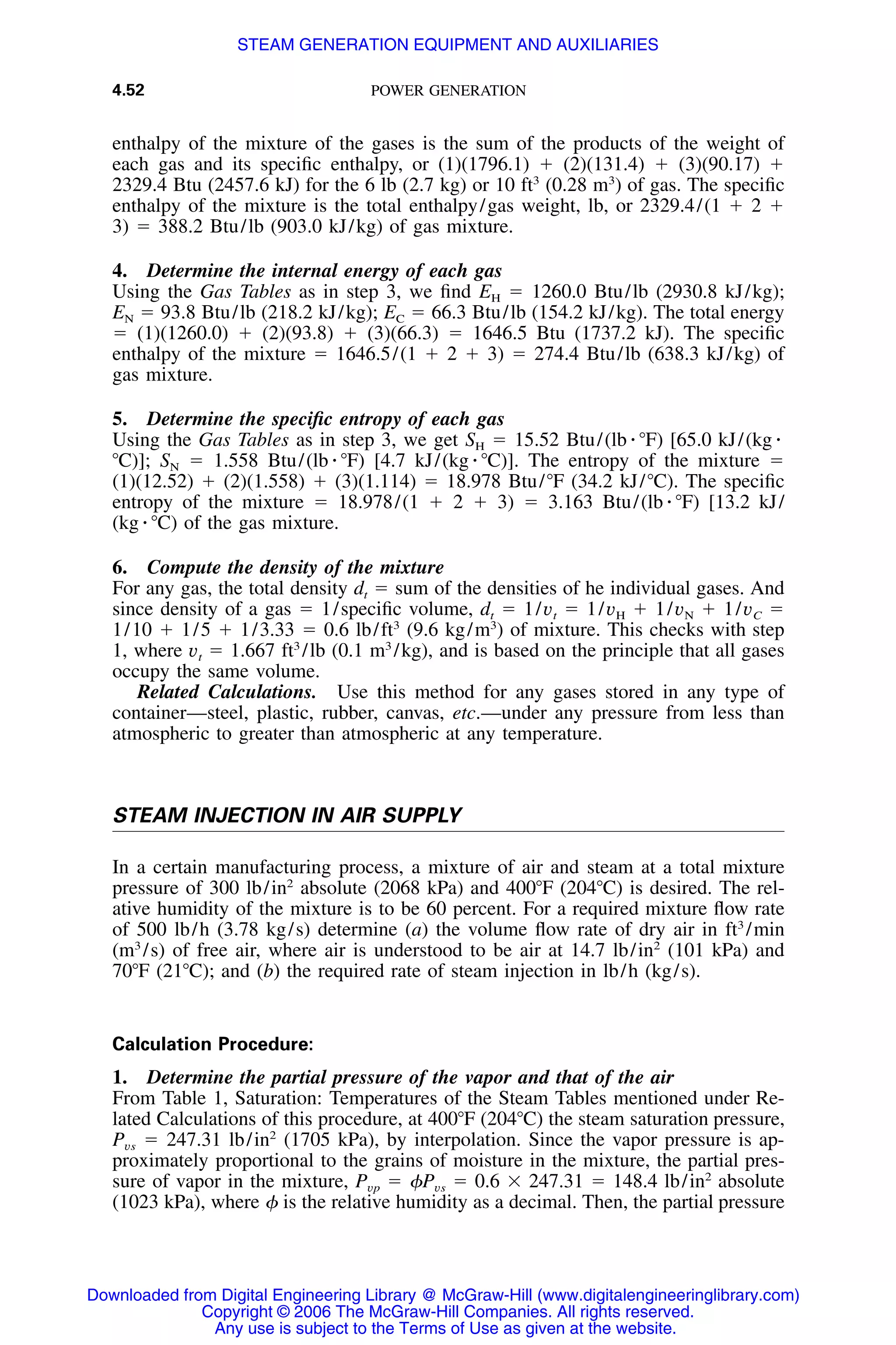 4.52 POWER GENERATION
enthalpy of the mixture of the gases is the sum of the products of the weight of
each gas and its speciﬁc enthalpy, or (1)(1796.1) ϩ (2)(131.4) ϩ (3)(90.17) ϩ
2329.4 Btu (2457.6 kJ) for the 6 lb (2.7 kg) or 10 ft3
(0.28 m3
) of gas. The speciﬁc
enthalpy of the mixture is the total enthalpy/gas weight, lb, or 2329.4/(1 ϩ 2 ϩ
3) ϭ 388.2 Btu/lb (903.0 kJ/kg) of gas mixture.
4. Determine the internal energy of each gas
Using the Gas Tables as in step 3, we ﬁnd EH ϭ 1260.0 Btu/lb (2930.8 kJ/kg);
EN ϭ 93.8 Btu/lb (218.2 kJ/kg); EC ϭ 66.3 Btu/lb (154.2 kJ/kg). The total energy
ϭ (1)(1260.0) ϩ (2)(93.8) ϩ (3)(66.3) ϭ 1646.5 Btu (1737.2 kJ). The speciﬁc
enthalpy of the mixture ϭ 1646.5/(1 ϩ 2 ϩ 3) ϭ 274.4 Btu/lb (638.3 kJ/kg) of
gas mixture.
5. Determine the speciﬁc entropy of each gas
Using the Gas Tables as in step 3, we get SH ϭ 15.52 Btu/(lb ⅐ ЊF) [65.0 kJ/(kg ⅐
ЊC)]; SN ϭ 1.558 Btu/(lb ⅐ ЊF) [4.7 kJ/(kg ⅐ ЊC)]. The entropy of the mixture ϭ
(1)(12.52) ϩ (2)(1.558) ϩ (3)(1.114) ϭ 18.978 Btu/ЊF (34.2 kJ/ЊC). The speciﬁc
entropy of the mixture ϭ 18.978/(1 ϩ 2 ϩ 3) ϭ 3.163 Btu/(lb ⅐ ЊF) [13.2 kJ/
(kg ⅐ ЊC) of the gas mixture.
6. Compute the density of the mixture
For any gas, the total density dt ϭ sum of the densities of he individual gases. And
since density of a gas ϭ 1/speciﬁc volume, dt ϭ 1/vt ϭ 1/vH ϩ 1/vN ϩ 1/vC ϭ
1/10 ϩ 1/5 ϩ 1/3.33 ϭ 0.6 lb/ft3
(9.6 kg/m3
) of mixture. This checks with step
1, where vt ϭ 1.667 ft3
/lb (0.1 m3
/kg), and is based on the principle that all gases
occupy the same volume.
Related Calculations. Use this method for any gases stored in any type of
container—steel, plastic, rubber, canvas, etc.—under any pressure from less than
atmospheric to greater than atmospheric at any temperature.
STEAM INJECTION IN AIR SUPPLY
In a certain manufacturing process, a mixture of air and steam at a total mixture
pressure of 300 lb/in2
absolute (2068 kPa) and 400ЊF (204ЊC) is desired. The rel-
ative humidity of the mixture is to be 60 percent. For a required mixture ﬂow rate
of 500 lb/h (3.78 kg/s) determine (a) the volume ﬂow rate of dry air in ft3
/min
(m3
/s) of free air, where air is understood to be air at 14.7 lb/in2
(101 kPa) and
70ЊF (21ЊC); and (b) the required rate of steam injection in lb/h (kg/s).
Calculation Procedure:
1. Determine the partial pressure of the vapor and that of the air
From Table 1, Saturation: Temperatures of the Steam Tables mentioned under Re-
lated Calculations of this procedure, at 400ЊF (204ЊC) the steam saturation pressure,
Pvs ϭ 247.31 lb/in2
(1705 kPa), by interpolation. Since the vapor pressure is ap-
proximately proportional to the grains of moisture in the mixture, the partial pres-
sure of vapor in the mixture, Pvp ϭ ␾Pvs ϭ 0.6 ϫ 247.31 ϭ 148.4 lb/in2
absolute
(1023 kPa), where ␾ is the relative humidity as a decimal. Then, the partial pressure
Downloaded from Digital Engineering Library @ McGraw-Hill (www.digitalengineeringlibrary.com)
Copyright © 2006 The McGraw-Hill Companies. All rights reserved.
Any use is subject to the Terms of Use as given at the website.
STEAM GENERATION EQUIPMENT AND AUXILIARIES
 