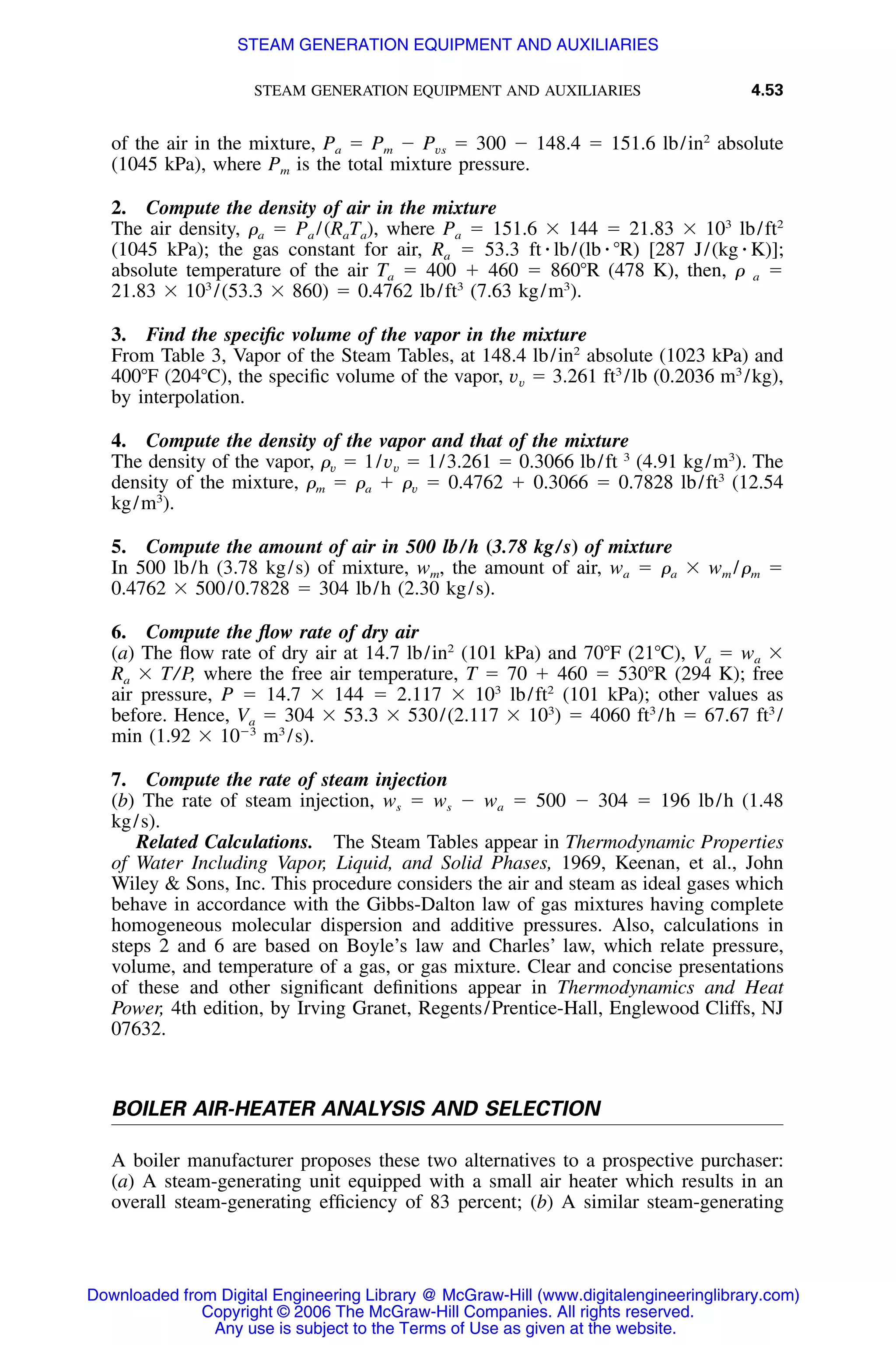 STEAM GENERATION EQUIPMENT AND AUXILIARIES 4.53
of the air in the mixture, Pa ϭ Pm Ϫ Pvs ϭ 300 Ϫ 148.4 ϭ 151.6 lb/in2
absolute
(1045 kPa), where Pm is the total mixture pressure.
2. Compute the density of air in the mixture
The air density, ␳a ϭ Pa /(RaTa), where Pa ϭ 151.6 ϫ 144 ϭ 21.83 ϫ 103
lb/ft2
(1045 kPa); the gas constant for air, Ra ϭ 53.3 ft ⅐ lb/(lb ⅐ ЊR) [287 J/(kg ⅐ K)];
absolute temperature of the air Ta ϭ 400 ϩ 460 ϭ 860ЊR (478 K), then, ␳ a ϭ
21.83 ϫ 103
/(53.3 ϫ 860) ϭ 0.4762 lb/ft3
(7.63 kg/m3
).
3. Find the speciﬁc volume of the vapor in the mixture
From Table 3, Vapor of the Steam Tables, at 148.4 lb/in2
absolute (1023 kPa) and
400ЊF (204ЊC), the speciﬁc volume of the vapor, vv ϭ 3.261 ft3
/lb (0.2036 m3
/kg),
by interpolation.
4. Compute the density of the vapor and that of the mixture
The density of the vapor, ␳v ϭ 1/vv ϭ 1/3.261 ϭ 0.3066 lb/ft 3
(4.91 kg/m3
). The
density of the mixture, ␳m ϭ ␳a ϩ ␳v ϭ 0.4762 ϩ 0.3066 ϭ 0.7828 lb/ft3
(12.54
kg/m3
).
5. Compute the amount of air in 500 lb/h (3.78 kg/s) of mixture
In 500 lb/h (3.78 kg/s) of mixture, wm, the amount of air, wa ϭ ␳a ϫ wm /␳m ϭ
0.4762 ϫ 500/0.7828 ϭ 304 lb/h (2.30 kg/s).
6. Compute the ﬂow rate of dry air
(a) The ﬂow rate of dry air at 14.7 lb/in2
(101 kPa) and 70ЊF (21ЊC), Va ϭ wa ϫ
Ra ϫ T/P, where the free air temperature, T ϭ 70 ϩ 460 ϭ 530ЊR (294 K); free
air pressure, P ϭ 14.7 ϫ 144 ϭ 2.117 ϫ 103
lb/ft2
(101 kPa); other values as
before. Hence, Va ϭ 304 ϫ 53.3 ϫ 530/(2.117 ϫ 103
) ϭ 4060 ft3
/h ϭ 67.67 ft3
/
min (1.92 ϫ 10Ϫ3
m3
/s).
7. Compute the rate of steam injection
(b) The rate of steam injection, ws ϭ ws Ϫ wa ϭ 500 Ϫ 304 ϭ 196 lb/h (1.48
kg/s).
Related Calculations. The Steam Tables appear in Thermodynamic Properties
of Water Including Vapor, Liquid, and Solid Phases, 1969, Keenan, et al., John
Wiley & Sons, Inc. This procedure considers the air and steam as ideal gases which
behave in accordance with the Gibbs-Dalton law of gas mixtures having complete
homogeneous molecular dispersion and additive pressures. Also, calculations in
steps 2 and 6 are based on Boyle’s law and Charles’ law, which relate pressure,
volume, and temperature of a gas, or gas mixture. Clear and concise presentations
of these and other signiﬁcant deﬁnitions appear in Thermodynamics and Heat
Power, 4th edition, by Irving Granet, Regents/Prentice-Hall, Englewood Cliffs, NJ
07632.
BOILER AIR-HEATER ANALYSIS AND SELECTION
A boiler manufacturer proposes these two alternatives to a prospective purchaser:
(a) A steam-generating unit equipped with a small air heater which results in an
overall steam-generating efﬁciency of 83 percent; (b) A similar steam-generating
Downloaded from Digital Engineering Library @ McGraw-Hill (www.digitalengineeringlibrary.com)
Copyright © 2006 The McGraw-Hill Companies. All rights reserved.
Any use is subject to the Terms of Use as given at the website.
STEAM GENERATION EQUIPMENT AND AUXILIARIES
 